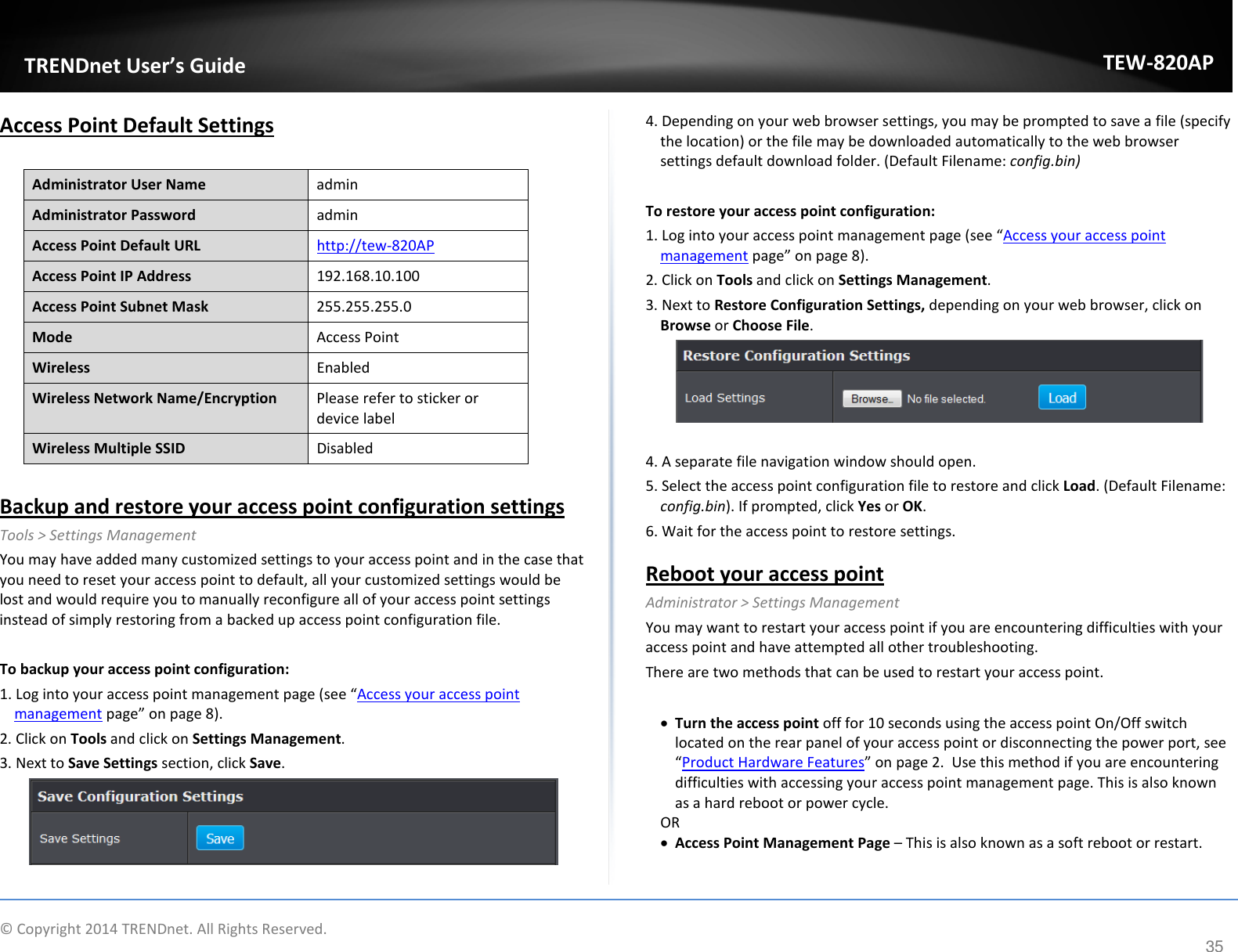             TRENDnet User’s Guide TEW-820AP Access Point Default Settings  Administrator User Name admin Administrator Password admin Access Point Default URL http://tew-820AP  Access Point IP Address 192.168.10.100 Access Point Subnet Mask 255.255.255.0 Mode Access Point Wireless  Enabled Wireless Network Name/Encryption Please refer to sticker or device label Wireless Multiple SSID Disabled  Backup and restore your access point configuration settings Tools &gt; Settings Management You may have added many customized settings to your access point and in the case that you need to reset your access point to default, all your customized settings would be lost and would require you to manually reconfigure all of your access point settings instead of simply restoring from a backed up access point configuration file.   To backup your access point configuration: 1. Log into your access point management page (see “Access your access point management page” on page 8). 2. Click on Tools and click on Settings Management. 3. Next to Save Settings section, click Save.   4. Depending on your web browser settings, you may be prompted to save a file (specify the location) or the file may be downloaded automatically to the web browser settings default download folder. (Default Filename: config.bin)  To restore your access point configuration: 1. Log into your access point management page (see “Access your access point management page” on page 8). 2. Click on Tools and click on Settings Management. 3. Next to Restore Configuration Settings, depending on your web browser, click on Browse or Choose File.    4. A separate file navigation window should open. 5. Select the access point configuration file to restore and click Load. (Default Filename: config.bin). If prompted, click Yes or OK. 6. Wait for the access point to restore settings. Reboot your access point  Administrator &gt; Settings Management You may want to restart your access point if you are encountering difficulties with your access point and have attempted all other troubleshooting.  There are two methods that can be used to restart your access point.  • Turn the access point off for 10 seconds using the access point On/Off switch  located on the rear panel of your access point or disconnecting the power port, see “Product Hardware Features” on page 2.  Use this method if you are encountering difficulties with accessing your access point management page. This is also known as a hard reboot or power cycle. OR • Access Point Management Page – This is also known as a soft reboot or restart.   © Copyright 2014 TRENDnet. All Rights Reserved.      35 