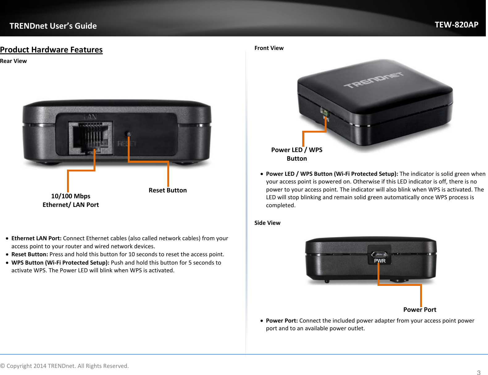             TRENDnet User’s Guide TEW-820AP Product Hardware Features Rear View               • Ethernet LAN Port: Connect Ethernet cables (also called network cables) from your access point to your router and wired network devices. • Reset Button: Press and hold this button for 10 seconds to reset the access point. • WPS Button (Wi-Fi Protected Setup): Push and hold this button for 5 seconds to activate WPS. The Power LED will blink when WPS is activated.          Front View                • Power LED / WPS Button (Wi-Fi Protected Setup): The indicator is solid green when your access point is powered on. Otherwise if this LED indicator is off, there is no power to your access point. The indicator will also blink when WPS is activated. The LED will stop blinking and remain solid green automatically once WPS process is completed.   Side View        • Power Port: Connect the included power adapter from your access point power port and to an available power outlet.    Reset Button 10/100 Mbps Ethernet/ LAN Port Power LED / WPS Button   Power Port  © Copyright 2014 TRENDnet. All Rights Reserved.      3 