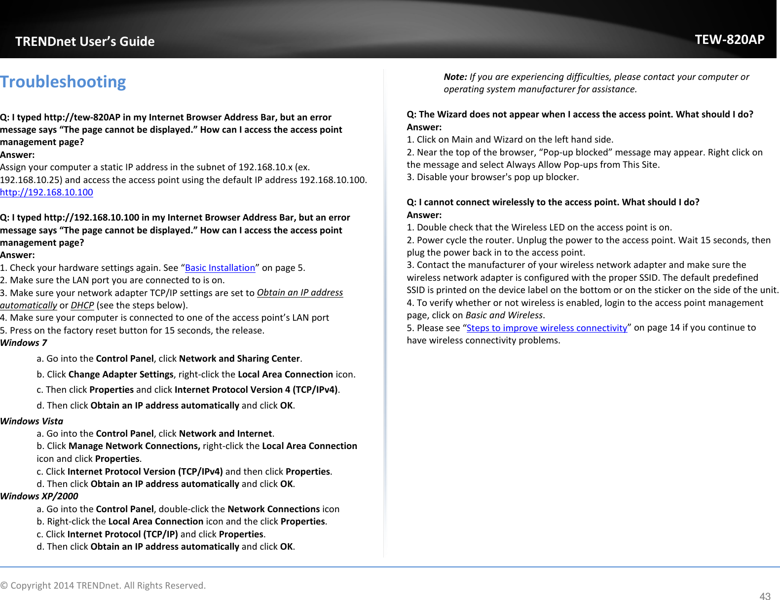             TRENDnet User’s Guide TEW-820AP Troubleshooting  Q: I typed http://tew-820AP in my Internet Browser Address Bar, but an error message says “The page cannot be displayed.” How can I access the access point management page? Answer: Assign your computer a static IP address in the subnet of 192.168.10.x (ex. 192.168.10.25) and access the access point using the default IP address 192.168.10.100. http://192.168.10.100  Q: I typed http://192.168.10.100 in my Internet Browser Address Bar, but an error message says “The page cannot be displayed.” How can I access the access point management page? Answer: 1. Check your hardware settings again. See “Basic Installation” on page 5. 2. Make sure the LAN port you are connected to is on. 3. Make sure your network adapter TCP/IP settings are set to Obtain an IP address automatically or DHCP (see the steps below). 4. Make sure your computer is connected to one of the access point’s LAN port 5. Press on the factory reset button for 15 seconds, the release. Windows 7 a. Go into the Control Panel, click Network and Sharing Center. b. Click Change Adapter Settings, right-click the Local Area Connection icon. c. Then click Properties and click Internet Protocol Version 4 (TCP/IPv4). d. Then click Obtain an IP address automatically and click OK. Windows Vista a. Go into the Control Panel, click Network and Internet.  b. Click Manage Network Connections, right-click the Local Area Connection icon and click Properties. c. Click Internet Protocol Version (TCP/IPv4) and then click Properties. d. Then click Obtain an IP address automatically and click OK. Windows XP/2000 a. Go into the Control Panel, double-click the Network Connections icon  b. Right-click the Local Area Connection icon and the click Properties. c. Click Internet Protocol (TCP/IP) and click Properties. d. Then click Obtain an IP address automatically and click OK. Note: If you are experiencing difficulties, please contact your computer or operating system manufacturer for assistance.  Q: The Wizard does not appear when I access the access point. What should I do? Answer: 1. Click on Main and Wizard on the left hand side. 2. Near the top of the browser, “Pop-up blocked” message may appear. Right click on the message and select Always Allow Pop-ups from This Site. 3. Disable your browser&apos;s pop up blocker.  Q: I cannot connect wirelessly to the access point. What should I do? Answer: 1. Double check that the Wireless LED on the access point is on. 2. Power cycle the router. Unplug the power to the access point. Wait 15 seconds, then plug the power back in to the access point. 3. Contact the manufacturer of your wireless network adapter and make sure the wireless network adapter is configured with the proper SSID. The default predefined SSID is printed on the device label on the bottom or on the sticker on the side of the unit. 4. To verify whether or not wireless is enabled, login to the access point management page, click on Basic and Wireless.  5. Please see “Steps to improve wireless connectivity” on page 14 if you continue to have wireless connectivity problems.    © Copyright 2014 TRENDnet. All Rights Reserved.      43 