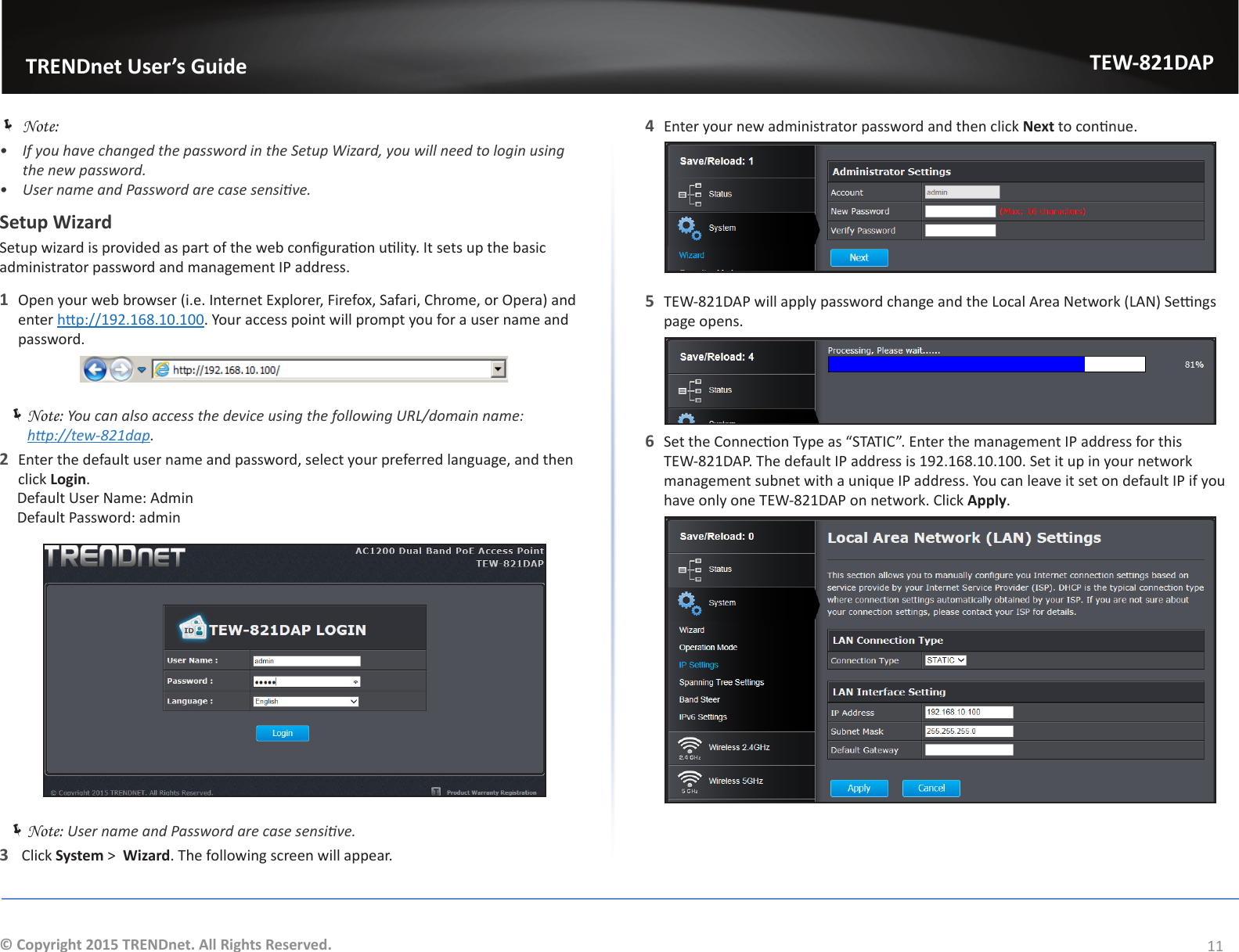                   TRENDnet User’s GuideTEW-821DAP11© Copyright 2015 TRENDnet. All Rights Reserved. ÍNote: •  If you have changed the password in the Setup Wizard, you will need to login using the new password.•  User name and Password are case sensive.Setup WizardSetup wizard is provided as part of the web conguraon ulity. It sets up the basic administrator password and management IP address. 1  Open your web browser (i.e. Internet Explorer, Firefox, Safari, Chrome, or Opera) and enter hp://192.168.10.100. Your access point will prompt you for a user name and password. ÍNote: You can also access the device using the following URL/domain name:  hp://tew-821dap.2  Enter the default user name and password, select your preferred language, and then click Login. Default User Name: Admin Default Password: admin ÍNote: User name and Password are case sensive.3   Click System &gt;  Wizard. The following screen will appear.4  Enter your new administrator password and then click Next to connue.5  TEW-821DAP will apply password change and the Local Area Network (LAN) Sengs page opens.6  Set the Connecon Type as “STATIC”. Enter the management IP address for this TEW-821DAP. The default IP address is 192.168.10.100. Set it up in your network management subnet with a unique IP address. You can leave it set on default IP if you have only one TEW-821DAP on network. Click Apply.