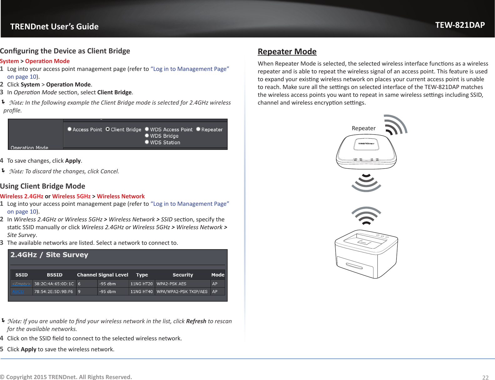                   TRENDnet User’s GuideTEW-821DAP22© Copyright 2015 TRENDnet. All Rights Reserved.Conguring the Device as Client BridgeSystem &gt; Operaon Mode1  Log into your access point management page (refer to “Log in to Management Page” on page 10).2  Click System &gt; Operaon Mode.3  In Operaon Mode secon, select Client Bridge. ÍNote: In the following example the Client Bridge mode is selected for 2.4GHz wireless prole.4  To save changes, click Apply. ÍNote: To discard the changes, click Cancel.Using Client Bridge ModeWireless 2.4GHz or Wireless 5GHz &gt; Wireless Network1  Log into your access point management page (refer to “Log in to Management Page” on page 10).2  In Wireless 2.4GHz or Wireless 5GHz &gt; Wireless Network &gt; SSID secon, specify the stac SSID manually or click Wireless 2.4GHz or Wireless 5GHz &gt; Wireless Network &gt; Site Survey.3  The available networks are listed. Select a network to connect to. ÍNote: If you are unable to nd your wireless network in the list, click Refresh to rescan for the available networks.4  Click on the SSID eld to connect to the selected wireless network.5  Click Apply to save the wireless network.Repeater ModeWhen Repeater Mode is selected, the selected wireless interface funcons as a wireless repeater and is able to repeat the wireless signal of an access point. This feature is used to expand your exisng wireless network on places your current access point is unable to reach. Make sure all the sengs on selected interface of the TEW-821DAP matches the wireless access points you want to repeat in same wireless sengs including SSID, channel and wireless encrypon sengs.LAN PWR5GHz2.4GHzRepeater