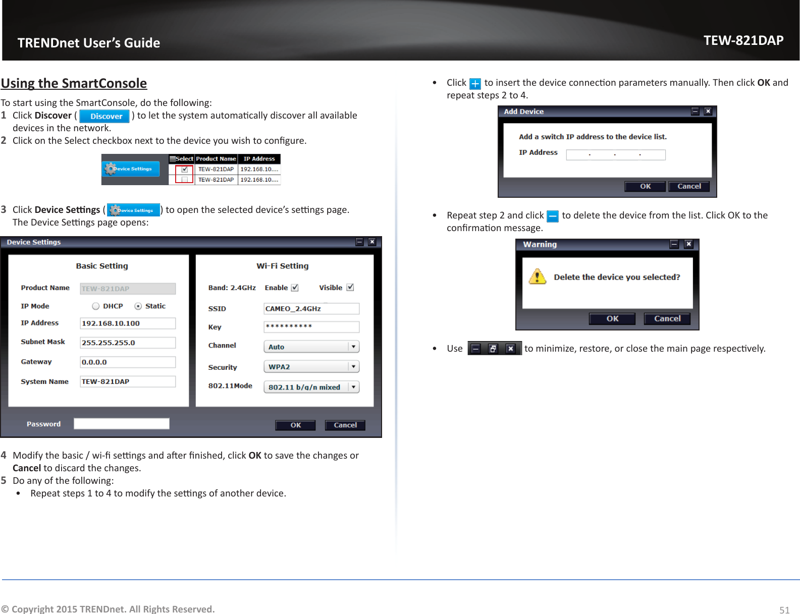                   TRENDnet User’s GuideTEW-821DAP51© Copyright 2015 TRENDnet. All Rights Reserved.Using the SmartConsoleTo start using the SmartConsole, do the following:1  Click Discover ( ) to let the system automacally discover all available devices in the network.2  Click on the Select checkbox next to the device you wish to congure. 3  Click Device Sengs ( ) to open the selected device’s sengs page.     The Device Sengs page opens:4  Modify the basic / wi- sengs and aer nished, click OK to save the changes or Cancel to discard the changes.5  Do any of the following:•  Repeat steps 1 to 4 to modify the sengs of another device.•  Click   to insert the device connecon parameters manually. Then click OK and repeat steps 2 to 4.•  Repeat step 2 and click   to delete the device from the list. Click OK to the conrmaon message.•  Use    to minimize, restore, or close the main page respecvely.