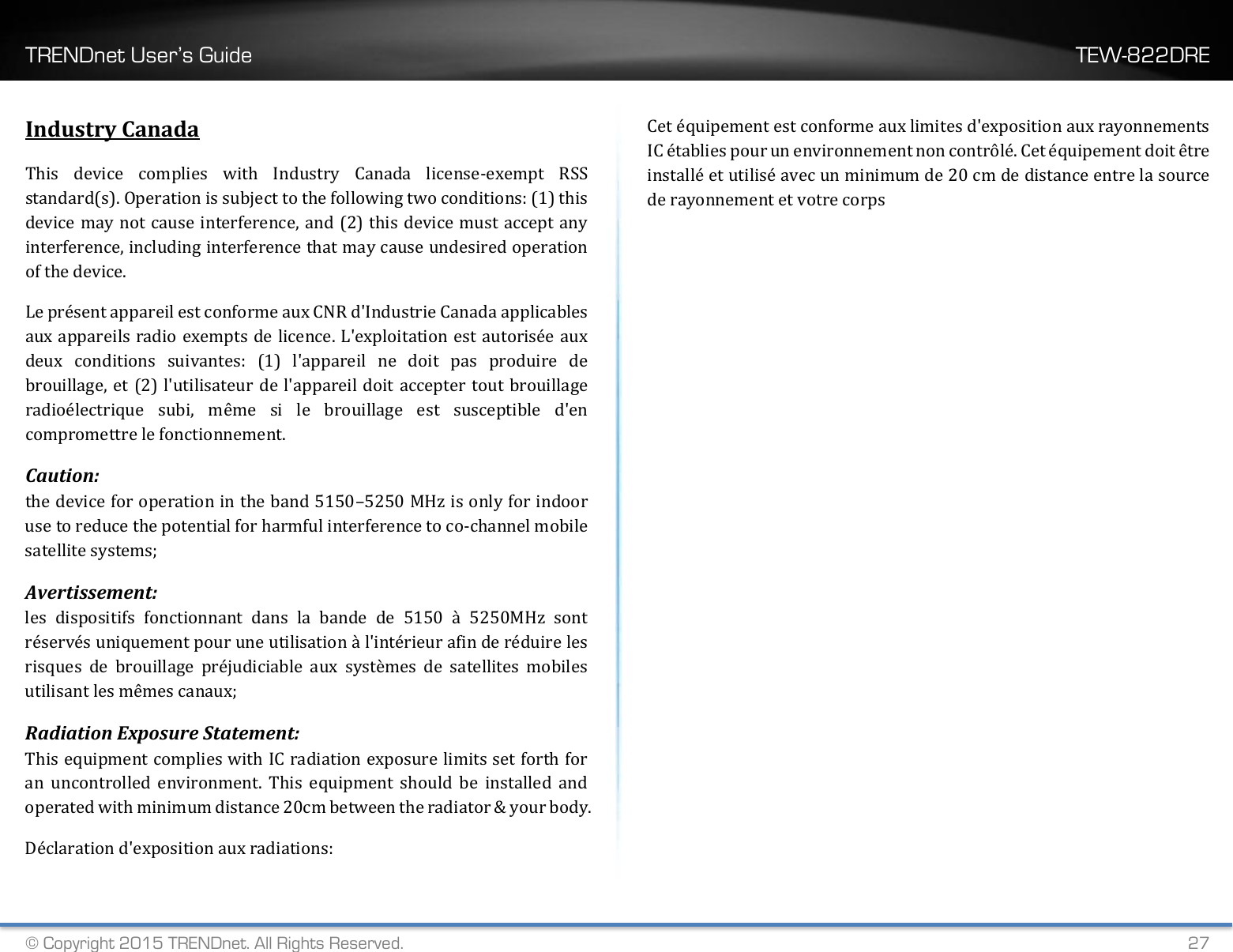 TRENDnet User’s Guide    TEW-822DRE © Copyright 2015 TRENDnet. All Rights Reserved.   27 Industry Canada This  device  complies  with  Industry  Canada  license-exempt  RSS standard(s). Operation is subject to the following two conditions: (1) this device may not cause interference, and (2) this device must accept any interference, including interference that may cause undesired operation of the device. Le présent appareil est conforme aux CNR d&apos;Industrie Canada applicables aux appareils radio exempts de licence. L&apos;exploitation est autorisée aux deux  conditions  suivantes:  (1)  l&apos;appareil  ne  doit  pas  produire  de brouillage, et (2) l&apos;utilisateur de l&apos;appareil doit accepter tout brouillage radioélectrique  subi,  même  si  le  brouillage  est  susceptible  d&apos;en compromettre le fonctionnement. Caution:   the device for operation in the band 5150–5250 MHz is only for indoor use to reduce the potential for harmful interference to co-channel mobile satellite systems;  Avertissement: les  dispositifs  fonctionnant  dans  la  bande  de  5150  à  5250MHz  sont réservés uniquement pour une utilisation à l&apos;intérieur afin de réduire les risques  de  brouillage  préjudiciable  aux  systèmes  de  satellites  mobiles utilisant les mêmes canaux; Radiation Exposure Statement: This equipment complies with IC radiation exposure limits set forth for an  uncontrolled  environment.  This  equipment  should  be  installed  and operated with minimum distance 20cm between the radiator &amp; your body. Déclaration d&apos;exposition aux radiations: Cet équipement est conforme aux limites d&apos;exposition aux rayonnements IC établies pour un environnement non contrôlé. Cet équipement doit être installé et utilisé avec un minimum de 20 cm de distance entre la source de rayonnement et votre corps