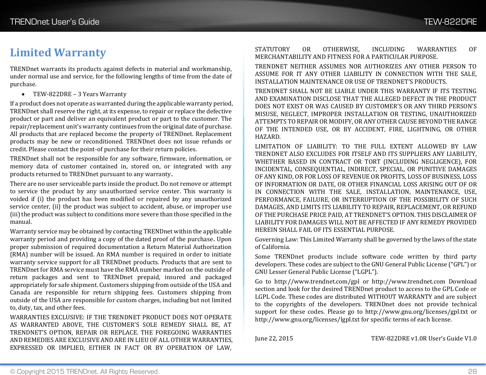 TRENDnet User’s Guide    TEW-822DRE © Copyright 2015 TRENDnet. All Rights Reserved.   28 Limited Warranty TRENDnet warrants its products against defects in material and workmanship, under normal use and service, for the following lengths of time from the date of purchase.  TEW-822DRE – 3 Years Warranty If a product does not operate as warranted during the applicable warranty period, TRENDnet shall reserve the right, at its expense, to repair or replace the defective product or part and deliver an equivalent product or part to the customer. The repair/replacement unit’s warranty continues from the original date of purchase. All products that are replaced become the property of TRENDnet. Replacement products  may  be  new  or  reconditioned.  TRENDnet  does  not  issue  refunds  or credit. Please contact the point-of purchase for their return policies. TRENDnet shall not be responsible for any software, firmware, information, or memory  data  of  customer  contained  in,  stored  on,  or  integrated  with  any products returned to TRENDnet pursuant to any warranty. There are no user serviceable parts inside the product. Do not remove or attempt to  service  the  product  by  any  unauthorized  service  center.  This  warranty  is voided  if  (i)  the  product  has  been  modified  or  repaired  by  any  unauthorized service center, (ii) the product was subject to accident, abuse, or improper use (iii) the product was subject to conditions more severe than those specified in the manual. Warranty service may be obtained by contacting TRENDnet within the applicable warranty period and providing a copy of the dated proof of the purchase. Upon proper submission of required documentation a Return Material Authorization (RMA) number will be issued. An RMA number is  required in order to initiate warranty service support for all TRENDnet products. Products that are sent to TRENDnet for RMA service must have the RMA number marked on the outside of return  packages  and  sent  to  TRENDnet  prepaid,  insured  and  packaged appropriately for safe shipment. Customers shipping from outside of the USA and Canada  are  responsible  for  return  shipping  fees.  Customers  shipping  from outside of the USA are responsible for custom charges, including but not limited to, duty, tax, and other fees. WARRANTIES EXCLUSIVE: IF THE TRENDNET PRODUCT DOES NOT OPERATE AS  WARRANTED  ABOVE,  THE  CUSTOMER’S  SOLE  REMEDY  SHALL  BE,  AT TRENDNET’S  OPTION,  REPAIR  OR  REPLACE.  THE  FOREGOING  WARRANTIES AND REMEDIES ARE EXCLUSIVE AND ARE IN LIEU OF ALL OTHER WARRANTIES, EXPRESSED  OR  IMPLIED,  EITHER  IN  FACT  OR  BY  OPERATION  OF  LAW, STATUTORY  OR  OTHERWISE,  INCLUDING  WARRANTIES  OF MERCHANTABILITY AND FITNESS FOR A PARTICULAR PURPOSE. TRENDNET  NEITHER  ASSUMES  NOR  AUTHORIZES  ANY  OTHER  PERSON  TO ASSUME  FOR  IT  ANY  OTHER  LIABILITY  IN  CONNECTION  WITH  THE  SALE, INSTALLATION MAINTENANCE OR USE OF TRENDNET’S PRODUCTS. TRENDNET SHALL NOT BE LIABLE UNDER THIS  WARRANTY IF ITS TESTING AND EXAMINATION DISCLOSE THAT THE ALLEGED DEFECT IN THE PRODUCT DOES NOT EXIST OR WAS CAUSED BY CUSTOMER’S OR ANY THIRD PERSON’S MISUSE,  NEGLECT,  IMPROPER  INSTALLATION  OR  TESTING,  UNAUTHORIZED ATTEMPTS TO REPAIR OR MODIFY, OR ANY OTHER CAUSE BEYOND THE RANGE OF  THE  INTENDED  USE,  OR  BY  ACCIDENT,  FIRE,  LIGHTNING,  OR  OTHER HAZARD. LIMITATION  OF  LIABILITY:  TO  THE  FULL  EXTENT  ALLOWED  BY  LAW TRENDNET ALSO EXCLUDES FOR ITSELF AND ITS SUPPLIERS ANY LIABILITY, WHETHER  BASED  IN  CONTRACT  OR  TORT  (INCLUDING  NEGLIGENCE),  FOR INCIDENTAL,  CONSEQUENTIAL,  INDIRECT,  SPECIAL,  OR  PUNITIVE  DAMAGES OF ANY KIND, OR FOR LOSS OF REVENUE OR PROFITS, LOSS OF BUSINESS, LOSS OF INFORMATION OR DATE, OR OTHER FINANCIAL LOSS ARISING OUT OF OR IN  CONNECTION  WITH  THE  SALE,  INSTALLATION,  MAINTENANCE,  USE, PERFORMANCE, FAILURE, OR  INTERRUPTION  OF THE  POSSIBILITY  OF  SUCH DAMAGES, AND LIMITS ITS LIABILITY TO REPAIR, REPLACEMENT, OR REFUND OF THE PURCHASE PRICE PAID, AT TRENDNET’S OPTION. THIS DISCLAIMER OF LIABILITY FOR DAMAGES WILL NOT BE AFFECTED IF ANY REMEDY PROVIDED HEREIN SHALL FAIL OF ITS ESSENTIAL PURPOSE. Governing Law: This Limited Warranty shall be governed by the laws of the state of California. Some  TRENDnet  products  include  software  code  written  by  third  party developers. These codes are subject to the GNU General Public License (“GPL”) or GNU Lesser General Public License (“LGPL”). Go  to  http://www.trendnet.com/gpl  or  http://www.trendnet.com  Download section and look for the desired TRENDnet product to access to the GPL Code or LGPL Code. These codes are distributed WITHOUT WARRANTY and are subject to  the  copyrights  of  the  developers.  TRENDnet  does  not  provide  technical support  for  these  codes.  Please  go  to  http://www.gnu.org/licenses/gpl.txt  or http://www.gnu.org/licenses/lgpl.txt for specific terms of each license.  June 22, 2015  TEW-822DRE v1.0R User’s Guide V1.0