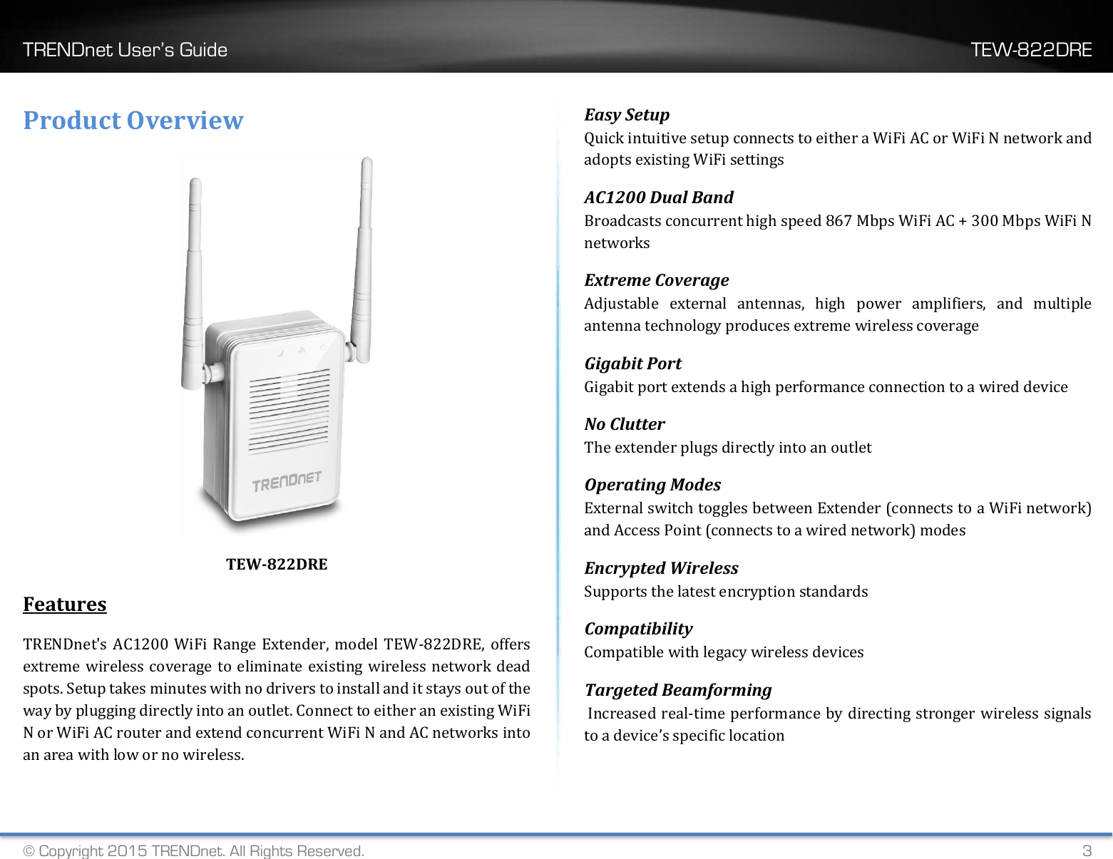 TRENDnet User’s Guide    TEW-822DRE © Copyright 2015 TRENDnet. All Rights Reserved.   3 Product Overview  TEW-822DRE Features  TRENDnet&apos;s AC1200 WiFi Range Extender, model TEW-822DRE, offers extreme wireless coverage to eliminate existing wireless network dead spots. Setup takes minutes with no drivers to install and it stays out of the way by plugging directly into an outlet. Connect to either an existing WiFi N or WiFi AC router and extend concurrent WiFi N and AC networks into an area with low or no wireless.  Easy Setup Quick intuitive setup connects to either a WiFi AC or WiFi N network and adopts existing WiFi settings AC1200 Dual Band Broadcasts concurrent high speed 867 Mbps WiFi AC + 300 Mbps WiFi N networks Extreme Coverage Adjustable  external  antennas,  high  power  amplifiers,  and  multiple antenna technology produces extreme wireless coverage  Gigabit Port  Gigabit port extends a high performance connection to a wired device  No Clutter  The extender plugs directly into an outlet  Operating Modes External switch toggles between Extender (connects to a WiFi network) and Access Point (connects to a wired network) modes Encrypted Wireless Supports the latest encryption standards Compatibility Compatible with legacy wireless devices Targeted Beamforming  Increased real-time performance by directing stronger wireless signals to a device’s specific location 