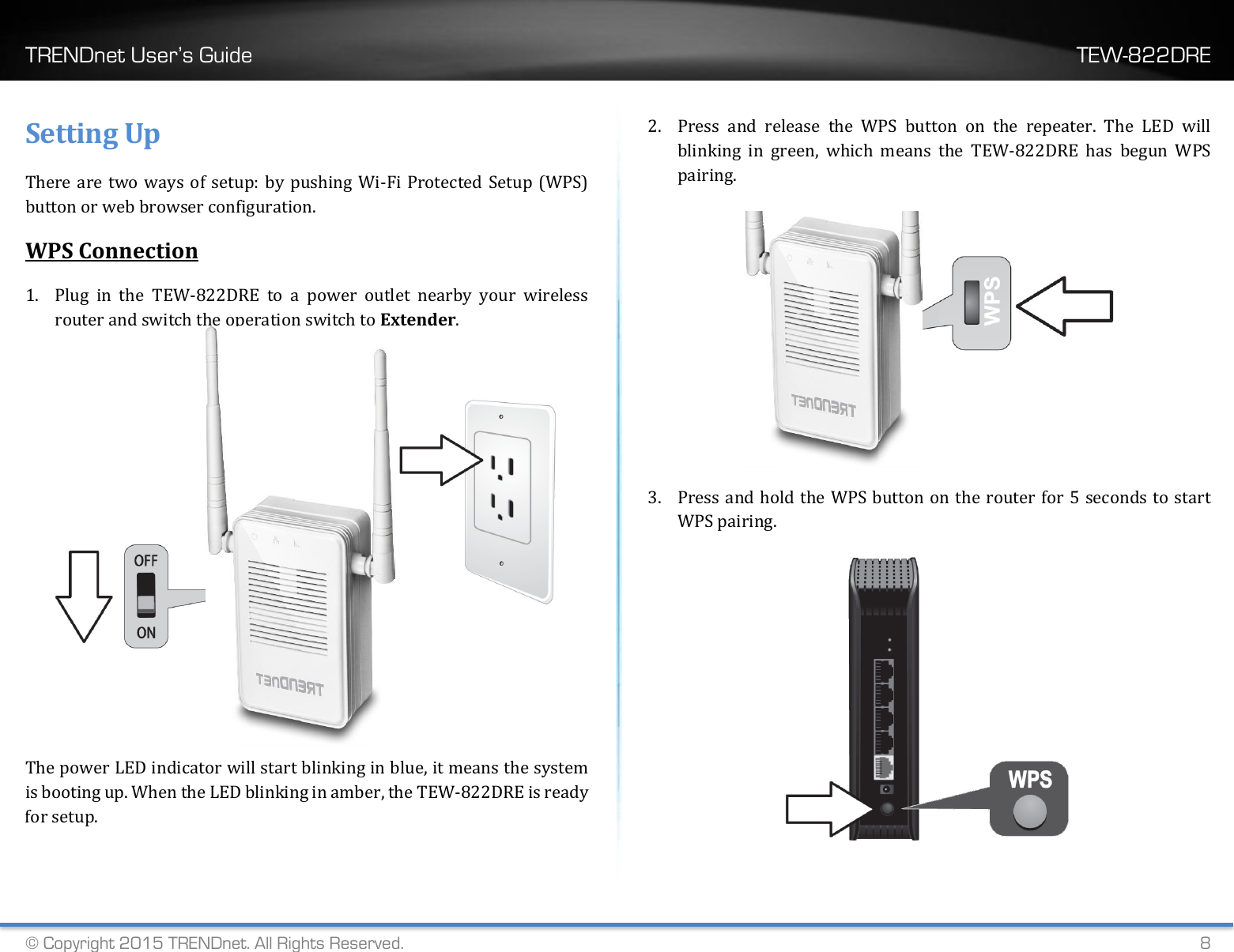 TRENDnet User’s Guide    TEW-822DRE © Copyright 2015 TRENDnet. All Rights Reserved.   8 Setting Up There are two ways of setup: by pushing Wi-Fi Protected Setup (WPS) button or web browser configuration. WPS Connection 1. Plug  in  the  TEW-822DRE  to  a  power  outlet  nearby  your  wireless router and switch the operation switch to Extender.     The power LED indicator will start blinking in blue, it means the system is booting up. When the LED blinking in amber, the TEW-822DRE is ready for setup.  2. Press  and  release  the  WPS  button  on  the  repeater.  The  LED  will blinking  in  green,  which  means  the  TEW-822DRE  has  begun  WPS pairing.  3. Press and hold the WPS button on the router for 5 seconds to start WPS pairing.   