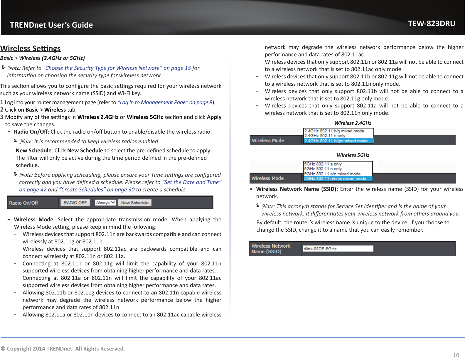                   TRENDnet User’s GuideTEW-823DRU10© Copyright 2014 TRENDnet. All Rights Reserved.Wireless SengsBasic &gt; Wireless (2.4GHz or 5GHz) ÍNote: Refer to “Choose the Security Type for Wireless Network” on page 15 for informaon on choosing the security type for wireless network.This secon allows you to congure the basic sengs required for your wireless network such as your wireless network name (SSID) and Wi-Fi key.1 Log into your router management page (refer to “Log in to Management Page” on page 8).2 Click on Basic &gt; Wireless tab.3 Modify any of the sengs in Wireless 2.4GHz or Wireless 5GHz secon and click Apply to save the changes. ͫRadio On/O: Click the radio on/o buon to enable/disable the wireless radio.  ÍNote: It is recommended to keep wireless radios enabled.      New Schedule: Click New Schedule to select the pre-dened schedule to apply. The lter will only be acve during the me period dened in the pre-dened schedule. ÍNote: Before applying scheduling, please ensure your Time sengs are congured correctly and you have dened a schedule. Please refer to “Set the Date and Time” on page 42 and “Create Schedules” on page 30 to create a schedule. ͫWireless Mode: Select the appropriate transmission mode. When applying the Wireless Mode seng, please keep in mind the following: ͳ Wireless devices that support 802.11n are backwards compable and can connect wirelessly at 802.11g or 802.11b. ͳ Wireless  devices  that  support  802.11ac  are  backwards  compable  and  can connect wirelessly at 802.11n or 802.11a. ͳ Connecng  at  802.11b  or  802.11g  will  limit  the  capability  of  your  802.11n supported wireless devices from obtaining higher performance and data rates. ͳ Connecng  at  802.11a  or  802.11n  will  limit  the  capability  of  your  802.11ac supported wireless devices from obtaining higher performance and data rates. ͳAllowing 802.11b or 802.11g devices to connect to an 802.11n capable wireless network may degrade the wireless network performance below the higher performance and data rates of 802.11n. ͳAllowing 802.11a or 802.11n devices to connect to an 802.11ac capable wireless network may degrade the wireless network performance below the higher performance and data rates of 802.11ac. ͳWireless devices that only support 802.11n or 802.11a will not be able to connect to a wireless network that is set to 802.11ac only mode. ͳWireless devices that only support 802.11b or 802.11g will not be able to connect to a wireless network that is set to 802.11n only mode. ͳWireless devices that only support 802.11b will not be able to connect to a wireless network that is set to 802.11g only mode. ͳWireless devices that only support 802.11a will not be able to connect to a wireless network that is set to 802.11n only mode.Wireless 2.4GHzWireless 5GHz ͫWireless  Network  Name  (SSID): Enter the  wireless  name  (SSID) for your  wireless network.  ÍNote: This acronym stands for Service Set Idener and is the name of your wireless network. It dierenates your wireless network from others around you.      By default, the router’s wireless name is unique to the device. If you choose to     change the SSID, change it to a name that you can easily remember.