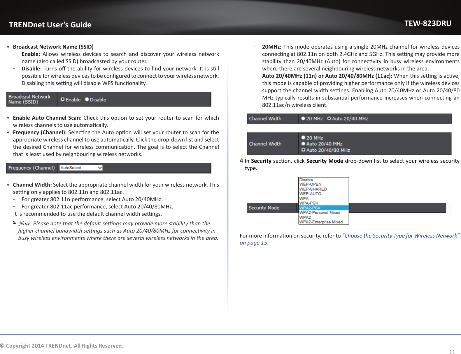                   TRENDnet User’s GuideTEW-823DRU11© Copyright 2014 TRENDnet. All Rights Reserved. ͫBroadcast Network Name (SSID) ͳEnable:  Allows wireless devices to search and discover your wireless network name (also called SSID) broadcasted by your router. ͳDisable: Turns o the ability for wireless devices to nd your network. It is sll possible for wireless devices to be congured to connect to your wireless network. Disabling this seng will disable WPS funconality. ͫEnable Auto Channel Scan: Check this opon to set your router to scan for which wireless channels to use automacally. ͫFrequency (Channel): Selecng the Auto opon will set your router to scan for the appropriate wireless channel to use automacally. Click the drop-down list and select the desired Channel for wireless communicaon. The goal is to select the Channel that is least used by neighbouring wireless networks. ͫChannel Width: Select the appropriate channel width for your wireless network. This seng only applies to 802.11n and 802.11ac.  ͳFor greater 802.11n performance, select Auto 20/40MHz. ͳFor greater 802.11ac performance, select Auto 20/40/80MHz.       It is recommended to use the default channel width sengs. ÍNote: Please note that the default sengs may provide more stability than the higher channel bandwidth sengs such as Auto 20/40/80MHz for connecvity in busy wireless environments where there are several wireless networks in the area. ͳ20MHz: This mode operates using a single 20MHz channel for wireless devices connecng at 802.11n on both 2.4GHz and 5GHz. This seng may provide more stability than  20/40MHz (Auto) for connecvity in busy wireless environments where there are several neighbouring wireless networks in the area. ͳAuto 20/40MHz (11n) or Auto 20/40/80MHz (11ac): When this seng is acve, this mode is capable of providing higher performance only if the wireless devices support the channel width sengs. Enabling Auto 20/40MHz or Auto 20/40/80 MHz typically results in substanal performance increases when connecng an 802.11ac/n wireless client.4 In Security secon, click Security Mode drop-down list to select your wireless security type.For more informaon on security, refer to “Choose the Security Type for Wireless Network” on page 15.