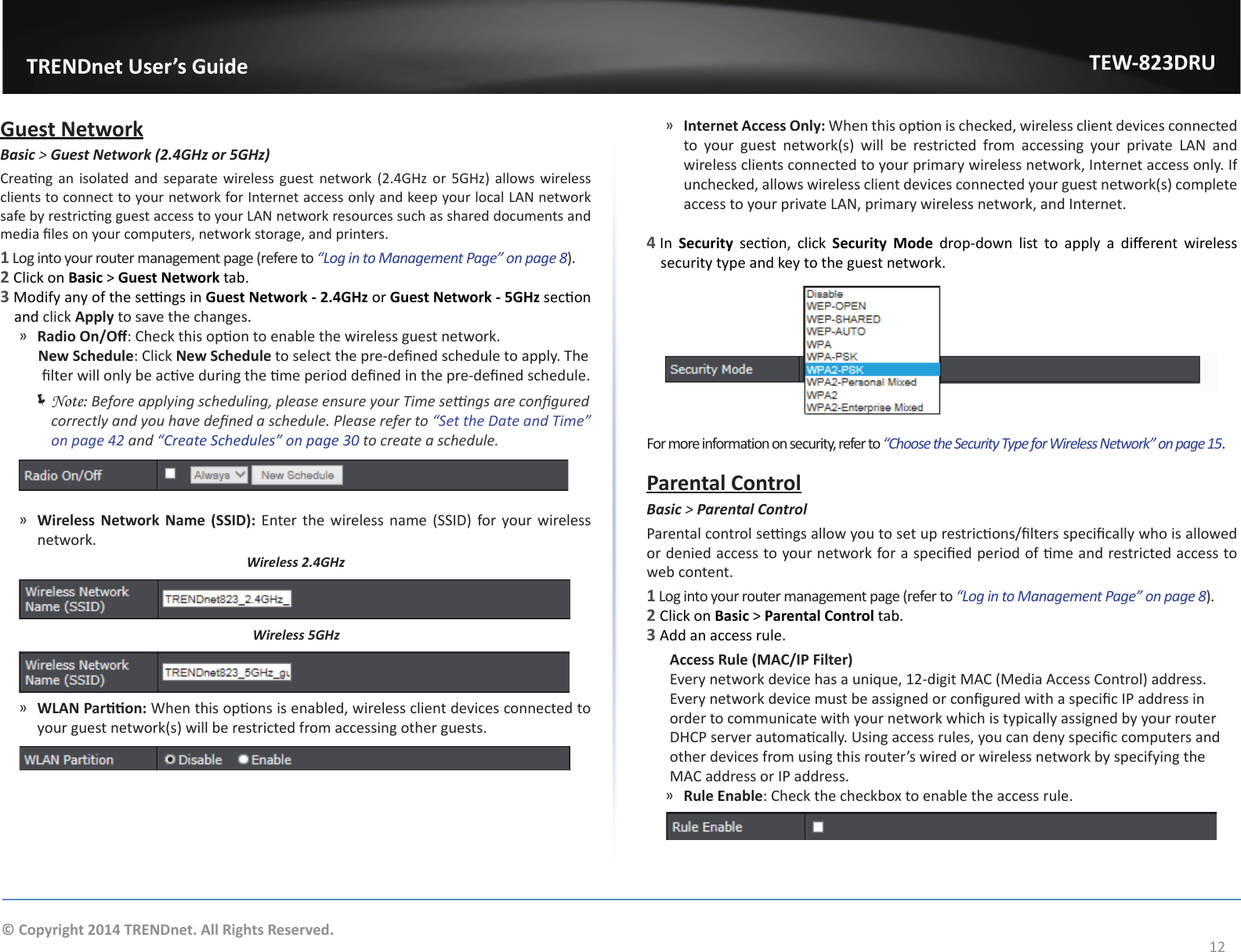                   TRENDnet User’s GuideTEW-823DRU12© Copyright 2014 TRENDnet. All Rights Reserved.Guest NetworkBasic &gt; Guest Network (2.4GHz or 5GHz)Creang an  isolated and  separate wireless  guest network (2.4GHz or  5GHz)  allows wireless clients to connect to your network for Internet access only and keep your local LAN network safe by restricng guest access to your LAN network resources such as shared documents and media les on your computers, network storage, and printers.1 Log into your router management page (refere to “Log in to Management Page” on page 8).2 Click on Basic &gt; Guest Network tab.3 Modify any of the sengs in Guest Network - 2.4GHz or Guest Network - 5GHz secon and click Apply to save the changes.  ͫRadio On/O: Check this opon to enable the wireless guest network.     New Schedule: Click New Schedule to select the pre-dened schedule to apply. The lter will only be acve during the me period dened in the pre-dened schedule. ÍNote: Before applying scheduling, please ensure your Time sengs are congured correctly and you have dened a schedule. Please refer to “Set the Date and Time” on page 42 and “Create Schedules” on page 30 to create a schedule. ͫWireless  Network  Name  (SSID): Enter the  wireless  name  (SSID) for your  wireless network.Wireless 2.4GHzWireless 5GHz ͫWLAN Paron: When this opons is enabled, wireless client devices connected to your guest network(s) will be restricted from accessing other guests. ͫInternet Access Only: When this opon is checked, wireless client devices connected to  your  guest  network(s)  will  be  restricted  from  accessing  your  private  LAN  and wireless clients connected to your primary wireless network, Internet access only. If unchecked, allows wireless client devices connected your guest network(s) complete access to your private LAN, primary wireless network, and Internet.4 In  Security  secon,  click  Security  Mode  drop-down  list  to  apply  a  dierent  wireless security type and key to the guest network.For more information on security, refer to “Choose the Security Type for Wireless Network” on page 15.Parental ControlBasic &gt; Parental ControlParental control sengs allow you to set up restricons/lters specically who is allowed or denied access to your network for a specied period of me and restricted access to web content.1 Log into your router management page (refer to “Log in to Management Page” on page 8).2 Click on Basic &gt; Parental Control tab.3 Add an access rule. Access Rule (MAC/IP Filter)  Every network device has a unique, 12-digit MAC (Media Access Control) address. Every network device must be assigned or congured with a specic IP address in order to communicate with your network which is typically assigned by your router DHCP server automacally. Using access rules, you can deny specic computers and other devices from using this router’s wired or wireless network by specifying the MAC address or IP address. ͫRule Enable: Check the checkbox to enable the access rule.