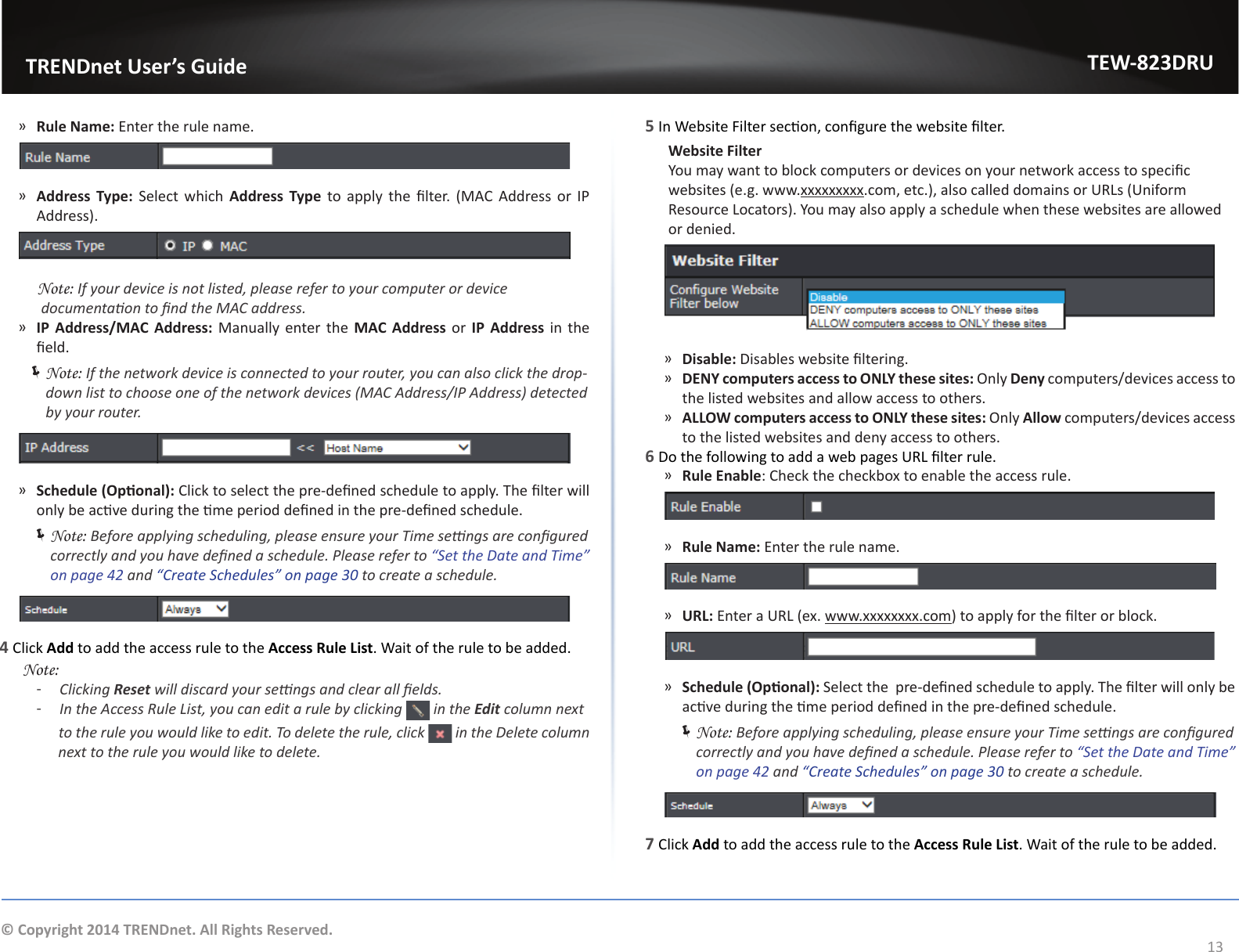                   TRENDnet User’s GuideTEW-823DRU13© Copyright 2014 TRENDnet. All Rights Reserved.5 In Website Filter secon, congure the website lter. Website Filter  You may want to block computers or devices on your network access to specic websites (e.g. www.xxxxxxxxx.com, etc.), also called domains or URLs (Uniform Resource Locators). You may also apply a schedule when these websites are allowed or denied. ͫDisable: Disables website ltering. ͫDENY computers access to ONLY these sites: Only Deny computers/devices access to the listed websites and allow access to others. ͫALLOW computers access to ONLY these sites: Only Allow computers/devices access to the listed websites and deny access to others.6 Do the following to add a web pages URL lter rule. ͫRule Enable: Check the checkbox to enable the access rule. ͫRule Name: Enter the rule name. ͫURL: Enter a URL (ex. www.xxxxxxxx.com) to apply for the lter or block. ͫSchedule (Oponal): Select the  pre-dened schedule to apply. The lter will only be acve during the me period dened in the pre-dened schedule.  ÍNote: Before applying scheduling, please ensure your Time sengs are congured correctly and you have dened a schedule. Please refer to “Set the Date and Time” on page 42 and “Create Schedules” on page 30 to create a schedule.   7 Click Add to add the access rule to the Access Rule List. Wait of the rule to be added. ͫRule Name: Enter the rule name. ͫAddress Type: Select which Address Type to  apply  the  lter.  (MAC Address or IP Address).     Note: If your device is not listed, please refer to your computer or device documentaon to nd the MAC address. ͫIP Address/MAC Address: Manually enter the MAC Address or IP Address in the eld. ÍNote: If the network device is connected to your router, you can also click the drop-down list to choose one of the network devices (MAC Address/IP Address) detected by your router. ͫSchedule (Oponal): Click to select the pre-dened schedule to apply. The lter will only be acve during the me period dened in the pre-dened schedule.  ÍNote: Before applying scheduling, please ensure your Time sengs are congured correctly and you have dened a schedule. Please refer to “Set the Date and Time” on page 42 and “Create Schedules” on page 30 to create a schedule.   4 Click Add to add the access rule to the Access Rule List. Wait of the rule to be added. Note:  ͳClicking Reset will discard your sengs and clear all elds. ͳIn the Access Rule List, you can edit a rule by clicking   in the Edit column next                 to the rule you would like to edit. To delete the rule, click   in the Delete column                next to the rule you would like to delete.