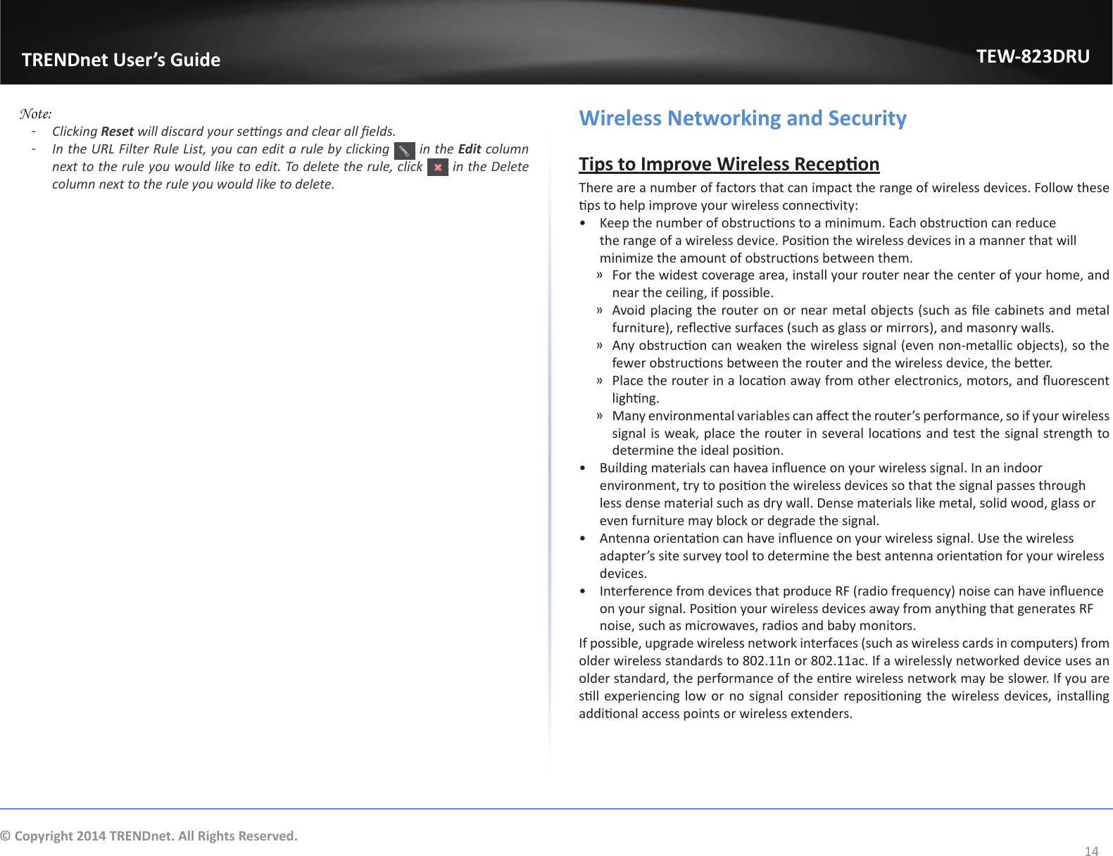                   TRENDnet User’s GuideTEW-823DRU14© Copyright 2014 TRENDnet. All Rights Reserved. Note:  ͳClicking Reset will discard your sengs and clear all elds. ͳIn the URL Filter Rule List, you can edit a rule by clicking   in the Edit column next to the rule you would like to edit. To delete the rule, click   in the Delete column next to the rule you would like to delete.Wireless Networking and SecurityTips to Improve Wireless ReceponThere are a number of factors that can impact the range of wireless devices. Follow these ps to help improve your wireless connecvity:•  Keep the number of obstrucons to a minimum. Each obstrucon can reduce the range of a wireless device. Posion the wireless devices in a manner that will minimize the amount of obstrucons between them. ͫFor the widest coverage area, install your router near the center of your home, and near the ceiling, if possible. ͫ Avoid placing the router on or near metal objects (such as le cabinets and metal furniture), reecve surfaces (such as glass or mirrors), and masonry walls. ͫ Any obstrucon can weaken the wireless signal (even non-metallic objects), so the fewer obstrucons between the router and the wireless device, the beer. ͫ Place the router in a locaon away from other electronics, motors, and uorescent lighng. ͫ Many environmental variables can aect the router’s performance, so if your wireless signal is weak, place the router in several locaons and test the signal strength to determine the ideal posion.•  Building materials can havea inuence on your wireless signal. In an indoor environment, try to posion the wireless devices so that the signal passes through less dense material such as dry wall. Dense materials like metal, solid wood, glass or even furniture may block or degrade the signal.•  Antenna orientaon can have inuence on your wireless signal. Use the wireless adapter’s site survey tool to determine the best antenna orientaon for your wireless devices.•  Interference from devices that produce RF (radio frequency) noise can have inuence on your signal. Posion your wireless devices away from anything that generates RF noise, such as microwaves, radios and baby monitors.If possible, upgrade wireless network interfaces (such as wireless cards in computers) from older wireless standards to 802.11n or 802.11ac. If a wirelessly networked device uses an older standard, the performance of the enre wireless network may be slower. If you are sll experiencing low or no  signal consider reposioning the wireless devices, installing addional access points or wireless extenders.