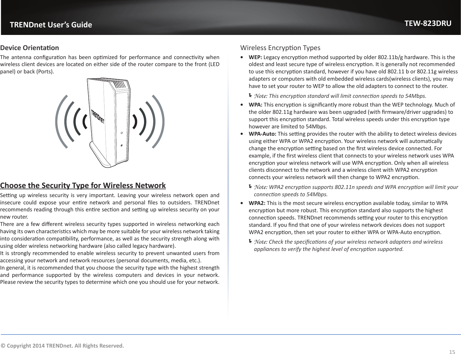                   TRENDnet User’s GuideTEW-823DRU15© Copyright 2014 TRENDnet. All Rights Reserved.Device OrientaonThe antenna conguraon  has been opmized  for performance  and  connecvity when wireless client devices are located on either side of the router compare to the front (LED panel) or back (Ports).Choose the Security Type for Wireless NetworkSeng up  wireless security is  very important. Leaving your wireless network open and insecure  could  expose  your  enre  network  and  personal  les  to  outsiders.  TRENDnet recommends reading through this enre secon and seng up wireless security on your new router.There are a few dierent wireless security types supported in wireless networking each having its own characteriscs which may be more suitable for your wireless network taking into consideraon compability, performance, as well as the security strength along with using older wireless networking hardware (also called legacy hardware).It is strongly recommended to enable wireless security to prevent unwanted users from accessing your network and network resources (personal documents, media, etc.).In general, it is recommended that you choose the security type with the highest strength and performance supported by the wireless computers and devices in your network. Please review the security types to determine which one you should use for your network.Wireless Encrypon Types•  WEP: Legacy encrypon method supported by older 802.11b/g hardware. This is the oldest and least secure type of wireless encrypon. It is generally not recommended to use this encrypon standard, however if you have old 802.11 b or 802.11g wireless adapters or computers with old embedded wireless cards(wireless clients), you may have to set your router to WEP to allow the old adapters to connect to the router. ÍNote: This encrypon standard will limit connecon speeds to 54Mbps.•  WPA: This encrypon is signicantly more robust than the WEP technology. Much of the older 802.11g hardware was been upgraded (with rmware/driver upgrades) to support this encrypon standard. Total wireless speeds under this encrypon type however are limited to 54Mbps.•  WPA-Auto: This seng provides the router with the ability to detect wireless devices using either WPA or WPA2 encrypon. Your wireless network will automacally change the encrypon seng based on the rst wireless device connected. For example, if the rst wireless client that connects to your wireless network uses WPA encrypon your wireless network will use WPA encrypon. Only when all wireless clients disconnect to the network and a wireless client with WPA2 encrypon connects your wireless network will then change to WPA2 encrypon. ÍNote: WPA2 encrypon supports 802.11n speeds and WPA encrypon will limit your connecon speeds to 54Mbps.•  WPA2: This is the most secure wireless encrypon available today, similar to WPA encrypon but more robust. This encrypon standard also supports the highest connecon speeds. TRENDnet recommends seng your router to this encrypon standard. If you nd that one of your wireless network devices does not support WPA2 encrypon, then set your router to either WPA or WPA-Auto encrypon. ÍNote: Check the specicaons of your wireless network adapters and wireless appliances to verify the highest level of encrypon supported.