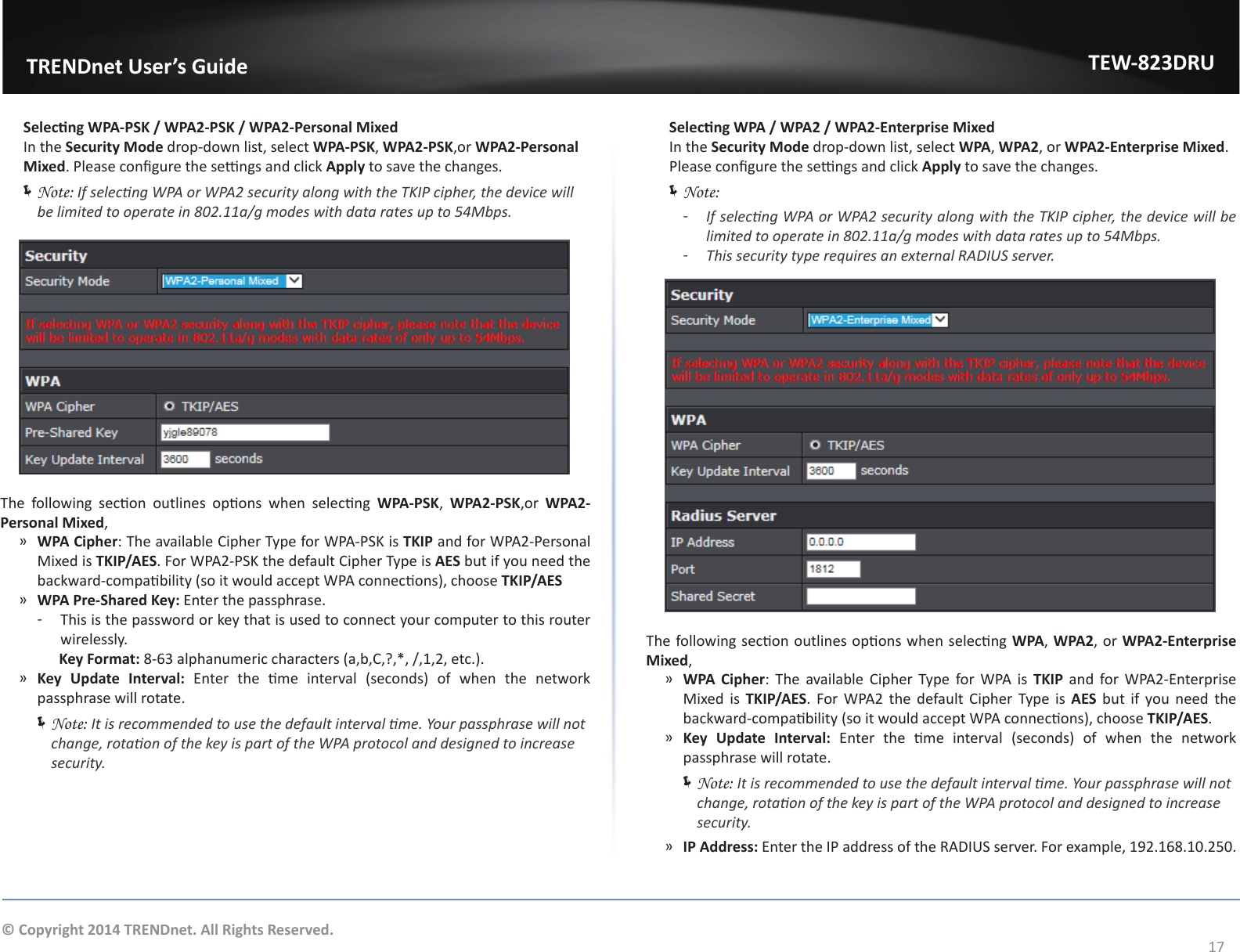                   TRENDnet User’s GuideTEW-823DRU17© Copyright 2014 TRENDnet. All Rights Reserved. Selecng WPA-PSK / WPA2-PSK / WPA2-Personal Mixed  In the Security Mode drop-down list, select WPA-PSK, WPA2-PSK,or WPA2-Personal Mixed. Please congure the sengs and click Apply to save the changes. ÍNote: If selecng WPA or WPA2 security along with the TKIP cipher, the device will be limited to operate in 802.11a/g modes with data rates up to 54Mbps. The  following  secon  outlines  opons  when  selecng  WPA-PSK,  WPA2-PSK,or  WPA2-Personal Mixed, ͫWPA Cipher: The available Cipher Type for WPA-PSK is TKIP and for WPA2-Personal Mixed is TKIP/AES. For WPA2-PSK the default Cipher Type is AES but if you need the backward-compability (so it would accept WPA connecons), choose TKIP/AES ͫWPA Pre-Shared Key: Enter the passphrase. ͳThis is the password or key that is used to connect your computer to this router wirelessly.                Key Format: 8-63 alphanumeric characters (a,b,C,?,*, /,1,2, etc.). ͫKey Update Interval:  Enter  the  me  interval  (seconds)  of  when  the  network passphrase will rotate. ÍNote: It is recommended to use the default interval me. Your passphrase will not change, rotaon of the key is part of the WPA protocol and designed to increase security. Selecng WPA / WPA2 / WPA2-Enterprise Mixed  In the Security Mode drop-down list, select WPA, WPA2, or WPA2-Enterprise Mixed. Please congure the sengs and click Apply to save the changes. ÍNote:  ͳIf selecng WPA or WPA2 security along with the TKIP cipher, the device will be limited to operate in 802.11a/g modes with data rates up to 54Mbps. ͳThis security type requires an external RADIUS server. The following secon outlines opons when selecng WPA, WPA2, or WPA2-Enterprise Mixed, ͫWPA Cipher: The available Cipher Type for WPA is TKIP and for WPA2-Enterprise Mixed is TKIP/AES. For WPA2 the default Cipher Type is AES but if you need the backward-compability (so it would accept WPA connecons), choose TKIP/AES. ͫKey Update Interval:  Enter  the  me  interval  (seconds)  of  when  the  network passphrase will rotate. ÍNote: It is recommended to use the default interval me. Your passphrase will not change, rotaon of the key is part of the WPA protocol and designed to increase security. ͫIP Address: Enter the IP address of the RADIUS server. For example, 192.168.10.250.