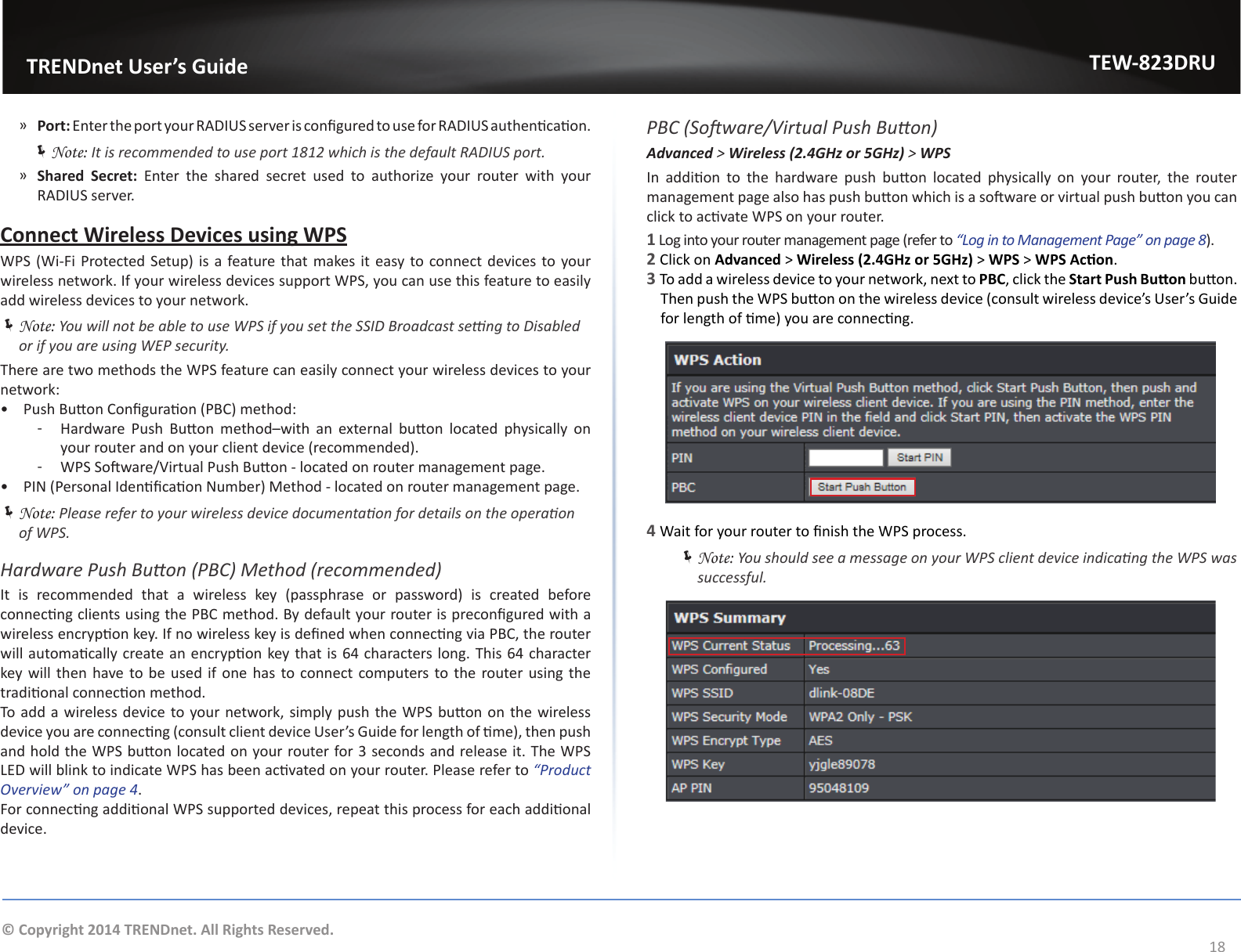                   TRENDnet User’s GuideTEW-823DRU18© Copyright 2014 TRENDnet. All Rights Reserved. ͫPort: Enter the port your RADIUS server is congured to use for RADIUS authencaon. ÍNote: It is recommended to use port 1812 which is the default RADIUS port. ͫShared  Secret: Enter the shared secret used to authorize your router with your RADIUS server.Connect Wireless Devices using WPSWPS (Wi-Fi Protected Setup) is a feature that makes it easy to connect devices to your wireless network. If your wireless devices support WPS, you can use this feature to easily add wireless devices to your network. ÍNote: You will not be able to use WPS if you set the SSID Broadcast seng to Disabled or if you are using WEP security.There are two methods the WPS feature can easily connect your wireless devices to your network:•  Push Buon Conguraon (PBC) method: ͳ Hardware  Push  Buon  method–with  an  external  buon  located  physically  on your router and on your client device (recommended). ͳ WPS Soware/Virtual Push Buon - located on router management page.•  PIN (Personal Idencaon Number) Method - located on router management page. ÍNote: Please refer to your wireless device documentaon for details on the operaon of WPS.Hardware Push Buon (PBC) Method (recommended)It  is  recommended  that  a  wireless  key  (passphrase  or  password)  is  created  before connecng clients using the PBC method. By default your router is precongured with a wireless encrypon key. If no wireless key is dened when connecng via PBC, the router will automacally create an encrypon key that is 64 characters long. This 64 character key will then have to be used if one has to connect computers to the router using the tradional connecon method.To add a wireless device to your network, simply push the WPS buon on the wireless device you are connecng (consult client device User’s Guide for length of me), then push and hold the WPS buon located on your router for 3 seconds and release it. The WPS LED will blink to indicate WPS has been acvated on your router. Please refer to “Product Overview” on page 4.For connecng addional WPS supported devices, repeat this process for each addional device.PBC (Soware/Virtual Push Buon)Advanced &gt; Wireless (2.4GHz or 5GHz) &gt; WPSIn  addion  to  the  hardware  push  buon  located  physically  on  your  router,  the  router management page also has push buon which is a soware or virtual push buon you can click to acvate WPS on your router.1 Log into your router management page (refer to “Log in to Management Page” on page 8).2 Click on Advanced &gt; Wireless (2.4GHz or 5GHz) &gt; WPS &gt; WPS Acon.3 To add a wireless device to your network, next to PBC, click the Start Push Buon buon. Then push the WPS buon on the wireless device (consult wireless device’s User’s Guide for length of me) you are connecng.4 Wait for your router to nish the WPS process. ÍNote: You should see a message on your WPS client device indicang the WPS was successful.