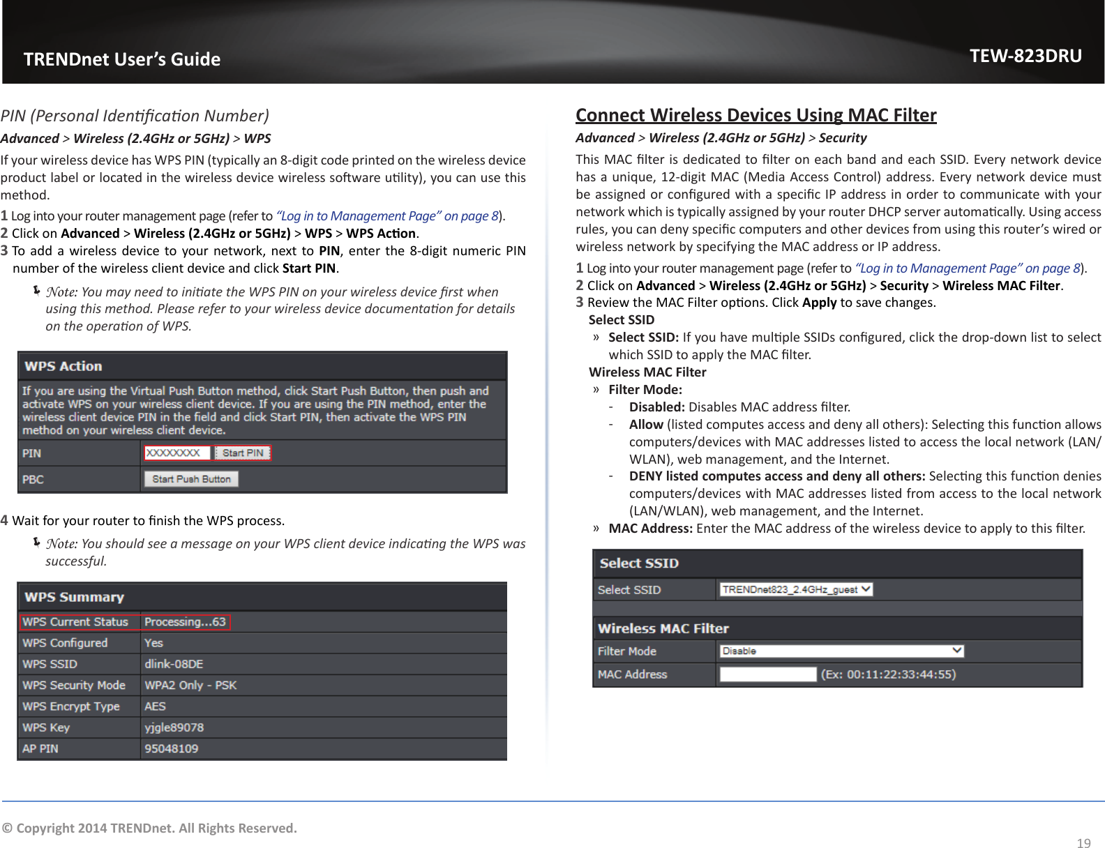                   TRENDnet User’s GuideTEW-823DRU19© Copyright 2014 TRENDnet. All Rights Reserved.PIN (Personal Idencaon Number)Advanced &gt; Wireless (2.4GHz or 5GHz) &gt; WPSIf your wireless device has WPS PIN (typically an 8-digit code printed on the wireless device product label or located in the wireless device wireless soware ulity), you can use this method.1 Log into your router management page (refer to “Log in to Management Page” on page 8).2 Click on Advanced &gt; Wireless (2.4GHz or 5GHz) &gt; WPS &gt; WPS Acon.3 To add a wireless device to your network, next to PIN, enter the 8-digit numeric PIN number of the wireless client device and click Start PIN. ÍNote: You may need to iniate the WPS PIN on your wireless device rst when using this method. Please refer to your wireless device documentaon for details on the operaon of WPS.4 Wait for your router to nish the WPS process. ÍNote: You should see a message on your WPS client device indicang the WPS was successful.Connect Wireless Devices Using MAC FilterAdvanced &gt; Wireless (2.4GHz or 5GHz) &gt; SecurityThis MAC lter is dedicated to lter on each band and each SSID. Every network device has a unique, 12-digit MAC (Media Access Control) address. Every network device must be assigned or congured with a specic IP address in order to communicate with your network which is typically assigned by your router DHCP server automacally. Using access rules, you can deny specic computers and other devices from using this router’s wired or wireless network by specifying the MAC address or IP address.1 Log into your router management page (refer to “Log in to Management Page” on page 8).2 Click on Advanced &gt; Wireless (2.4GHz or 5GHz) &gt; Security &gt; Wireless MAC Filter.3 Review the MAC Filter opons. Click Apply to save changes.    Select SSID ͫSelect SSID: If you have mulple SSIDs congured, click the drop-down list to select which SSID to apply the MAC lter.    Wireless MAC Filter ͫFilter Mode: ͳDisabled: Disables MAC address lter. ͳAllow (listed computes access and deny all others): Selecng this funcon allows computers/devices with MAC addresses listed to access the local network (LAN/WLAN), web management, and the Internet. ͳDENY listed computes access and deny all others: Selecng this funcon denies computers/devices with MAC addresses listed from access to the local network (LAN/WLAN), web management, and the Internet. ͫMAC Address: Enter the MAC address of the wireless device to apply to this lter.