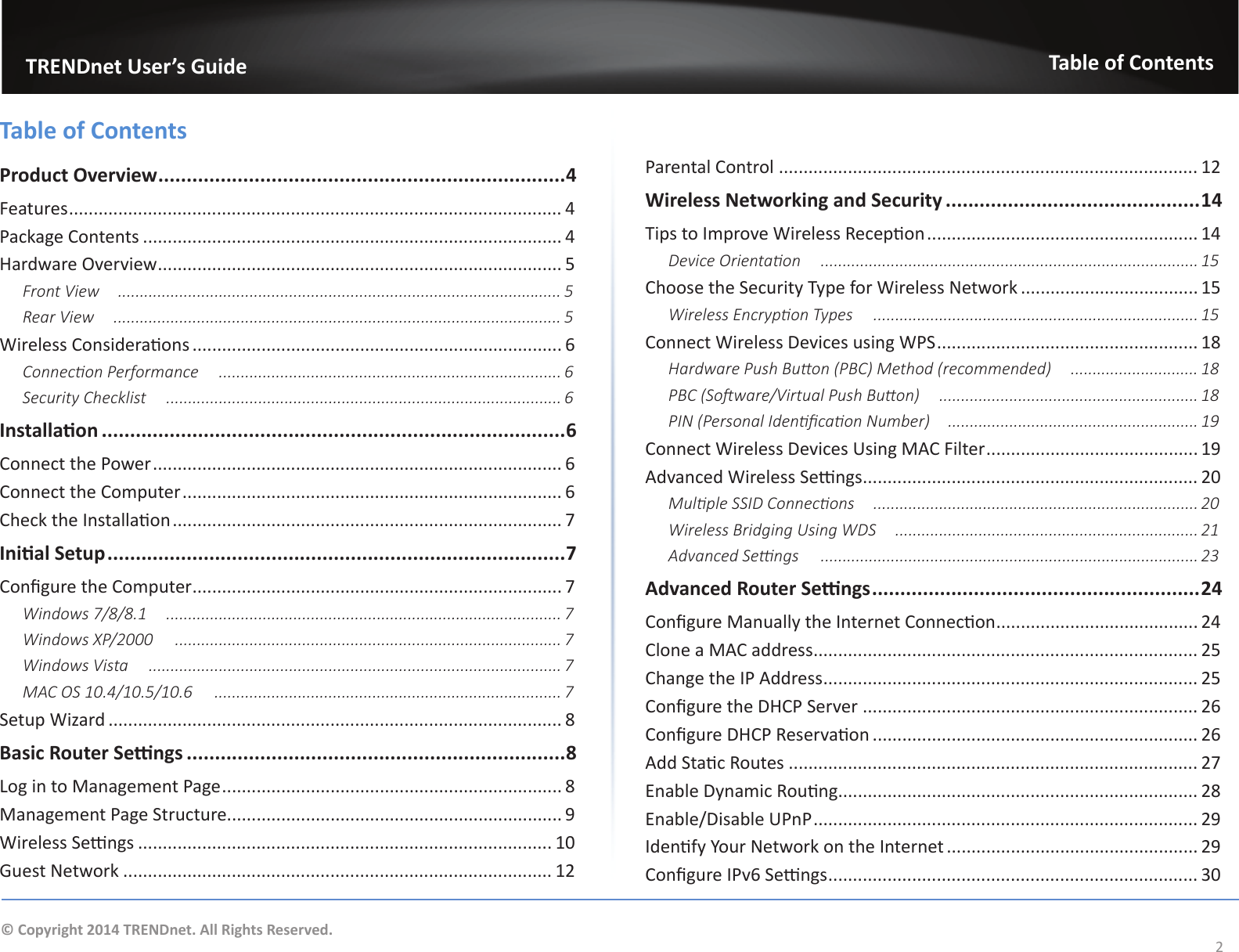                   TRENDnet User’s GuideTable of Contents2© Copyright 2014 TRENDnet. All Rights Reserved.Table of ContentsProduct Overview ........................................................................ 4Features .................................................................................................... 4Package Contents ..................................................................................... 4Hardware Overview .................................................................................. 5Front View  ..................................................................................................... 5Rear View  ...................................................................................................... 5Wireless Consideraons ........................................................................... 6Connecon Performance  .............................................................................. 6Security Checklist  .......................................................................................... 6Installaon ..................................................................................6Connect the Power ................................................................................... 6Connect the Computer ............................................................................. 6Check the Installaon ............................................................................... 7Inial Setup .................................................................................7Congure the Computer ........................................................................... 7Windows 7/8/8.1  .......................................................................................... 7Windows XP/2000  ........................................................................................ 7Windows Vista  .............................................................................................. 7MAC OS 10.4/10.5/10.6  ............................................................................... 7Setup Wizard ............................................................................................ 8Basic Router Sengs ...................................................................8Log in to Management Page ..................................................................... 8Management Page Structure.................................................................... 9Wireless Sengs .................................................................................... 10Guest Network ....................................................................................... 12Parental Control ..................................................................................... 12Wireless Networking and Security .............................................14Tips to Improve Wireless Recepon ....................................................... 14Device Orientaon  ...................................................................................... 15Choose the Security Type for Wireless Network .................................... 15Wireless Encrypon Types  .......................................................................... 15Connect Wireless Devices using WPS ..................................................... 18Hardware Push Buon (PBC) Method (recommended)  ............................. 18PBC (Soware/Virtual Push Buon)  ........................................................... 18PIN (Personal Idencaon Number)  ......................................................... 19Connect Wireless Devices Using MAC Filter ........................................... 19Advanced Wireless Sengs .................................................................... 20Mulple SSID Connecons  .......................................................................... 20Wireless Bridging Using WDS  ..................................................................... 21Advanced Sengs  ...................................................................................... 23Advanced Router Sengs .......................................................... 24Congure Manually the Internet Connecon ......................................... 24Clone a MAC address .............................................................................. 25Change the IP Address ............................................................................ 25Congure the DHCP Server .................................................................... 26Congure DHCP Reservaon .................................................................. 26Add Stac Routes ................................................................................... 27Enable Dynamic Roung......................................................................... 28Enable/Disable UPnP .............................................................................. 29Idenfy Your Network on the Internet ................................................... 29Congure IPv6 Sengs ........................................................................... 30