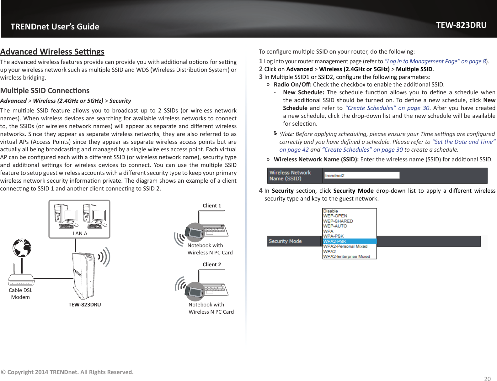                   TRENDnet User’s GuideTEW-823DRU20© Copyright 2014 TRENDnet. All Rights Reserved.Advanced Wireless SengsThe advanced wireless features provide can provide you with addional opons for seng up your wireless network such as mulple SSID and WDS (Wireless Distribuon System) or wireless bridging.Mulple SSID ConneconsAdvanced &gt; Wireless (2.4GHz or 5GHz) &gt; SecurityThe  mulple  SSID  feature  allows  you  to  broadcast  up  to  2  SSIDs  (or  wireless  network names). When wireless devices are searching for available wireless networks to connect to, the SSIDs (or wireless network names) will appear as separate and dierent wireless networks. Since they appear as separate wireless networks, they are also referred to as virtual APs (Access Points) since they appear as separate wireless access points but are actually all being broadcasng and managed by a single wireless access point. Each virtual AP can be congured each with a dierent SSID (or wireless network name), security type and  addional  sengs  for  wireless  devices  to  connect.  You  can  use  the  mulple  SSID feature to setup guest wireless accounts with a dierent security type to keep your primary wireless network security informaon private. The diagram shows an example of a client connecng to SSID 1 and another client connecng to SSID 2.LAN AClient 1Client 2TEW-823DRUNotebook with Wireless N PC CardNotebook with Wireless N PC CardCable DSL ModemTo congure mulple SSID on your router, do the following:1 Log into your router management page (refer to “Log in to Management Page” on page 8).2 Click on Advanced &gt; Wireless (2.4GHz or 5GHz) &gt; Mulple SSID.3 In Mulple SSID1 or SSID2, congure the following parameters: ͫRadio On/O: Check the checkbox to enable the addional SSID. ͳNew  Schedule:  The  schedule  funcon  allows  you  to  dene  a  schedule  when the addional  SSID should be turned on. To dene a new schedule, click New Schedule and refer to “Create  Schedules”  on  page 30. Aer you  have created a new schedule, click the drop-down list and the new schedule will be available for selecon.  ÍNote: Before applying scheduling, please ensure your Time sengs are congured correctly and you have dened a schedule. Please refer to “Set the Date and Time” on page 42 and “Create Schedules” on page 30 to create a schedule. ͫWireless Network Name (SSID): Enter the wireless name (SSID) for addional SSID. 4 In  Security  secon,  click  Security  Mode  drop-down  list  to  apply  a  dierent  wireless security type and key to the guest network.