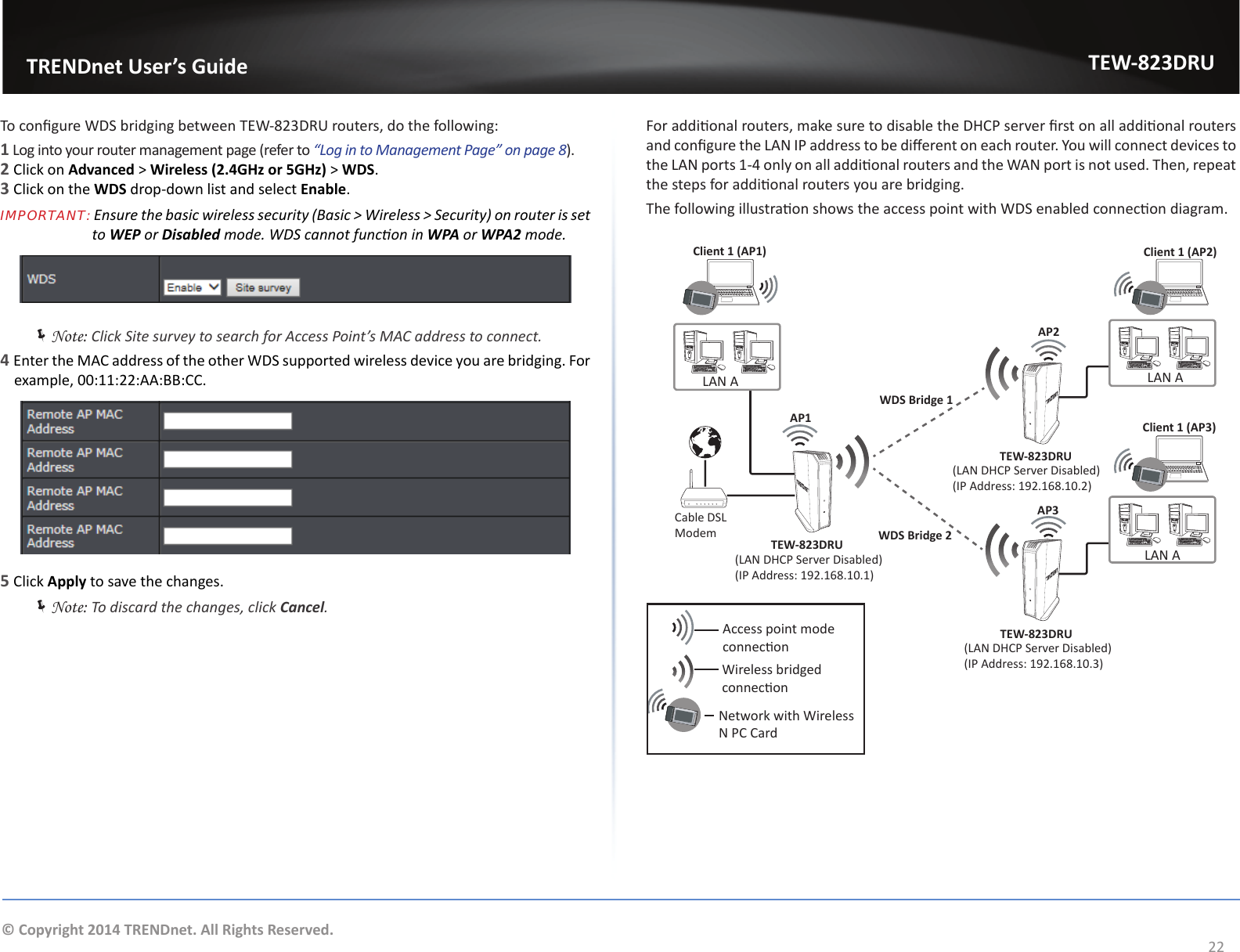                   TRENDnet User’s GuideTEW-823DRU22© Copyright 2014 TRENDnet. All Rights Reserved.To congure WDS bridging between TEW-823DRU routers, do the following:1 Log into your router management page (refer to “Log in to Management Page” on page 8).2 Click on Advanced &gt; Wireless (2.4GHz or 5GHz) &gt; WDS.3 Click on the WDS drop-down list and select Enable.IMPORTANT: Ensure the basic wireless security (Basic &gt; Wireless &gt; Security) on router is set                          to WEP or Disabled mode. WDS cannot funcon in WPA or WPA2 mode. ÍNote: Click Site survey to search for Access Point’s MAC address to connect.4 Enter the MAC address of the other WDS supported wireless device you are bridging. For example, 00:11:22:AA:BB:CC.5 Click Apply to save the changes. ÍNote: To discard the changes, click Cancel.For addional routers, make sure to disable the DHCP server rst on all addional routers and congure the LAN IP address to be dierent on each router. You will connect devices to the LAN ports 1-4 only on all addional routers and the WAN port is not used. Then, repeat the steps for addional routers you are bridging.The following illustraon shows the access point with WDS enabled connecon diagram.Access point mode conneconWireless bridged    conneconClient 1 (AP2)Client 1 (AP3)Client 1 (AP1)WDS Bridge 1WDS Bridge 2Cable DSL ModemLAN A LAN AAP1AP2AP3TEW-823DRUTEW-823DRUTEW-823DRU(LAN DHCP Server Disabled)(IP Address: 192.168.10.1)(LAN DHCP Server Disabled)(IP Address: 192.168.10.3)LAN ANetwork with Wireless N PC Card(LAN DHCP Server Disabled)(IP Address: 192.168.10.2)