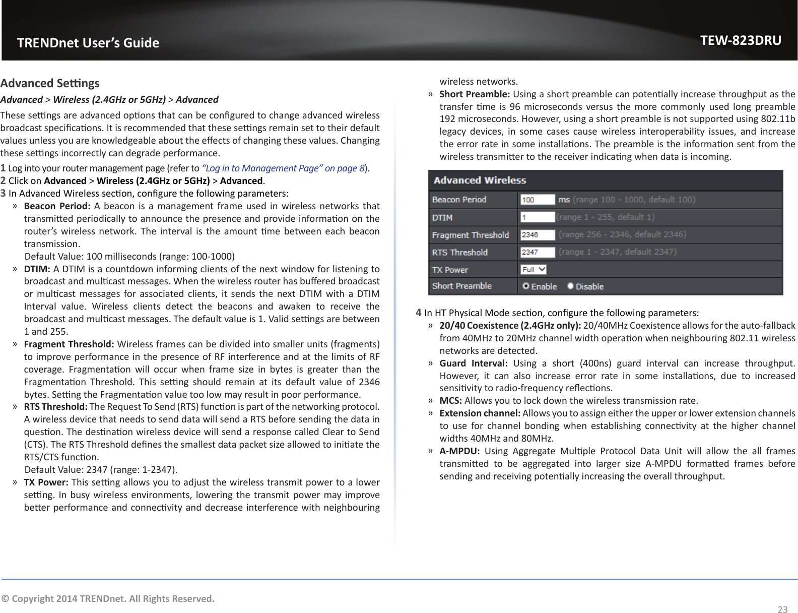                   TRENDnet User’s GuideTEW-823DRU23© Copyright 2014 TRENDnet. All Rights Reserved.Advanced SengsAdvanced &gt; Wireless (2.4GHz or 5GHz) &gt; AdvancedThese sengs are advanced opons that can be congured to change advanced wireless broadcast specicaons. It is recommended that these sengs remain set to their default values unless you are knowledgeable about the eects of changing these values. Changing these sengs incorrectly can degrade performance.1 Log into your router management page (refer to “Log in to Management Page” on page 8).2 Click on Advanced &gt; Wireless (2.4GHz or 5GHz) &gt; Advanced.3 In Advanced Wireless secon, congure the following parameters: ͫBeacon Period: A beacon is a management frame used in wireless networks that transmied periodically to announce the presence and provide informaon on the router’s  wireless network. The interval is the amount me between  each  beacon transmission.       Default Value: 100 milliseconds (range: 100-1000) ͫDTIM: A DTIM is a countdown informing clients of the next window for listening to broadcast and mulcast messages. When the wireless router has buered broadcast or mulcast messages  for associated clients, it  sends  the  next DTIM with  a  DTIM Interval value. Wireless clients detect the beacons and awaken to receive the broadcast and mulcast messages. The default value is 1. Valid sengs are between 1 and 255. ͫFragment Threshold: Wireless frames can be divided into smaller units (fragments) to improve performance in the presence of RF interference and at the limits of RF coverage.  Fragmentaon  will  occur  when  frame  size  in  bytes  is  greater  than  the Fragmentaon  Threshold.  This  seng  should  remain  at  its  default  value  of  2346 bytes. Seng the Fragmentaon value too low may result in poor performance. ͫRTS Threshold: The Request To Send (RTS) funcon is part of the networking protocol. A wireless device that needs to send data will send a RTS before sending the data in queson. The desnaon wireless device will send a response called Clear to Send (CTS). The RTS Threshold denes the smallest data packet size allowed to iniate the RTS/CTS funcon.      Default Value: 2347 (range: 1-2347). ͫTX Power: This seng allows you to adjust the wireless transmit power to a lower seng. In busy wireless environments, lowering the transmit power may improve beer performance and connecvity and decrease interference with neighbouring wireless networks. ͫShort Preamble: Using a short preamble can potenally increase throughput as the transfer me is 96 microseconds versus the more  commonly used long preamble 192 microseconds. However, using a short preamble is not supported using 802.11b legacy devices, in some cases cause wireless interoperability issues, and increase the error rate in some installaons. The preamble is the informaon sent from the wireless transmier to the receiver indicang when data is incoming.4 In HT Physical Mode secon, congure the following parameters: ͫ20/40 Coexistence (2.4GHz only): 20/40MHz Coexistence allows for the auto-fallback from 40MHz to 20MHz channel width operaon when neighbouring 802.11 wireless networks are detected. ͫGuard Interval:  Using  a  short  (400ns)  guard  interval  can  increase  throughput. However,  it  can  also  increase  error  rate  in  some  installaons,  due  to  increased sensivity to radio-frequency reecons. ͫMCS: Allows you to lock down the wireless transmission rate. ͫExtension channel: Allows you to assign either the upper or lower extension channels to  use  for  channel  bonding  when  establishing  connecvity  at  the  higher  channel widths 40MHz and 80MHz. ͫA-MPDU:  Using  Aggregate  Mulple  Protocol  Data  Unit  will  allow  the  all  frames transmied  to  be  aggregated  into  larger  size  A-MPDU  formaed  frames  before sending and receiving potenally increasing the overall throughput.