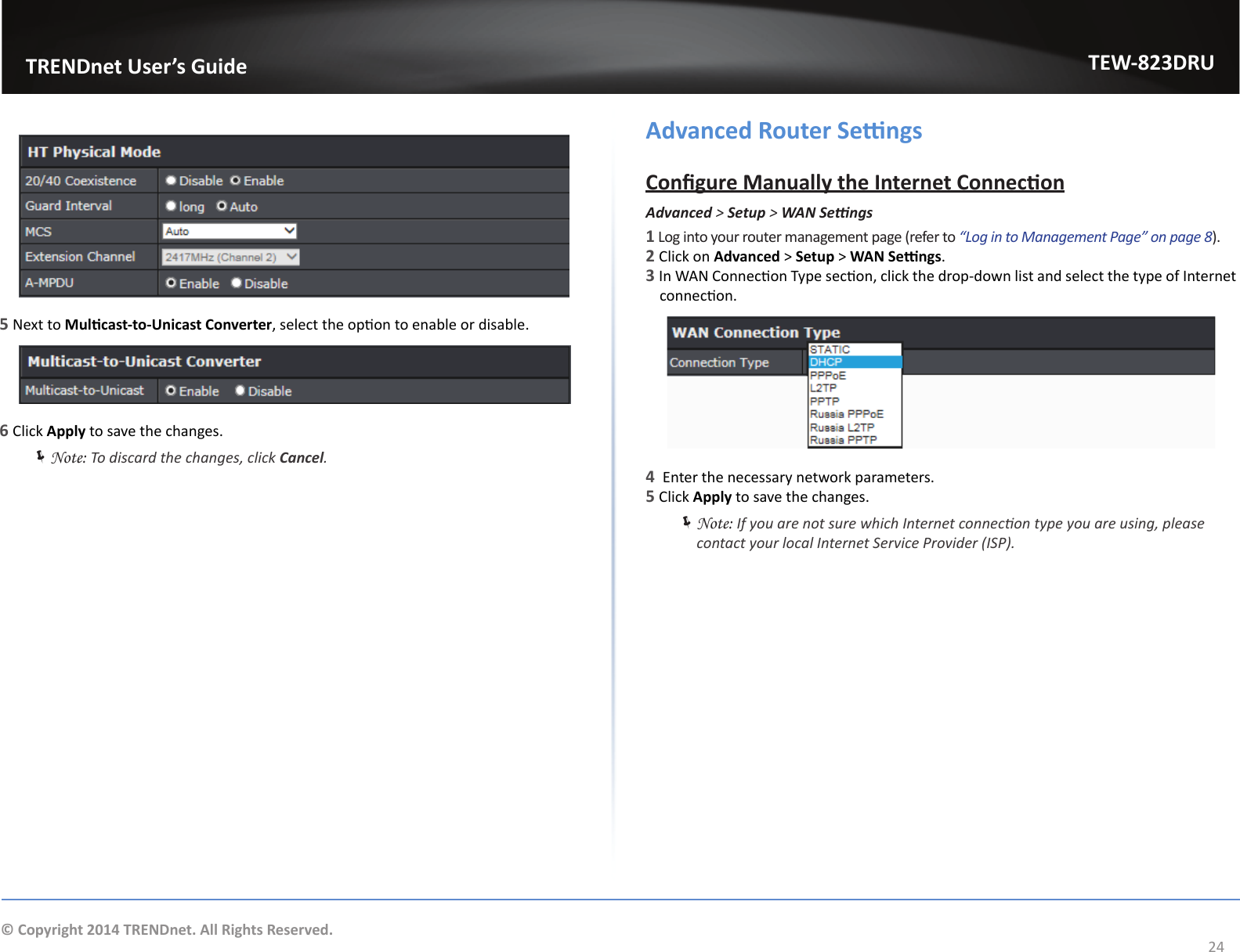                   TRENDnet User’s GuideTEW-823DRU24© Copyright 2014 TRENDnet. All Rights Reserved.5 Next to Mulcast-to-Unicast Converter, select the opon to enable or disable.6 Click Apply to save the changes. ÍNote: To discard the changes, click Cancel.Advanced Router SengsCongure Manually the Internet ConneconAdvanced &gt; Setup &gt; WANSengs1 Log into your router management page (refer to “Log in to Management Page” on page 8).2 Click on Advanced &gt; Setup &gt; WAN Sengs.3 In WAN Connecon Type secon, click the drop-down list and select the type of Internet connecon.4  Enter the necessary network parameters.5 Click Apply to save the changes. ÍNote: If you are not sure which Internet connecon type you are using, please contact your local Internet Service Provider (ISP).