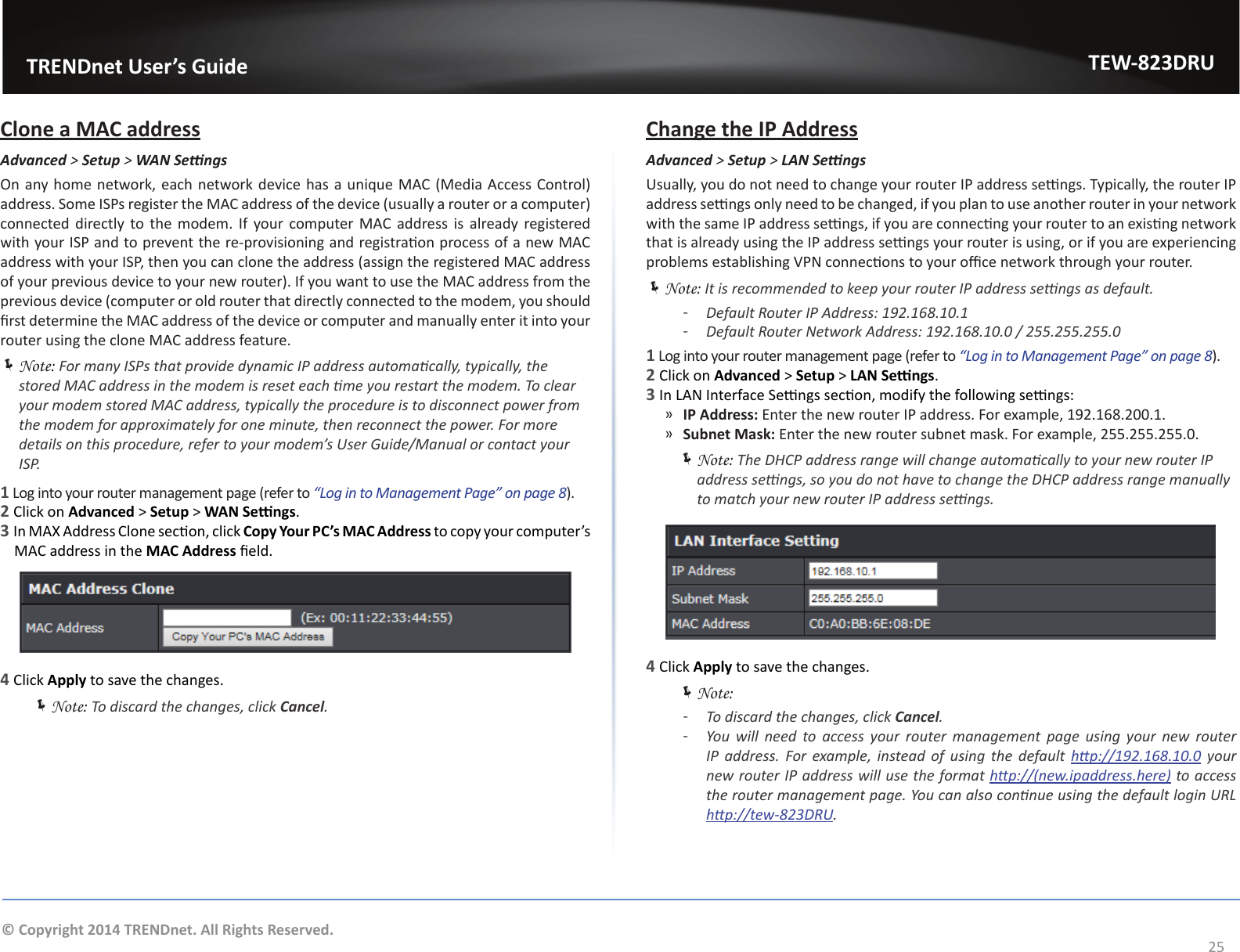                   TRENDnet User’s GuideTEW-823DRU25© Copyright 2014 TRENDnet. All Rights Reserved.Clone a MAC addressAdvanced &gt; Setup &gt; WANSengsOn any home network, each network device has a unique MAC (Media Access Control) address. Some ISPs register the MAC address of the device (usually a router or a computer) connected directly to the modem. If your computer MAC address is already registered with your ISP and to prevent the re-provisioning and registraon process of a new MAC address with your ISP, then you can clone the address (assign the registered MAC address of your previous device to your new router). If you want to use the MAC address from the previous device (computer or old router that directly connected to the modem, you should rst determine the MAC address of the device or computer and manually enter it into your router using the clone MAC address feature. ÍNote: For many ISPs that provide dynamic IP address automacally, typically, the stored MAC address in the modem is reset each me you restart the modem. To clear your modem stored MAC address, typically the procedure is to disconnect power from the modem for approximately for one minute, then reconnect the power. For more details on this procedure, refer to your modem’s User Guide/Manual or contact your ISP.1 Log into your router management page (refer to “Log in to Management Page” on page 8).2 Click on Advanced &gt; Setup &gt; WAN Sengs.3 In MAX Address Clone secon, click Copy Your PC’s MAC Address to copy your computer’s MAC address in the MAC Address eld.4 Click Apply to save the changes. ÍNote: To discard the changes, click Cancel.Change the IP AddressAdvanced &gt; Setup &gt; LANSengsUsually, you do not need to change your router IP address sengs. Typically, the router IP address sengs only need to be changed, if you plan to use another router in your network with the same IP address sengs, if you are connecng your router to an exisng network that is already using the IP address sengs your router is using, or if you are experiencing problems establishing VPN connecons to your oce network through your router. ÍNote: It is recommended to keep your router IP address sengs as default. ͳDefault Router IP Address: 192.168.10.1 ͳDefault Router Network Address: 192.168.10.0 / 255.255.255.01 Log into your router management page (refer to “Log in to Management Page” on page 8).2 Click on Advanced &gt; Setup &gt; LAN Sengs.3 In LAN Interface Sengs secon, modify the following sengs: ͫIP Address: Enter the new router IP address. For example, 192.168.200.1. ͫSubnet Mask: Enter the new router subnet mask. For example, 255.255.255.0. ÍNote: The DHCP address range will change automacally to your new router IP address sengs, so you do not have to change the DHCP address range manually to match your new router IP address sengs.4 Click Apply to save the changes. ÍNote:  ͳTo discard the changes, click Cancel. ͳYou  will  need  to  access  your  router  management  page  using  your  new  router IP  address.  For  example,  instead  of  using  the  default  hp://192.168.10.0 your new router IP address will use the format hp://(new.ipaddress.here) to access the router management page. You can also connue using the default login URL hp://tew-823DRU.