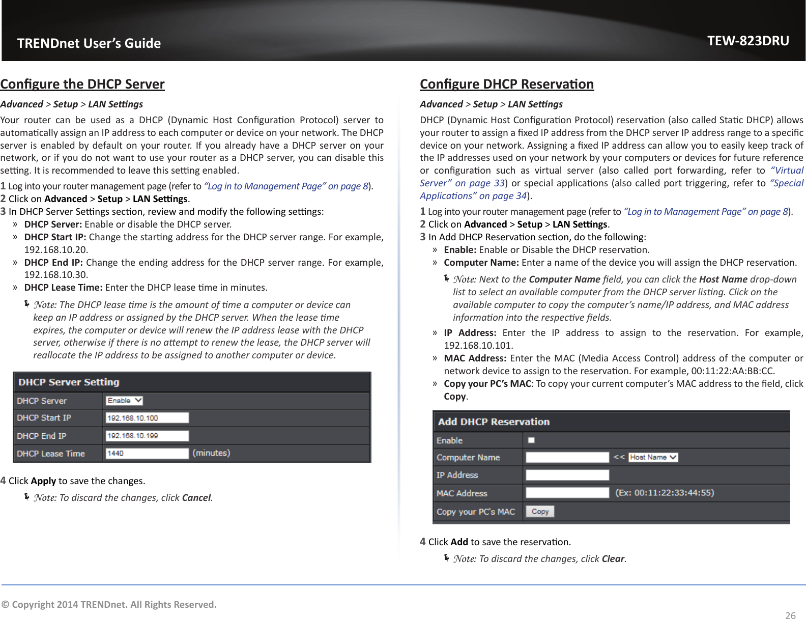                   TRENDnet User’s GuideTEW-823DRU26© Copyright 2014 TRENDnet. All Rights Reserved.Congure the DHCP ServerAdvanced &gt; Setup &gt; LANSengsYour  router  can  be  used  as  a  DHCP  (Dynamic  Host  Conguraon  Protocol)  server  to automacally assign an IP address to each computer or device on your network. The DHCP server is enabled by default on your router. If you already have a DHCP server on your network, or if you do not want to use your router as a DHCP server, you can disable this seng. It is recommended to leave this seng enabled.1 Log into your router management page (refer to “Log in to Management Page” on page 8).2 Click on Advanced &gt; Setup &gt; LAN Sengs.3 In DHCP Server Sengs secon, review and modify the following sengs: ͫDHCP Server: Enable or disable the DHCP server. ͫDHCP Start IP: Change the starng address for the DHCP server range. For example, 192.168.10.20. ͫDHCP End IP: Change the ending address for the DHCP server range. For example, 192.168.10.30. ͫDHCP Lease Time: Enter the DHCP lease me in minutes. ÍNote: The DHCP lease me is the amount of me a computer or device can keep an IP address or assigned by the DHCP server. When the lease me expires, the computer or device will renew the IP address lease with the DHCP server, otherwise if there is no aempt to renew the lease, the DHCP server will reallocate the IP address to be assigned to another computer or device.4 Click Apply to save the changes. ÍNote: To discard the changes, click Cancel.Congure DHCP ReservaonAdvanced &gt; Setup &gt; LANSengsDHCP (Dynamic Host Conguraon Protocol) reservaon (also called Stac DHCP) allows your router to assign a xed IP address from the DHCP server IP address range to a specic device on your network. Assigning a xed IP address can allow you to easily keep track of the IP addresses used on your network by your computers or devices for future reference or  conguraon  such  as  virtual  server  (also  called  port  forwarding,  refer  to  “Virtual Server”  on page  33) or special applicaons (also called port triggering, refer to “Special Applicaons” on page 34).1 Log into your router management page (refer to “Log in to Management Page” on page 8).2 Click on Advanced &gt; Setup &gt; LAN Sengs.3 In Add DHCP Reservaon secon, do the following: ͫEnable: Enable or Disable the DHCP reservaon. ͫComputer Name: Enter a name of the device you will assign the DHCP reservaon. ÍNote: Next to the Computer Name eld, you can click the Host Name drop-down list to select an available computer from the DHCP server lisng. Click on the available computer to copy the computer’s name/IP address, and MAC address informaon into the respecve elds. ͫIP Address:  Enter  the  IP  address  to  assign  to  the  reservaon.  For  example, 192.168.10.101. ͫMAC Address: Enter the MAC (Media Access Control) address of the computer or network device to assign to the reservaon. For example, 00:11:22:AA:BB:CC. ͫCopy your PC’s MAC: To copy your current computer’s MAC address to the eld, click Copy.4 Click Add to save the reservaon. ÍNote: To discard the changes, click Clear.