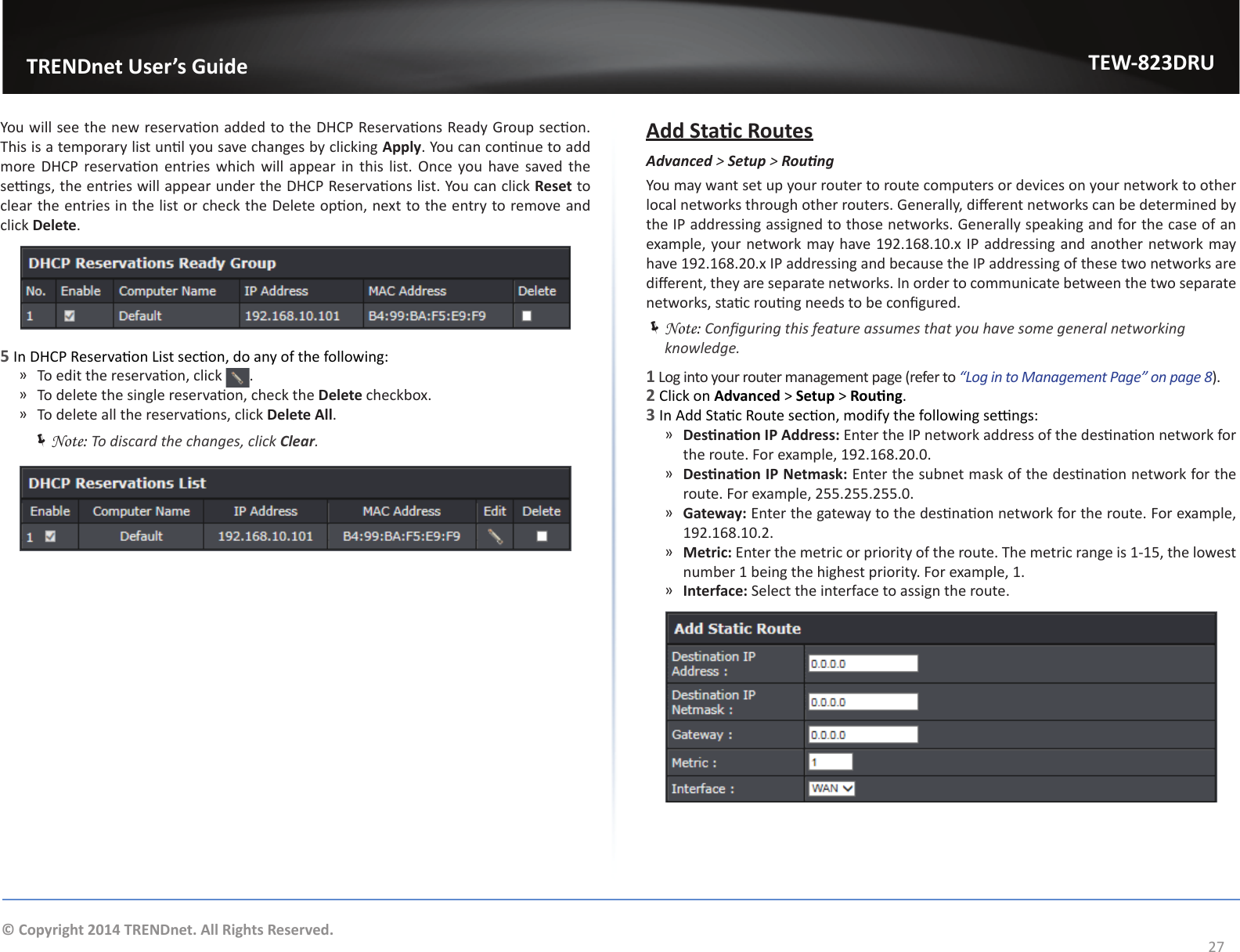                   TRENDnet User’s GuideTEW-823DRU27© Copyright 2014 TRENDnet. All Rights Reserved.You will see the new reservaon added to the DHCP Reservaons Ready Group secon. This is a temporary list unl you save changes by clicking Apply. You can connue to add more DHCP reservaon entries which  will  appear  in  this  list. Once you have saved the sengs, the entries will appear under the DHCP Reservaons list. You can click Reset to clear the entries in the list or check the Delete opon, next to the entry to remove and click Delete.5 In DHCP Reservaon List secon, do any of the following: ͫ To edit the reservaon, click  . ͫ To delete the single reservaon, check the Delete checkbox.  ͫ To delete all the reservaons, click Delete All. ÍNote: To discard the changes, click Clear.Add Stac RoutesAdvanced &gt; Setup &gt; RoungYou may want set up your router to route computers or devices on your network to other local networks through other routers. Generally, dierent networks can be determined by the IP addressing assigned to those networks. Generally speaking and for the case of an example, your network may have 192.168.10.x IP addressing and another network may have 192.168.20.x IP addressing and because the IP addressing of these two networks are dierent, they are separate networks. In order to communicate between the two separate networks, stac roung needs to be congured. ÍNote: Conguring this feature assumes that you have some general networking knowledge.1 Log into your router management page (refer to “Log in to Management Page” on page 8).2 Click on Advanced &gt; Setup &gt; Roung.3 In Add Stac Route secon, modify the following sengs: ͫDesnaon IP Address: Enter the IP network address of the desnaon network for the route. For example, 192.168.20.0. ͫDesnaon IP Netmask: Enter the subnet mask of the desnaon network for the route. For example, 255.255.255.0. ͫGateway: Enter the gateway to the desnaon network for the route. For example,  192.168.10.2. ͫMetric: Enter the metric or priority of the route. The metric range is 1-15, the lowest number 1 being the highest priority. For example, 1. ͫInterface: Select the interface to assign the route.