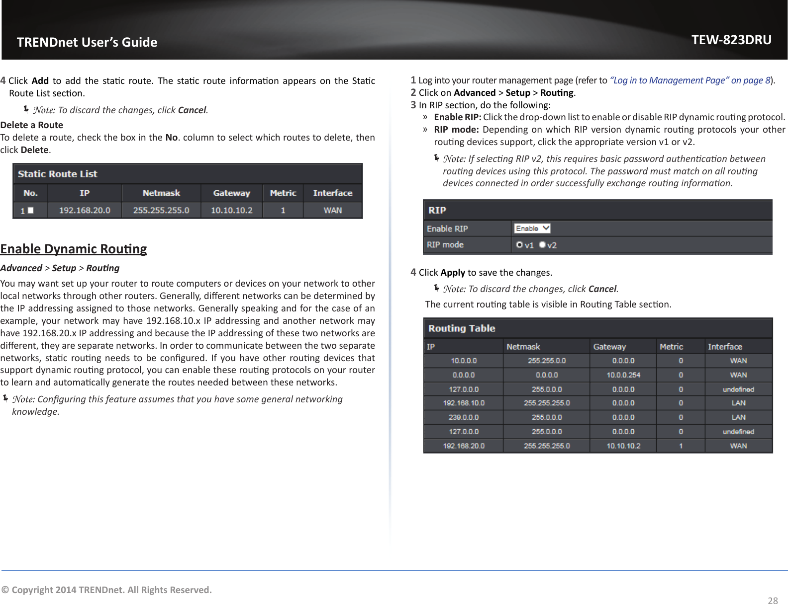                  TRENDnet User’s GuideTEW-823DRU28© Copyright 2014 TRENDnet. All Rights Reserved.4 Click  Add  to  add  the  stac route. The  stac route informaon  appears on  the  Stac Route List secon. ÍNote: To discard the changes, click Cancel.Delete a RouteTo delete a route, check the box in the No. column to select which routes to delete, then click Delete.Enable Dynamic RoungAdvanced &gt; Setup &gt; RoungYou may want set up your router to route computers or devices on your network to other local networks through other routers. Generally, dierent networks can be determined by the IP addressing assigned to those networks. Generally speaking and for the case of an example, your network may have 192.168.10.x IP addressing and another network may have 192.168.20.x IP addressing and because the IP addressing of these two networks are dierent, they are separate networks. In order to communicate between the two separate networks, stac roung needs to  be congured. If you have other roung devices that support dynamic roung protocol, you can enable these roung protocols on your router to learn and automacally generate the routes needed between these networks. ÍNote: Conguring this feature assumes that you have some general networking knowledge.1 Log into your router management page (refer to “Log in to Management Page” on page 8).2 Click on Advanced &gt; Setup &gt; Roung.3 In RIP secon, do the following: ͫEnable RIP: Click the drop-down list to enable or disable RIP dynamic roung protocol. ͫRIP mode: Depending on which RIP version dynamic roung protocols your other roung devices support, click the appropriate version v1 or v2. ÍNote: If selecng RIP v2, this requires basic password authencaon between roung devices using this protocol. The password must match on all roung devices connected in order successfully exchange roung informaon.4 Click Apply to save the changes. ÍNote: To discard the changes, click Cancel.  The current roung table is visible in Roung Table secon.  