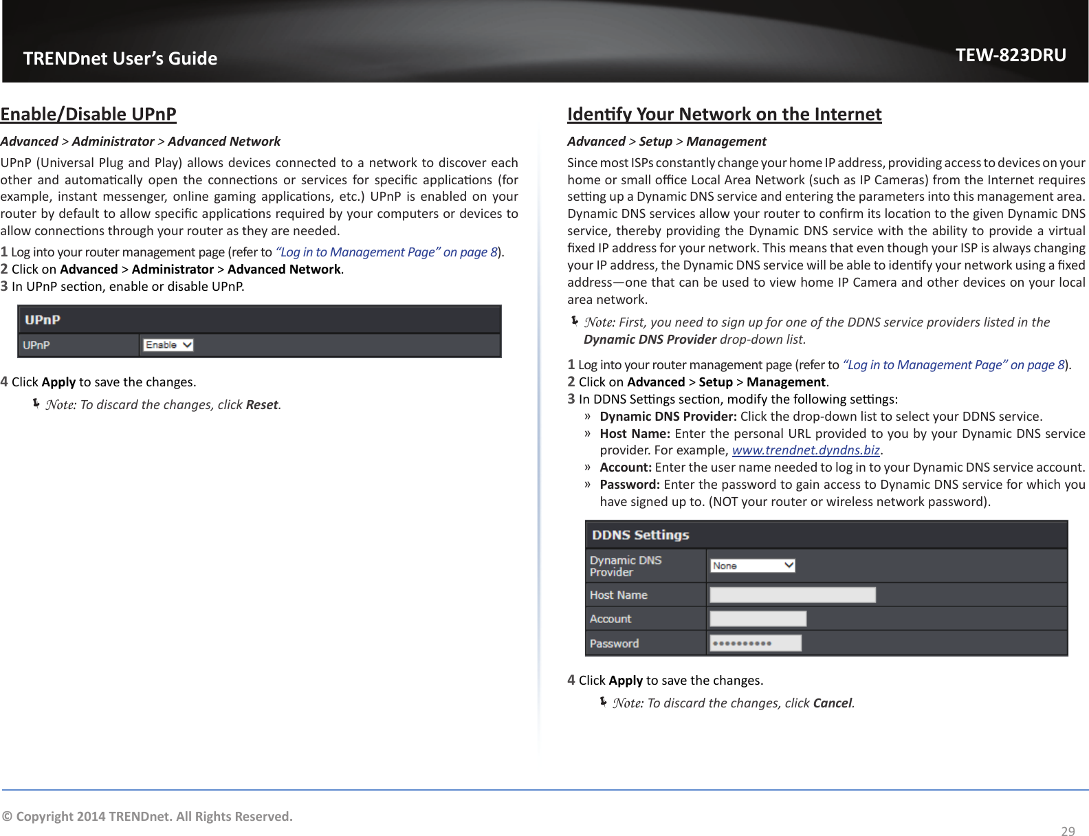                   TRENDnet User’s GuideTEW-823DRU29© Copyright 2014 TRENDnet. All Rights Reserved.Enable/Disable UPnPAdvanced &gt; Administrator &gt; Advanced NetworkUPnP (Universal Plug and Play) allows devices connected to a network to discover each other  and  automacally  open  the  connecons  or  services  for  specic  applicaons  (for example, instant messenger,  online  gaming applicaons, etc.)  UPnP  is  enabled  on your router by default to allow specic applicaons required by your computers or devices to allow connecons through your router as they are needed.1 Log into your router management page (refer to “Log in to Management Page” on page 8).2 Click on Advanced &gt; Administrator &gt; Advanced Network.3 In UPnP secon, enable or disable UPnP.4 Click Apply to save the changes. ÍNote: To discard the changes, click Reset.Idenfy Your Network on the InternetAdvanced &gt; Setup &gt; ManagementSince most ISPs constantly change your home IP address, providing access to devices on your home or small oce Local Area Network (such as IP Cameras) from the Internet requires seng up a Dynamic DNS service and entering the parameters into this management area. Dynamic DNS services allow your router to conrm its locaon to the given Dynamic DNS service, thereby providing the Dynamic DNS service with the ability to provide a virtual xed IP address for your network. This means that even though your ISP is always changing your IP address, the Dynamic DNS service will be able to idenfy your network using a xed address—one that can be used to view home IP Camera and other devices on your local area network. ÍNote: First, you need to sign up for one of the DDNS service providers listed in the Dynamic DNS Provider drop-down list.1 Log into your router management page (refer to “Log in to Management Page” on page 8).2 Click on Advanced &gt; Setup &gt; Management.3 In DDNS Sengs secon, modify the following sengs: ͫDynamic DNS Provider: Click the drop-down list to select your DDNS service. ͫHost Name: Enter the personal URL provided to you by your Dynamic DNS service provider. For example, www.trendnet.dyndns.biz. ͫAccount: Enter the user name needed to log in to your Dynamic DNS service account. ͫPassword: Enter the password to gain access to Dynamic DNS service for which you have signed up to. (NOT your router or wireless network password).4 Click Apply to save the changes. ÍNote: To discard the changes, click Cancel.