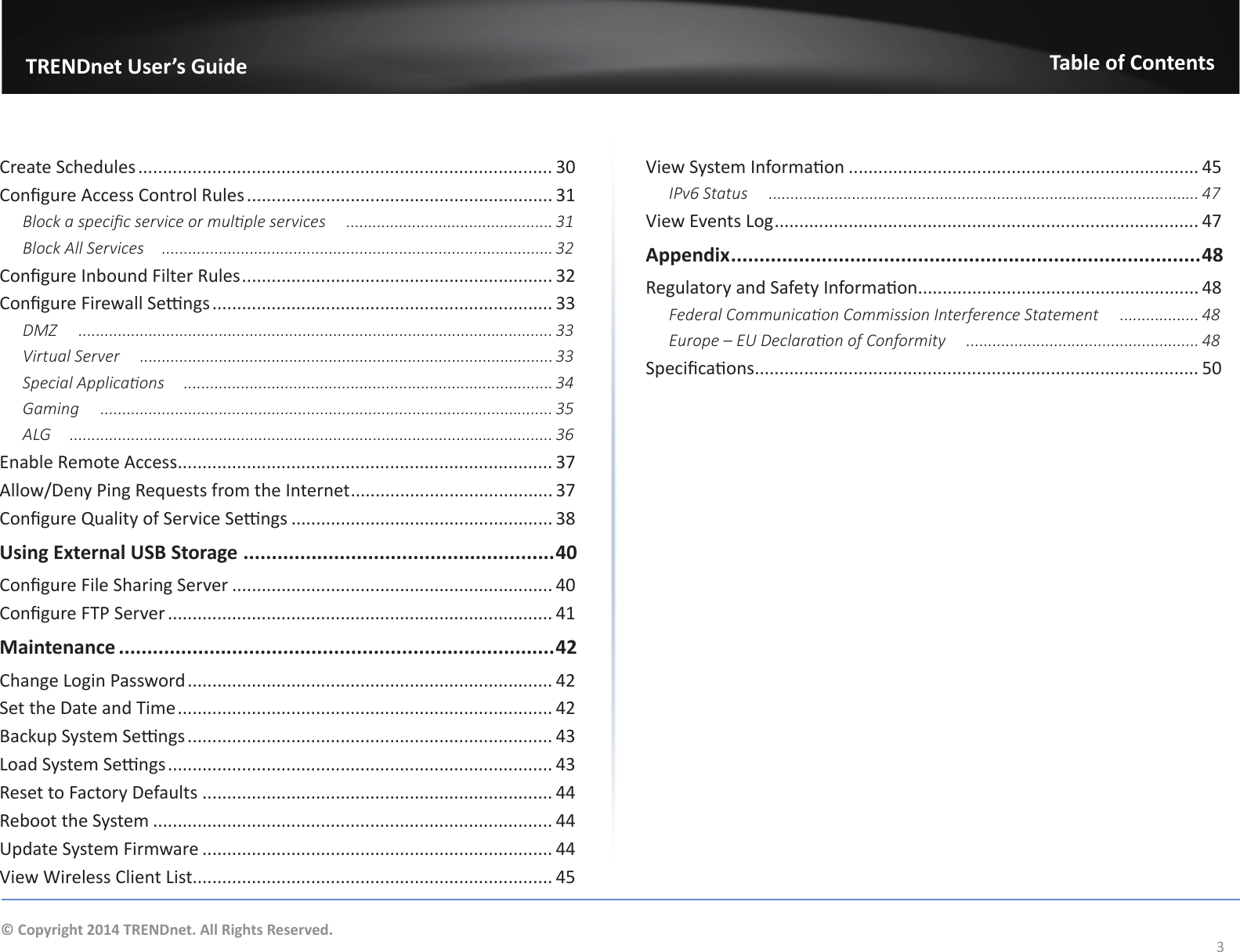                   TRENDnet User’s GuideTable of Contents3© Copyright 2014 TRENDnet. All Rights Reserved.Create Schedules .................................................................................... 30Congure Access Control Rules .............................................................. 31Block a specic service or mulple services  ............................................... 31Block All Services ......................................................................................... 32Congure Inbound Filter Rules ............................................................... 32Congure Firewall Sengs ..................................................................... 33DMZ  ............................................................................................................ 33Virtual Server  .............................................................................................. 33Special Applicaons  .................................................................................... 34Gaming  ....................................................................................................... 35ALG  .............................................................................................................. 36Enable Remote Access ............................................................................ 37Allow/Deny Ping Requests from the Internet ......................................... 37Congure Quality of Service Sengs ..................................................... 38Using External USB Storage .......................................................40Congure File Sharing Server ................................................................. 40Congure FTP Server .............................................................................. 41Maintenance .............................................................................42Change Login Password .......................................................................... 42Set the Date and Time ............................................................................ 42Backup System Sengs .......................................................................... 43Load System Sengs .............................................................................. 43Reset to Factory Defaults ....................................................................... 44Reboot the System ................................................................................. 44Update System Firmware ....................................................................... 44View Wireless Client List......................................................................... 45View System Informaon ....................................................................... 45IPv6 Status  .................................................................................................. 47View Events Log ...................................................................................... 47Appendix ................................................................................... 48Regulatory and Safety Informaon......................................................... 48Federal Communicaon Commission Interference Statement  .................. 48Europe – EU Declaraon of Conformity  ..................................................... 48Specicaons .......................................................................................... 50