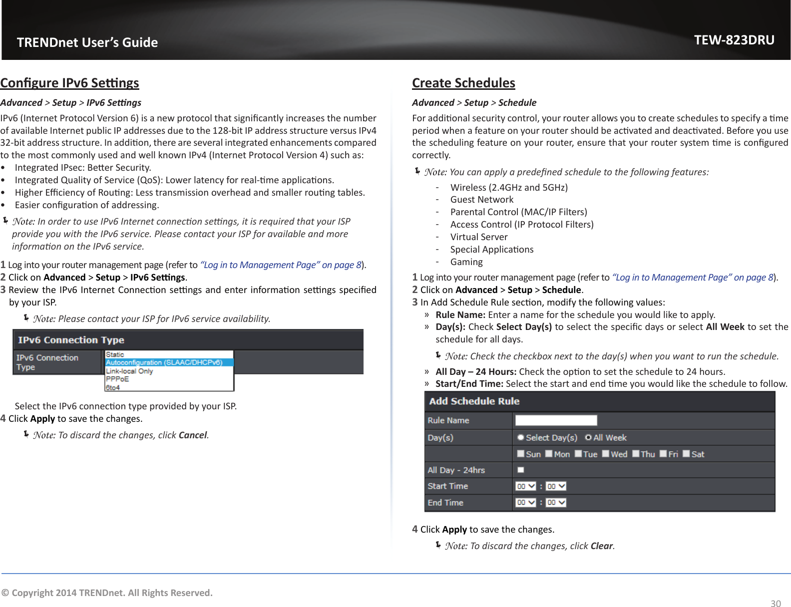                   TRENDnet User’s GuideTEW-823DRU30© Copyright 2014 TRENDnet. All Rights Reserved.Congure IPv6 SengsAdvanced &gt; Setup &gt; IPv6SengsIPv6 (Internet Protocol Version 6) is a new protocol that signicantly increases the number of available Internet public IP addresses due to the 128-bit IP address structure versus IPv4 32-bit address structure. In addion, there are several integrated enhancements compared to the most commonly used and well known IPv4 (Internet Protocol Version 4) such as:•  Integrated IPsec: Beer Security.•  Integrated Quality of Service (QoS): Lower latency for real-me applicaons.•  Higher Eciency of Roung: Less transmission overhead and smaller roung tables.•  Easier conguraon of addressing. ÍNote: In order to use IPv6 Internet connecon sengs, it is required that your ISP provide you with the IPv6 service. Please contact your ISP for available and more informaon on the IPv6 service.1 Log into your router management page (refer to “Log in to Management Page” on page 8).2 Click on Advanced &gt; Setup &gt; IPv6 Sengs.3 Review the IPv6 Internet Connecon sengs and enter informaon sengs specied by your ISP. ÍNote: Please contact your ISP for IPv6 service availability.  Select the IPv6 connecon type provided by your ISP. 4 Click Apply to save the changes. ÍNote: To discard the changes, click Cancel.Create SchedulesAdvanced &gt; Setup &gt; ScheduleFor addional security control, your router allows you to create schedules to specify a me period when a feature on your router should be acvated and deacvated. Before you use the scheduling feature on your router, ensure that your router system me is congured correctly. ÍNote: You can apply a predened schedule to the following features: ͳ Wireless (2.4GHz and 5GHz) ͳGuest Network ͳ Parental Control (MAC/IP Filters) ͳ Access Control (IP Protocol Filters) ͳVirtual Server ͳ Special Applicaons ͳGaming1 Log into your router management page (refer to “Log in to Management Page” on page 8).2 Click on Advanced &gt; Setup &gt; Schedule.3 In Add Schedule Rule secon, modify the following values: ͫRule Name: Enter a name for the schedule you would like to apply. ͫDay(s): Check Select Day(s) to select the specic days or select All Week to set the schedule for all days. ÍNote: Check the checkbox next to the day(s) when you want to run the schedule.  ͫAll Day – 24 Hours: Check the opon to set the schedule to 24 hours. ͫStart/End Time: Select the start and end me you would like the schedule to follow.4 Click Apply to save the changes. ÍNote: To discard the changes, click Clear.