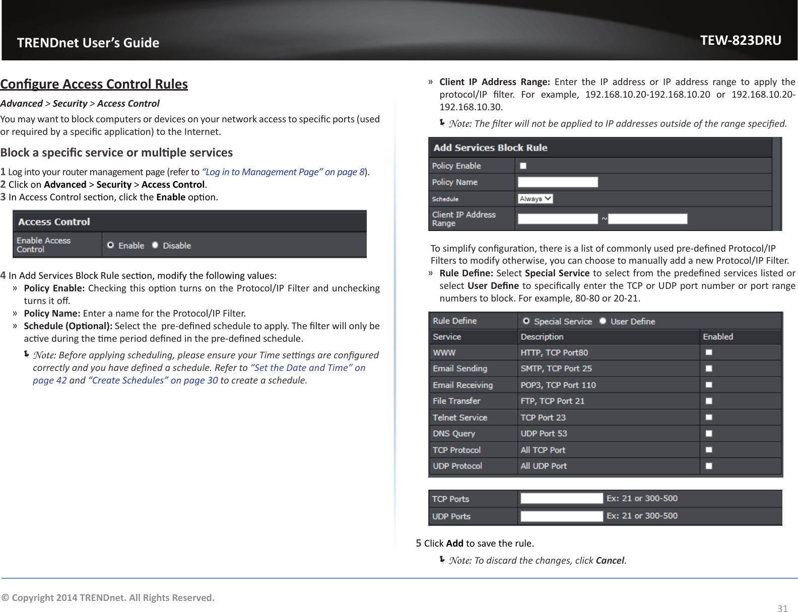                   TRENDnet User’s GuideTEW-823DRU31© Copyright 2014 TRENDnet. All Rights Reserved.Congure Access Control RulesAdvanced &gt; Security &gt; Access ControlYou may want to block computers or devices on your network access to specic ports (used or required by a specic applicaon) to the Internet.Block a specic service or mulple services1 Log into your router management page (refer to “Log in to Management Page” on page 8).2 Click on Advanced &gt; Security &gt; Access Control.3 In Access Control secon, click the Enable opon.4 In Add Services Block Rule secon, modify the following values: ͫPolicy Enable: Checking this opon turns on the Protocol/IP Filter and unchecking turns it o. ͫPolicy Name: Enter a name for the Protocol/IP Filter. ͫSchedule (Oponal): Select the  pre-dened schedule to apply. The lter will only be acve during the me period dened in the pre-dened schedule. ÍNote: Before applying scheduling, please ensure your Time sengs are congured correctly and you have dened a schedule. Refer to “Set the Date and Time” on page 42 and “Create Schedules” on page 30 to create a schedule. ͫClient IP Address Range: Enter the IP address or IP address range to apply the protocol/IP  lter.  For  example,  192.168.10.20-192.168.10.20  or  192.168.10.20-192.168.10.30. ÍNote: The lter will not be applied to IP addresses outside of the range specied.  To simplify conguraon, there is a list of commonly used pre-dened Protocol/IP Filters to modify otherwise, you can choose to manually add a new Protocol/IP Filter. ͫRule Dene: Select Special Service to select from the predened services listed or select User Dene to specically enter the TCP or UDP port number or port range numbers to block. For example, 80-80 or 20-21.5 Click Add to save the rule. ÍNote: To discard the changes, click Cancel.