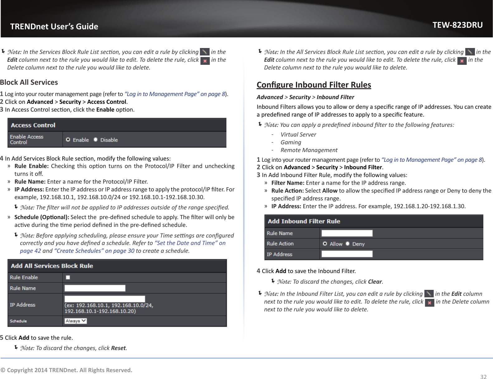                   TRENDnet User’s GuideTEW-823DRU32© Copyright 2014 TRENDnet. All Rights Reserved. ÍNote: In the Services Block Rule List secon, you can edit a rule by clicking   in the Edit column next to the rule you would like to edit. To delete the rule, click   in the Delete column next to the rule you would like to delete.Block All Services1 Log into your router management page (refer to “Log in to Management Page” on page 8).2 Click on Advanced &gt; Security &gt; Access Control.3 In Access Control secon, click the Enable opon.4 In Add Services Block Rule secon, modify the following values: ͫRule Enable:  Checking  this  opon  turns  on  the  Protocol/IP Filter and  unchecking turns it o. ͫRule Name: Enter a name for the Protocol/IP Filter. ͫIP Address: Enter the IP address or IP address range to apply the protocol/IP lter. For example, 192.168.10.1, 192.168.10.0/24 or 192.168.10.1-192.168.10.30. ÍNote: The lter will not be applied to IP addresses outside of the range specied. ͫSchedule (Oponal): Select the  pre-dened schedule to apply. The lter will only be acve during the me period dened in the pre-dened schedule. ÍNote: Before applying scheduling, please ensure your Time sengs are congured correctly and you have dened a schedule. Refer to “Set the Date and Time” on page 42 and “Create Schedules” on page 30 to create a schedule.5 Click Add to save the rule. ÍNote: To discard the changes, click Reset. ÍNote: In the All Services Block Rule List secon, you can edit a rule by clicking   in the Edit column next to the rule you would like to edit. To delete the rule, click   in the Delete column next to the rule you would like to delete.Congure Inbound Filter RulesAdvanced &gt; Security &gt; Inbound FilterInbound Filters allows you to allow or deny a specic range of IP addresses. You can create a predened range of IP addresses to apply to a specic feature. ÍNote: You can apply a predened inbound lter to the following features: ͳVirtual Server ͳGaming ͳRemote Management1 Log into your router management page (refer to “Log in to Management Page” on page 8).2 Click on Advanced &gt; Security &gt; Inbound Filter.3 In Add Inbound Filter Rule, modify the following values: ͫFilter Name: Enter a name for the IP address range. ͫRule Acon: Select Allow to allow the specied IP address range or Deny to deny the specied IP address range. ͫIP Address: Enter the IP address. For example, 192.168.1.20-192.168.1.30.4 Click Add to save the Inbound Filter. ÍNote: To discard the changes, click Clear. ÍNote: In the Inbound Filter List, you can edit a rule by clicking   in the Edit column next to the rule you would like to edit. To delete the rule, click   in the Delete column next to the rule you would like to delete.