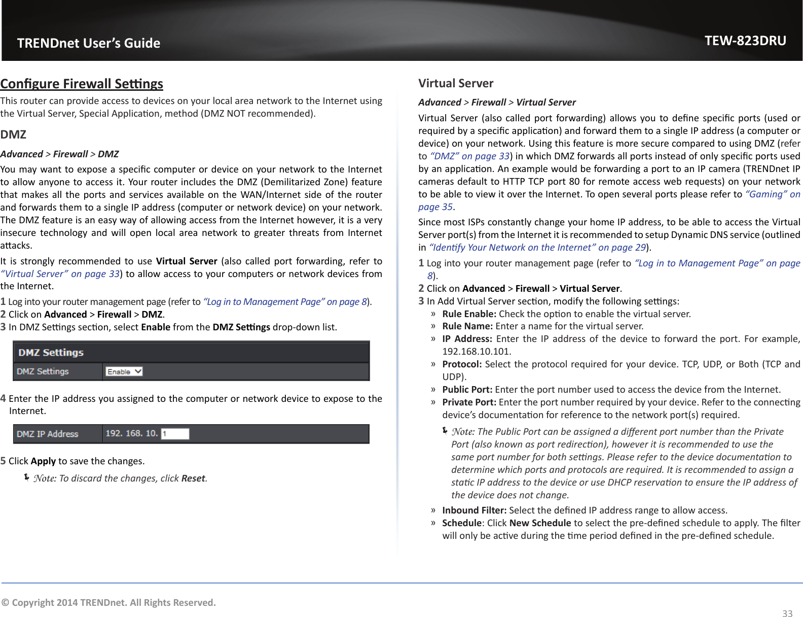                   TRENDnet User’s GuideTEW-823DRU33© Copyright 2014 TRENDnet. All Rights Reserved.Congure Firewall SengsThis router can provide access to devices on your local area network to the Internet using the Virtual Server, Special Applicaon, method (DMZ NOT recommended).DMZAdvanced &gt; Firewall &gt; DMZYou may want to expose a specic computer or device on your network to the Internet to allow anyone to access it. Your router includes the DMZ (Demilitarized Zone) feature that makes all the ports and services available on the WAN/Internet side of the router and forwards them to a single IP address (computer or network device) on your network. The DMZ feature is an easy way of allowing access from the Internet however, it is a very insecure technology and will open local area network to greater threats from Internet aacks.It is strongly recommended to use Virtual  Server  (also  called  port  forwarding, refer to “Virtual Server” on page 33) to allow access to your computers or network devices from the Internet.1 Log into your router management page (refer to “Log in to Management Page” on page 8).2 Click on Advanced &gt; Firewall &gt; DMZ.3 In DMZ Sengs secon, select Enable from the DMZ Sengs drop-down list.4 Enter the IP address you assigned to the computer or network device to expose to the Internet.5 Click Apply to save the changes. ÍNote: To discard the changes, click Reset.Virtual ServerAdvanced &gt; Firewall &gt; Virtual ServerVirtual Server (also called  port forwarding) allows you to dene specic ports  (used or required by a specic applicaon) and forward them to a single IP address (a computer or device) on your network. Using this feature is more secure compared to using DMZ (refer to “DMZ” on page 33) in which DMZ forwards all ports instead of only specic ports used by an applicaon. An example would be forwarding a port to an IP camera (TRENDnet IP cameras default to HTTP TCP port 80 for remote access web requests) on your network to be able to view it over the Internet. To open several ports please refer to “Gaming” on page 35.Since most ISPs constantly change your home IP address, to be able to access the Virtual Server port(s) from the Internet it is recommended to setup Dynamic DNS service (outlined in “Idenfy Your Network on the Internet” on page 29).1 Log into your router management page (refer to “Log in to Management Page” on page 8).2 Click on Advanced &gt; Firewall &gt; Virtual Server.3 In Add Virtual Server secon, modify the following sengs: ͫRule Enable: Check the opon to enable the virtual server. ͫRule Name: Enter a name for the virtual server. ͫIP Address: Enter the IP address of the device to forward the port. For example, 192.168.10.101. ͫProtocol: Select the protocol required for your device. TCP, UDP, or Both (TCP and UDP). ͫPublic Port: Enter the port number used to access the device from the Internet. ͫPrivate Port: Enter the port number required by your device. Refer to the connecng device’s documentaon for reference to the network port(s) required. ÍNote: The Public Port can be assigned a dierent port number than the Private Port (also known as port redirecon), however it is recommended to use the same port number for both sengs. Please refer to the device documentaon to determine which ports and protocols are required. It is recommended to assign a stac IP address to the device or use DHCP reservaon to ensure the IP address of the device does not change. ͫInbound Filter: Select the dened IP address range to allow access.  ͫSchedule: Click New Schedule to select the pre-dened schedule to apply. The lter will only be acve during the me period dened in the pre-dened schedule.