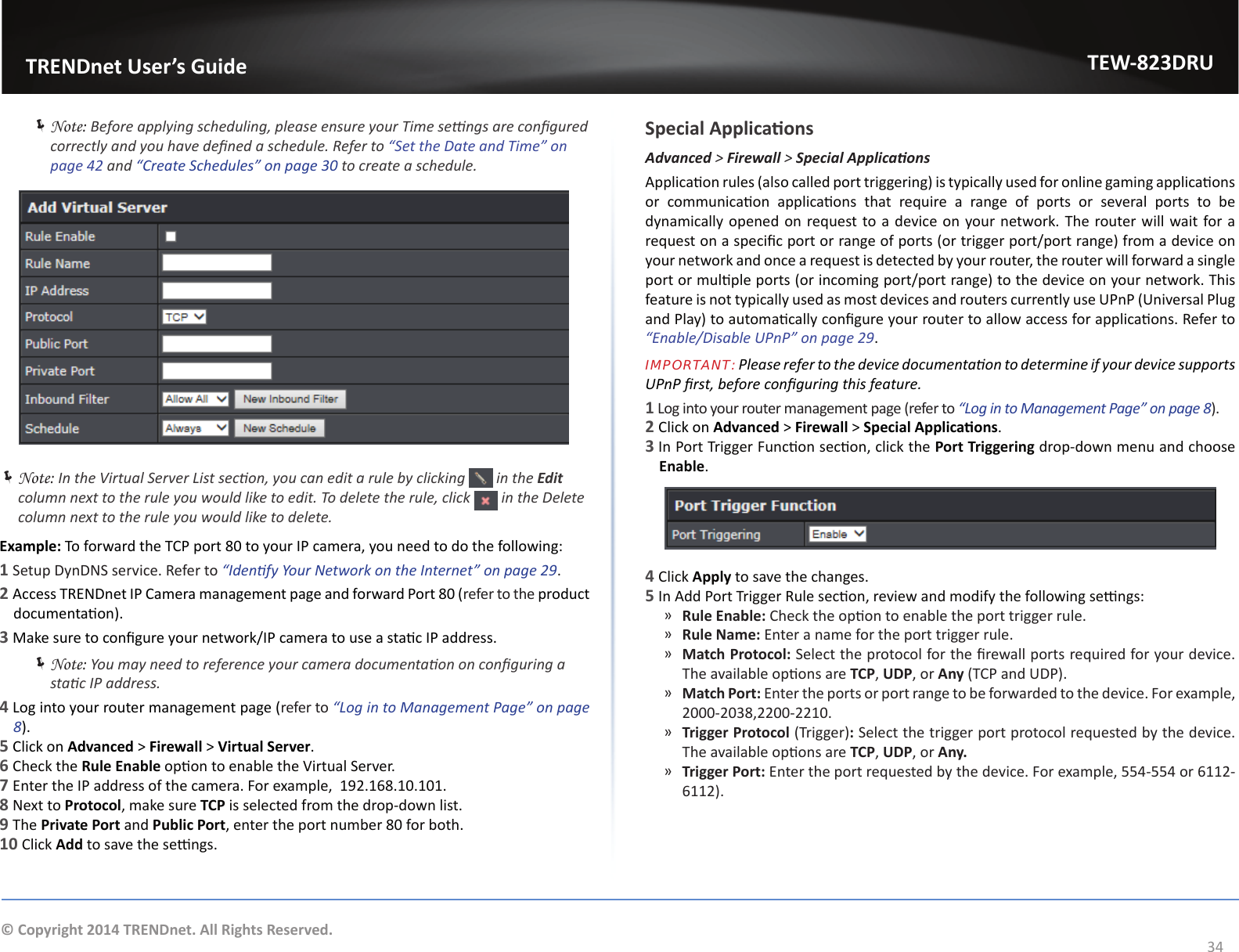                   TRENDnet User’s GuideTEW-823DRU34© Copyright 2014 TRENDnet. All Rights Reserved. ÍNote: Before applying scheduling, please ensure your Time sengs are congured correctly and you have dened a schedule. Refer to “Set the Date and Time” on page 42 and “Create Schedules” on page 30 to create a schedule. ÍNote: In the Virtual Server List secon, you can edit a rule by clicking   in the Edit column next to the rule you would like to edit. To delete the rule, click   in the Delete column next to the rule you would like to delete.Example: To forward the TCP port 80 to your IP camera, you need to do the following:1 Setup DynDNS service. Refer to “Idenfy Your Network on the Internet” on page 29.2 Access TRENDnet IP Camera management page and forward Port 80 (refer to the product documentaon).3 Make sure to congure your network/IP camera to use a stac IP address. ÍNote: You may need to reference your camera documentaon on conguring a stac IP address.4 Log into your router management page (refer to “Log in to Management Page” on page 8).5 Click on Advanced &gt; Firewall &gt; Virtual Server.6 Check the Rule Enable opon to enable the Virtual Server.7 Enter the IP address of the camera. For example,  192.168.10.101.8 Next to Protocol, make sure TCP is selected from the drop-down list.9 The Private Port and Public Port, enter the port number 80 for both.10 Click Add to save the sengs.Special ApplicaonsAdvanced &gt; Firewall &gt; SpecialApplicaonsApplicaon rules (also called port triggering) is typically used for online gaming applicaons or  communicaon  applicaons  that  require  a  range  of  ports  or  several  ports  to  be dynamically opened on request to a device on your network. The router will wait for a request on a specic port or range of ports (or trigger port/port range) from a device on your network and once a request is detected by your router, the router will forward a single port or mulple ports (or incoming port/port range) to the device on your network. This feature is not typically used as most devices and routers currently use UPnP (Universal Plug and Play) to automacally congure your router to allow access for applicaons. Refer to “Enable/Disable UPnP” on page 29.IMPORTANT: Please refer to the device documentaon to determine if your device supports UPnP rst, before conguring this feature.1 Log into your router management page (refer to “Log in to Management Page” on page 8).2 Click on Advanced &gt; Firewall &gt; Special Applicaons.3 In Port Trigger Funcon secon, click the Port Triggering drop-down menu and choose Enable.4 Click Apply to save the changes.5 In Add Port Trigger Rule secon, review and modify the following sengs: ͫRule Enable: Check the opon to enable the port trigger rule. ͫRule Name: Enter a name for the port trigger rule. ͫMatch Protocol: Select the protocol for the rewall ports required for your device. The available opons are TCP, UDP, or Any (TCP and UDP). ͫMatch Port: Enter the ports or port range to be forwarded to the device. For example, 2000-2038,2200-2210. ͫTrigger Protocol (Trigger): Select the trigger port protocol requested by the device. The available opons are TCP, UDP, or Any. ͫTrigger Port: Enter the port requested by the device. For example, 554-554 or 6112-6112).