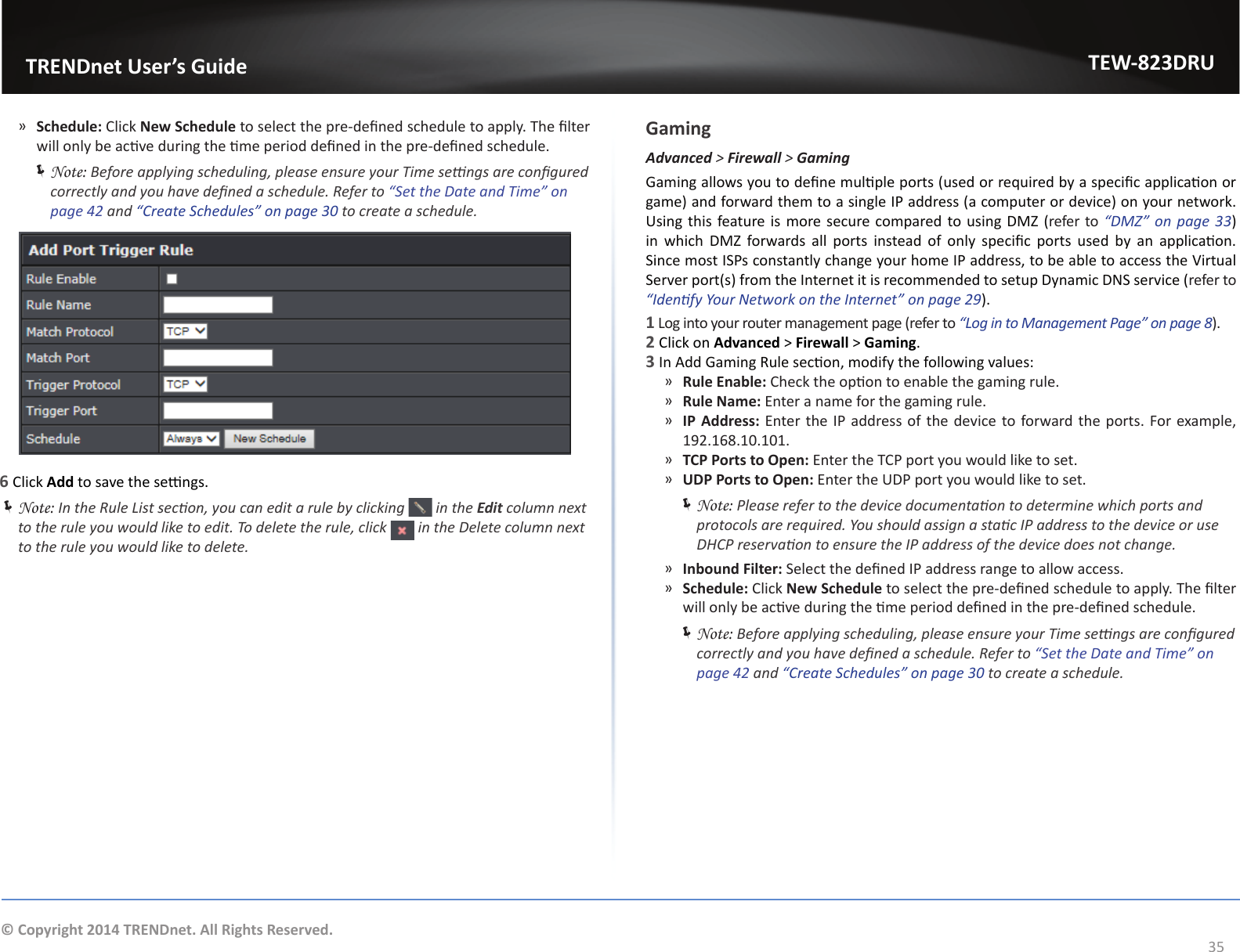                   TRENDnet User’s GuideTEW-823DRU35© Copyright 2014 TRENDnet. All Rights Reserved. ͫSchedule: Click New Schedule to select the pre-dened schedule to apply. The lter will only be acve during the me period dened in the pre-dened schedule. ÍNote: Before applying scheduling, please ensure your Time sengs are congured correctly and you have dened a schedule. Refer to “Set the Date and Time” on page 42 and “Create Schedules” on page 30 to create a schedule.6 Click Add to save the sengs. ÍNote: In the Rule List secon, you can edit a rule by clicking   in the Edit column next to the rule you would like to edit. To delete the rule, click   in the Delete column next to the rule you would like to delete.GamingAdvanced &gt; Firewall &gt; GamingGaming allows you to dene mulple ports (used or required by a specic applicaon or game) and forward them to a single IP address (a computer or device) on your network. Using this feature is more secure compared to using DMZ (refer to “DMZ”  on page  33) in  which  DMZ  forwards  all  ports  instead of  only  specic  ports  used  by  an  applicaon. Since most ISPs constantly change your home IP address, to be able to access the Virtual Server port(s) from the Internet it is recommended to setup Dynamic DNS service (refer to “Idenfy Your Network on the Internet” on page 29).1 Log into your router management page (refer to “Log in to Management Page” on page 8).2 Click on Advanced &gt; Firewall &gt; Gaming.3 In Add Gaming Rule secon, modify the following values: ͫRule Enable: Check the opon to enable the gaming rule. ͫRule Name: Enter a name for the gaming rule. ͫIP Address: Enter the IP address of the device to forward the ports. For example, 192.168.10.101. ͫTCP Ports to Open: Enter the TCP port you would like to set. ͫUDP Ports to Open: Enter the UDP port you would like to set. ÍNote: Please refer to the device documentaon to determine which ports and protocols are required. You should assign a stac IP address to the device or use DHCP reservaon to ensure the IP address of the device does not change. ͫInbound Filter: Select the dened IP address range to allow access. ͫSchedule: Click New Schedule to select the pre-dened schedule to apply. The lter will only be acve during the me period dened in the pre-dened schedule. ÍNote: Before applying scheduling, please ensure your Time sengs are congured correctly and you have dened a schedule. Refer to “Set the Date and Time” on page 42 and “Create Schedules” on page 30 to create a schedule.