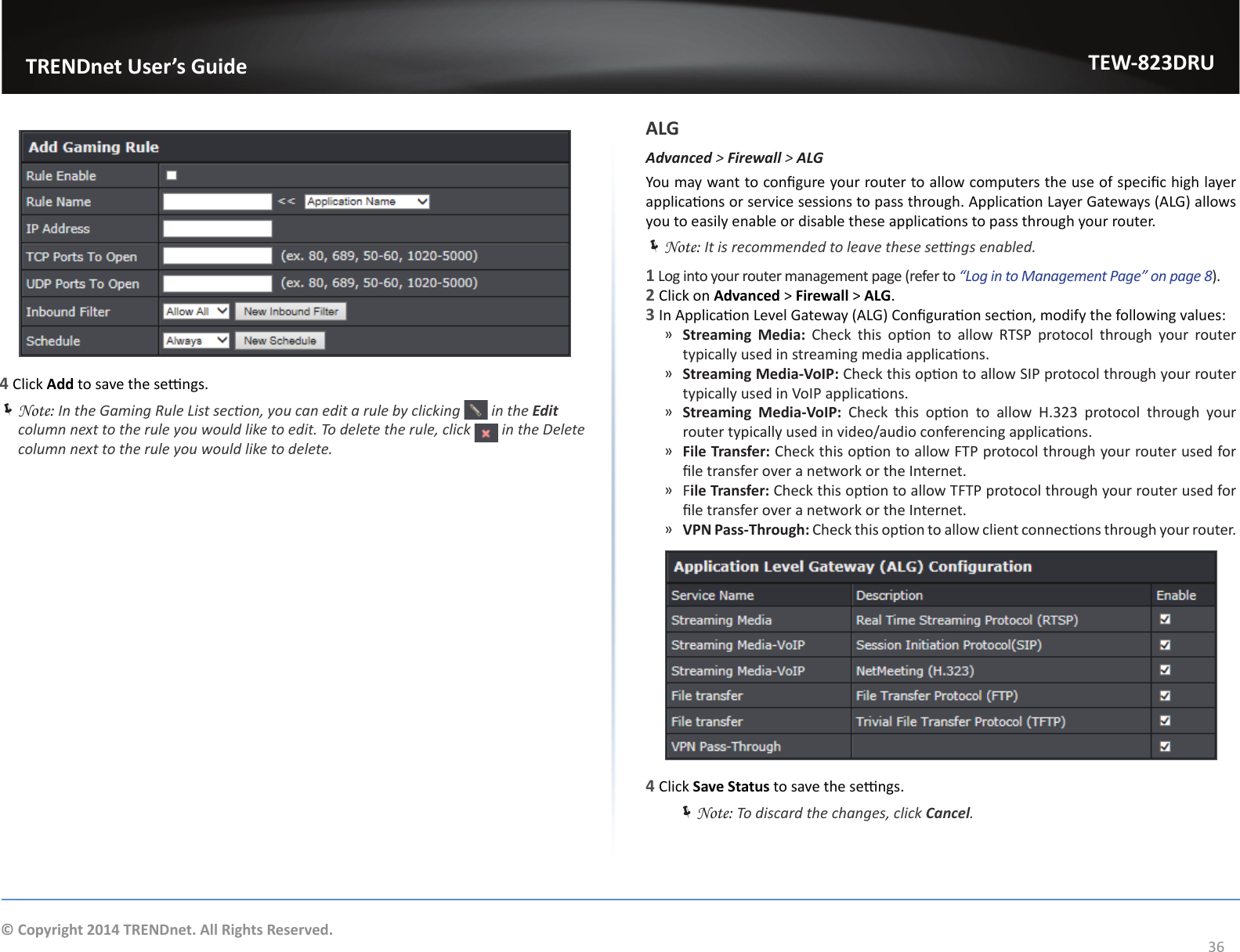                   TRENDnet User’s GuideTEW-823DRU36© Copyright 2014 TRENDnet. All Rights Reserved.4 Click Add to save the sengs. ÍNote: In the Gaming Rule List secon, you can edit a rule by clicking   in the Edit column next to the rule you would like to edit. To delete the rule, click   in the Delete column next to the rule you would like to delete.ALGAdvanced &gt; Firewall &gt; ALGYou may want to congure your router to allow computers the use of specic high layer applicaons or service sessions to pass through. Applicaon Layer Gateways (ALG) allows you to easily enable or disable these applicaons to pass through your router. ÍNote: It is recommended to leave these sengs enabled.1 Log into your router management page (refer to “Log in to Management Page” on page 8).2 Click on Advanced &gt; Firewall &gt; ALG.3 In Applicaon Level Gateway (ALG) Conguraon secon, modify the following values: ͫStreaming  Media:  Check  this  opon  to  allow  RTSP  protocol  through  your  router typically used in streaming media applicaons. ͫStreaming Media-VoIP: Check this opon to allow SIP protocol through your router typically used in VoIP applicaons. ͫStreaming  Media-VoIP:  Check  this  opon  to  allow  H.323  protocol  through  your router typically used in video/audio conferencing applicaons. ͫFile Transfer: Check this opon to allow FTP protocol through your router used for le transfer over a network or the Internet. ͫFile Transfer: Check this opon to allow TFTP protocol through your router used for le transfer over a network or the Internet. ͫVPN Pass-Through: Check this opon to allow client connecons through your router.4 Click Save Status to save the sengs. ÍNote: To discard the changes, click Cancel.