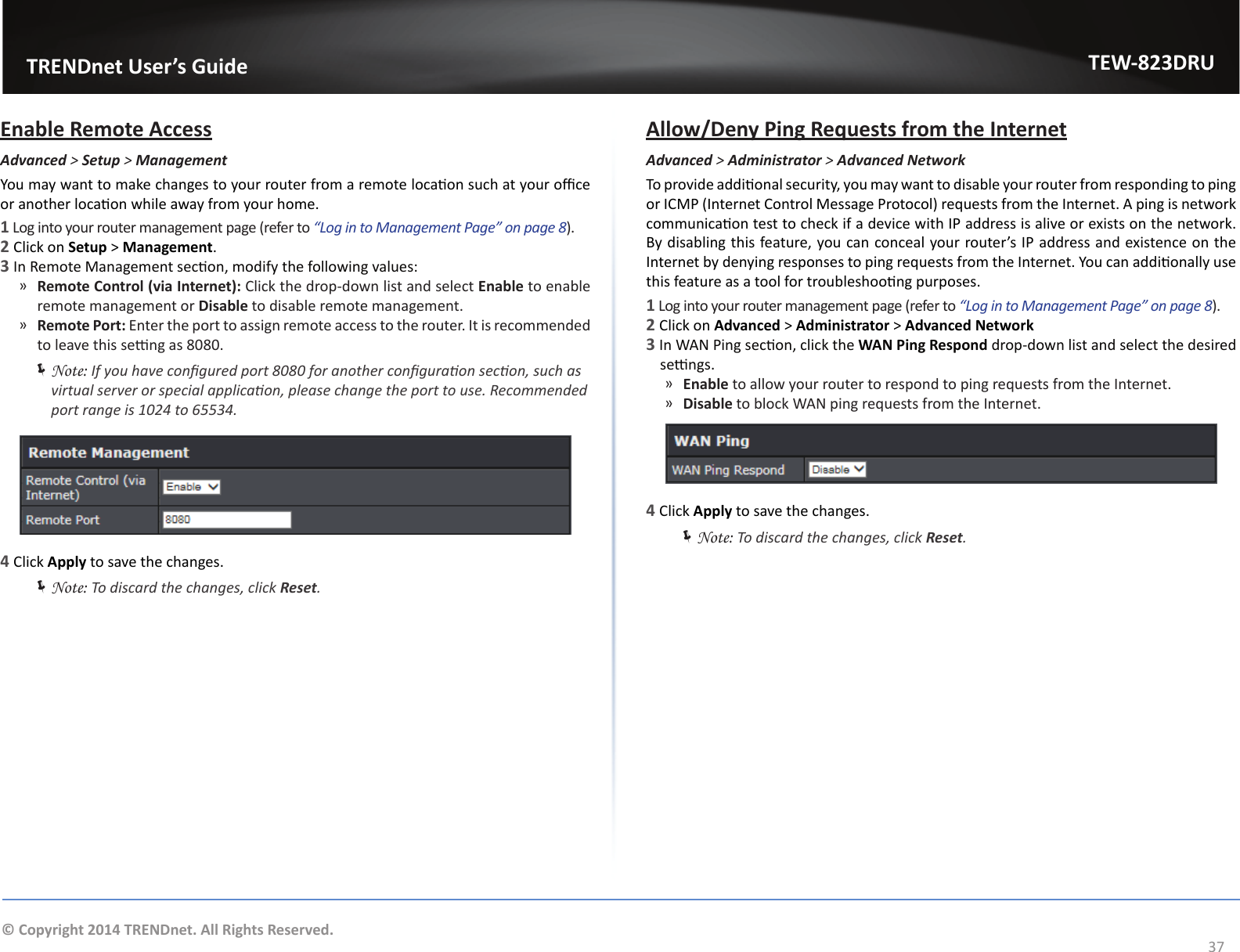                   TRENDnet User’s GuideTEW-823DRU37© Copyright 2014 TRENDnet. All Rights Reserved.Enable Remote AccessAdvanced &gt; Setup &gt; ManagementYou may want to make changes to your router from a remote locaon such at your oce or another locaon while away from your home.1 Log into your router management page (refer to “Log in to Management Page” on page 8).2 Click on Setup &gt; Management.3 In Remote Management secon, modify the following values: ͫRemote Control (via Internet): Click the drop-down list and select Enable to enable remote management or Disable to disable remote management. ͫRemote Port: Enter the port to assign remote access to the router. It is recommended to leave this seng as 8080. ÍNote: If you have congured port 8080 for another conguraon secon, such as virtual server or special applicaon, please change the port to use. Recommended port range is 1024 to 65534.4 Click Apply to save the changes. ÍNote: To discard the changes, click Reset.Allow/Deny Ping Requests from the InternetAdvanced &gt; Administrator &gt; Advanced NetworkTo provide addional security, you may want to disable your router from responding to ping or ICMP (Internet Control Message Protocol) requests from the Internet. A ping is network communicaon test to check if a device with IP address is alive or exists on the network. By disabling this feature, you can conceal your router’s IP address and existence on the Internet by denying responses to ping requests from the Internet. You can addionally use this feature as a tool for troubleshoong purposes.1 Log into your router management page (refer to “Log in to Management Page” on page 8).2 Click on Advanced &gt; Administrator &gt; Advanced Network 3 In WAN Ping secon, click the WAN Ping Respond drop-down list and select the desired sengs. ͫEnable to allow your router to respond to ping requests from the Internet.  ͫDisable to block WAN ping requests from the Internet.4 Click Apply to save the changes. ÍNote: To discard the changes, click Reset.