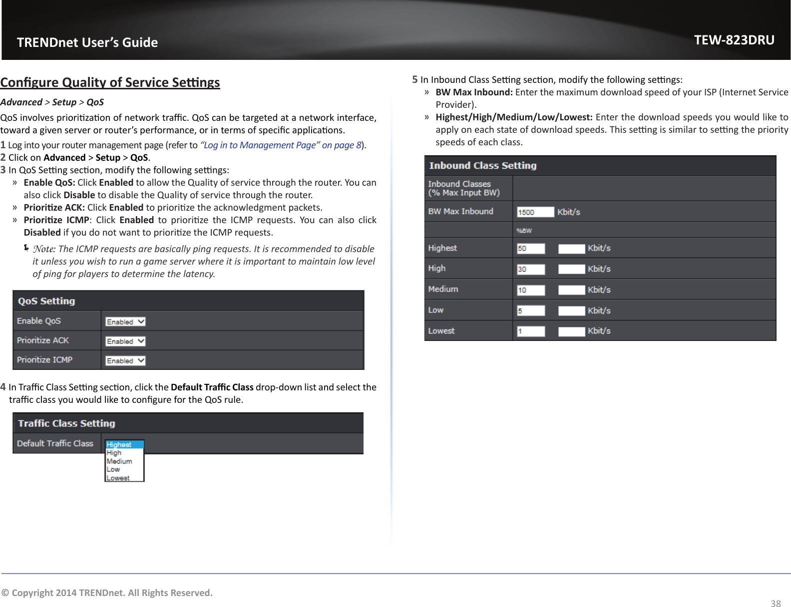                   TRENDnet User’s GuideTEW-823DRU38© Copyright 2014 TRENDnet. All Rights Reserved.Congure Quality of Service SengsAdvanced &gt; Setup &gt; QoSQoS involves priorizaon of network trac. QoS can be targeted at a network interface, toward a given server or router’s performance, or in terms of specic applicaons.1 Log into your router management page (refer to “Log in to Management Page” on page 8).2 Click on Advanced &gt; Setup &gt; QoS.3 In QoS Seng secon, modify the following sengs: ͫEnable QoS: Click Enabled to allow the Quality of service through the router. You can also click Disable to disable the Quality of service through the router. ͫPriorize ACK: Click Enabled to priorize the acknowledgment packets.  ͫPriorize  ICMP: Click Enabled  to  priorize  the  ICMP  requests.  You  can  also  click Disabled if you do not want to priorize the ICMP requests. ÍNote: The ICMP requests are basically ping requests. It is recommended to disable it unless you wish to run a game server where it is important to maintain low level of ping for players to determine the latency.4 In Trac Class Seng secon, click the Default Trac Class drop-down list and select the trac class you would like to congure for the QoS rule.5 In Inbound Class Seng secon, modify the following sengs: ͫBW Max Inbound: Enter the maximum download speed of your ISP (Internet Service Provider). ͫHighest/High/Medium/Low/Lowest: Enter the download speeds you would like to apply on each state of download speeds. This seng is similar to seng the priority speeds of each class.