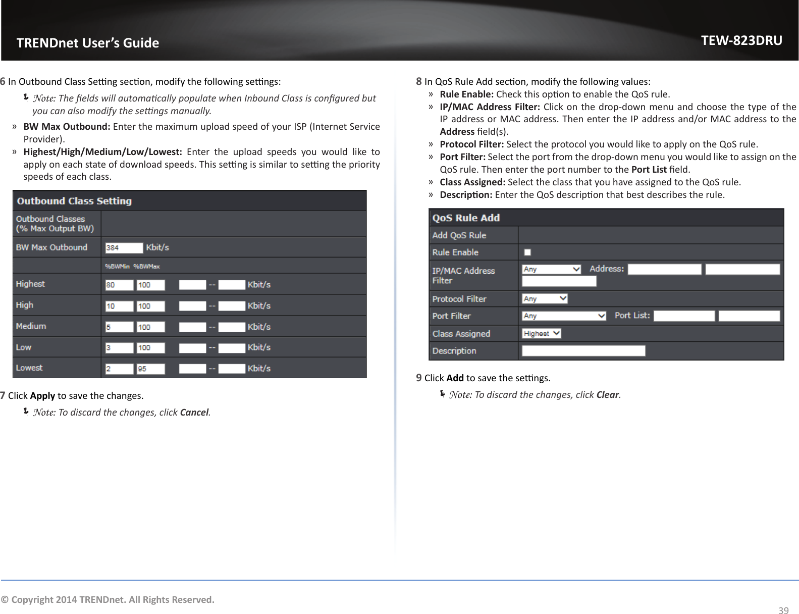                   TRENDnet User’s GuideTEW-823DRU39© Copyright 2014 TRENDnet. All Rights Reserved.6 In Outbound Class Seng secon, modify the following sengs: ÍNote: The elds will automacally populate when Inbound Class is congured but you can also modify the sengs manually. ͫBW Max Outbound: Enter the maximum upload speed of your ISP (Internet Service Provider). ͫHighest/High/Medium/Low/Lowest: Enter the upload speeds you would like to apply on each state of download speeds. This seng is similar to seng the priority speeds of each class.7 Click Apply to save the changes. ÍNote: To discard the changes, click Cancel.8 In QoS Rule Add secon, modify the following values: ͫRule Enable: Check this opon to enable the QoS rule. ͫIP/MAC Address Filter: Click on the drop-down menu and choose the type of the IP address or MAC address. Then enter the IP address and/or MAC address to the Address eld(s). ͫProtocol Filter: Select the protocol you would like to apply on the QoS rule. ͫPort Filter: Select the port from the drop-down menu you would like to assign on the QoS rule. Then enter the port number to the Port List eld. ͫClass Assigned: Select the class that you have assigned to the QoS rule. ͫDescripon: Enter the QoS descripon that best describes the rule.9 Click Add to save the sengs. ÍNote: To discard the changes, click Clear.