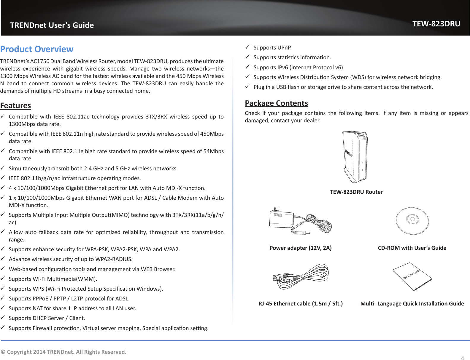                   TRENDnet User’s GuideTEW-823DRU4© Copyright 2014 TRENDnet. All Rights Reserved.Product OverviewTRENDnet’s AC1750 Dual Band Wireless Router, model TEW-823DRU, produces the ulmate wireless experience with gigabit wireless speeds. Manage two wireless networks—the 1300 Mbps Wireless AC band for the fastest wireless available and the 450 Mbps Wireless N band to connect common wireless devices. The TEW-823DRU can easily handle the demands of mulple HD streams in a busy connected home. Features 9Compable  with  IEEE  802.11ac  technology  provides  3TX/3RX  wireless  speed  up  to 1300Mbps data rate. 9Compable with IEEE 802.11n high rate standard to provide wireless speed of 450Mbps data rate. 9Compable with IEEE 802.11g high rate standard to provide wireless speed of 54Mbps data rate. 9Simultaneously transmit both 2.4 GHz and 5 GHz wireless networks. 9IEEE 802.11b/g/n/ac Infrastructure operang modes. 94 x 10/100/1000Mbps Gigabit Ethernet port for LAN with Auto MDI-X funcon. 91 x 10/100/1000Mbps Gigabit Ethernet WAN port for ADSL / Cable Modem with Auto MDI-X funcon. 9Supports Mulple Input Mulple Output(MIMO) technology with 3TX/3RX(11a/b/g/n/ac). 9Allow  auto  fallback  data  rate  for  opmized  reliability,  throughput  and  transmission range. 9Supports enhance security for WPA-PSK, WPA2-PSK, WPA and WPA2. 9Advance wireless security of up to WPA2-RADIUS. 9Web-based conguraon tools and management via WEB Browser. 9Supports Wi-Fi Mulmedia(WMM). 9Supports WPS (Wi-Fi Protected Setup Specicaon Windows). 9Supports PPPoE / PPTP / L2TP protocol for ADSL. 9Supports NAT for share 1 IP address to all LAN user. 9Supports DHCP Server / Client. 9Supports Firewall protecon, Virtual server mapping, Special applicaon seng. 9Supports UPnP. 9Supports stascs informaon. 9Supports IPv6 (Internet Protocol v6). 9Supports Wireless Distribuon System (WDS) for wireless network bridging. 9Plug in a USB ash or storage drive to share content across the network.Package ContentsCheck if your package contains the following items. If any item is missing or appears damaged, contact your dealer.TEW-823DRU RouterPower adapter (12V, 2A) CD-ROM with User’s GuideQuick Start GuideRJ-45 Ethernet cable (1.5m / 5.) Mul- Language Quick Installaon Guide