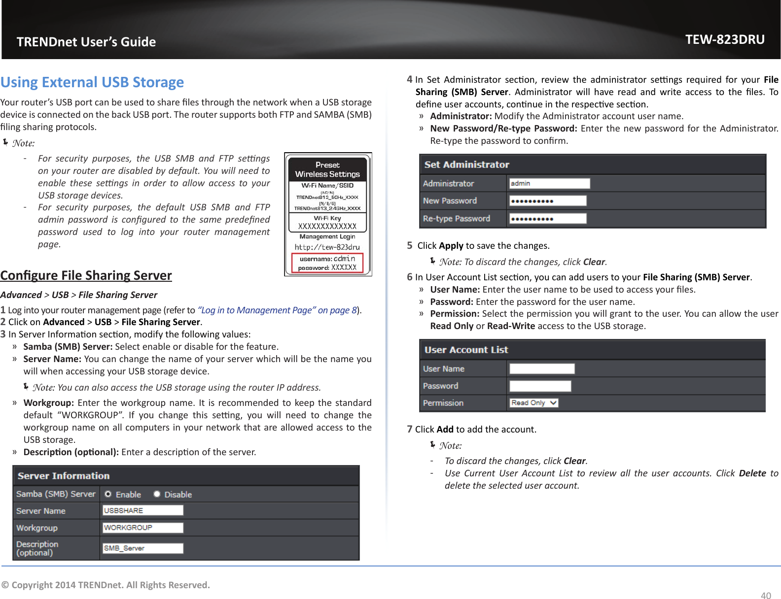                   TRENDnet User’s GuideTEW-823DRU40© Copyright 2014 TRENDnet. All Rights Reserved.Using External USB StorageYour router’s USB port can be used to share les through the network when a USB storage device is connected on the back USB port. The router supports both FTP and SAMBA (SMB) ling sharing protocols. ÍNote: ͳFor  security  purposes,  the  USB  SMB  and  FTP  sengs on your router are disabled by default. You will need to enable  these  sengs  in  order  to  allow  access  to  your USB storage devices. ͳFor  security  purposes,  the  default  USB  SMB  and  FTP admin  password  is  congured  to  the  same  predened password  used  to  log  into  your  router  management page.Congure File Sharing ServerAdvanced &gt; USB &gt; FileSharingServer1 Log into your router management page (refer to “Log in to Management Page” on page 8).2 Click on Advanced &gt; USB &gt; File Sharing Server.3 In Server Informaon secon, modify the following values: ͫSamba (SMB) Server: Select enable or disable for the feature. ͫServer Name: You can change the name of your server which will be the name you will when accessing your USB storage device. ÍNote: You can also access the USB storage using the router IP address. ͫWorkgroup: Enter the workgroup name. It is recommended to keep the standard default  “WORKGROUP”.  If  you  change  this  seng,  you  will  need  to  change  the workgroup name on all computers in your network that are allowed access to the USB storage. ͫDescripon (oponal): Enter a descripon of the server.4 In  Set  Administrator  secon,  review the  administrator  sengs  required for your  File Sharing  (SMB)  Server.  Administrator  will  have  read  and  write  access  to  the  les.  To dene user accounts, connue in the respecve secon. ͫAdministrator: Modify the Administrator account user name. ͫNew Password/Re-type Password: Enter the new password for the Administrator. Re-type the password to conrm.5  Click Apply to save the changes. ÍNote: To discard the changes, click Clear.6 In User Account List secon, you can add users to your File Sharing (SMB) Server. ͫUser Name: Enter the user name to be used to access your les. ͫPassword: Enter the password for the user name. ͫPermission: Select the permission you will grant to the user. You can allow the user Read Only or Read-Write access to the USB storage.7 Click Add to add the account. ÍNote:  ͳTo discard the changes, click Clear. ͳUse  Current  User  Account  List  to  review  all  the  user  accounts.  Click  Delete to delete the selected user account.