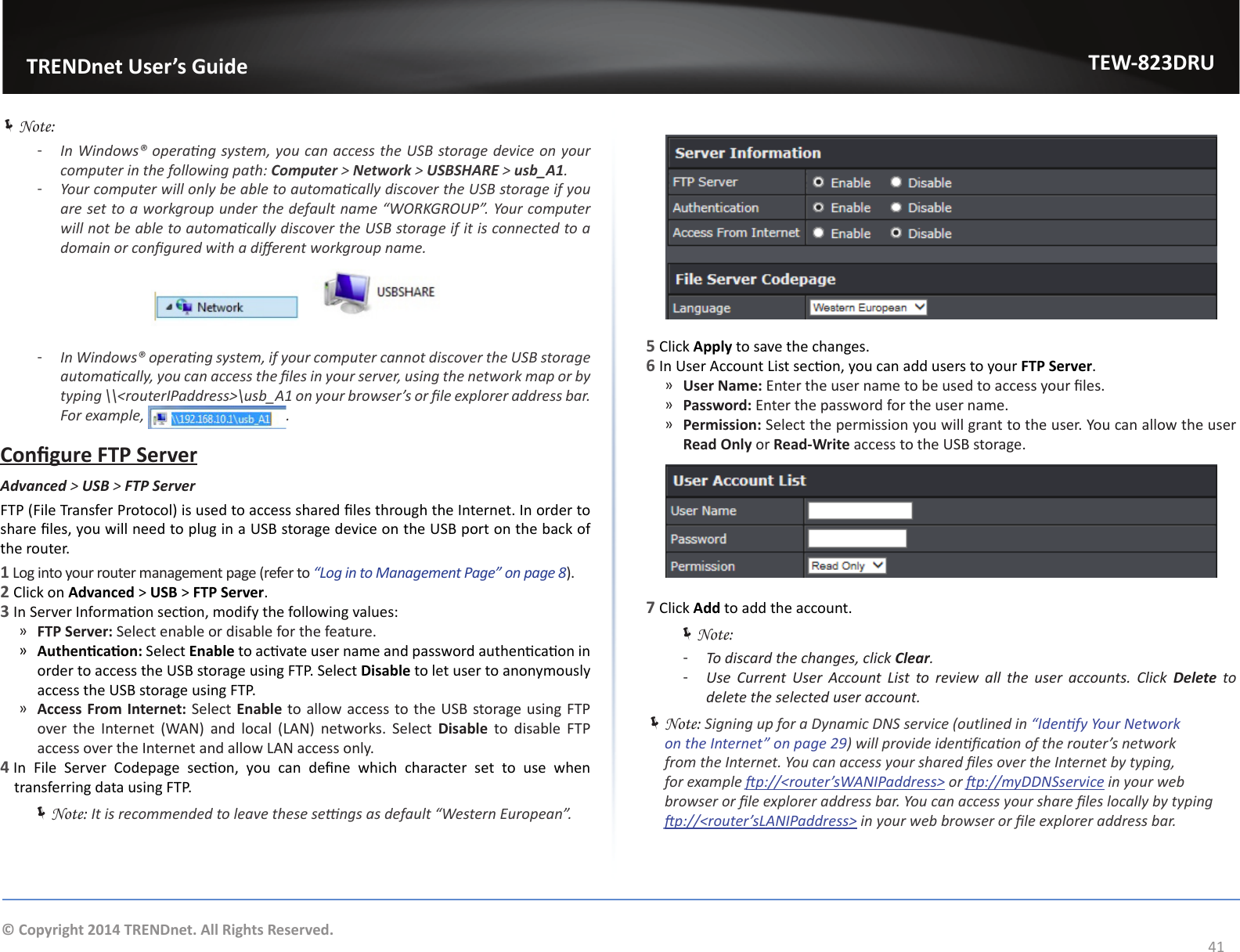                   TRENDnet User’s GuideTEW-823DRU41© Copyright 2014 TRENDnet. All Rights Reserved. ÍNote: ͳIn Windows® operang system, you can access the USB storage device on your computer in the following path: Computer &gt; Network &gt; USBSHARE &gt; usb_A1. ͳYour computer will only be able to automacally discover the USB storage if you are set to a workgroup under the default name “WORKGROUP”. Your computer will not be able to automacally discover the USB storage if it is connected to a domain or congured with a dierent workgroup name. ͳIn Windows® operang system, if your computer cannot discover the USB storage automacally, you can access the les in your server, using the network map or by typing \\&lt;routerIPaddress&gt;\usb_A1 on your browser’s or le explorer address bar. For example,  .Congure FTP ServerAdvanced &gt; USB &gt; FTP ServerFTP (File Transfer Protocol) is used to access shared les through the Internet. In order to share les, you will need to plug in a USB storage device on the USB port on the back of the router.1 Log into your router management page (refer to “Log in to Management Page” on page 8).2 Click on Advanced &gt; USB &gt; FTP Server. 3 In Server Informaon secon, modify the following values: ͫFTP Server: Select enable or disable for the feature. ͫAuthencaon: Select Enable to acvate user name and password authencaon in order to access the USB storage using FTP. Select Disable to let user to anonymously access the USB storage using FTP. ͫAccess From Internet: Select Enable to allow access to the USB storage using FTP over  the  Internet  (WAN)  and  local  (LAN)  networks.  Select  Disable to disable FTP access over the Internet and allow LAN access only.4 In  File  Server  Codepage  secon,  you  can  dene  which  character  set  to  use  when transferring data using FTP.  ÍNote: It is recommended to leave these sengs as default “Western European”.5 Click Apply to save the changes.6 In User Account List secon, you can add users to your FTP Server. ͫUser Name: Enter the user name to be used to access your les. ͫPassword: Enter the password for the user name. ͫPermission: Select the permission you will grant to the user. You can allow the user Read Only or Read-Write access to the USB storage.7 Click Add to add the account. ÍNote:  ͳTo discard the changes, click Clear. ͳUse  Current  User  Account  List  to  review  all  the  user  accounts.  Click  Delete to delete the selected user account. ÍNote: Signing up for a Dynamic DNS service (outlined in “Idenfy Your Network on the Internet” on page 29) will provide idencaon of the router’s network from the Internet. You can access your shared les over the Internet by typing, for example p://&lt;router’sWANIPaddress&gt; or p://myDDNSservice in your web browser or le explorer address bar. You can access your share les locally by typing p://&lt;router’sLANIPaddress&gt; in your web browser or le explorer address bar.