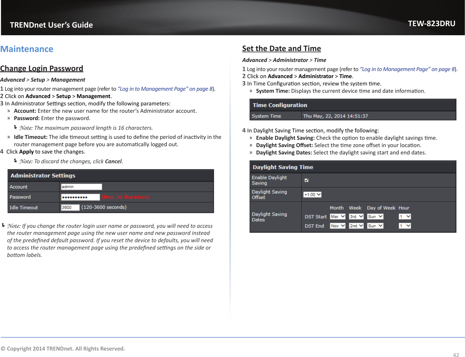                   TRENDnet User’s GuideTEW-823DRU42© Copyright 2014 TRENDnet. All Rights Reserved.MaintenanceChange Login PasswordAdvanced &gt; Setup &gt; Management1 Log into your router management page (refer to “Log in to Management Page” on page 8).2 Click on Advanced &gt; Setup &gt; Management.3 In Administrator Sengs secon, modify the following parameters: ͫAccount: Enter the new user name for the router’s Administrator account. ͫPassword: Enter the password. ÍNote: The maximum password length is 16 characters. ͫIdle Timeout: The idle meout seng is used to dene the period of inacvity in the router management page before you are automacally logged out.4  Click Apply to save the changes. ÍNote: To discard the changes, click Cancel. ÍNote: If you change the router login user name or password, you will need to access the router management page using the new user name and new password instead of the predened default password. If you reset the device to defaults, you will need to access the router management page using the predened sengs on the side or boom labels.Set the Date and TimeAdvanced &gt; Administrator &gt; Time1 Log into your router management page (refer to “Log in to Management Page” on page 8).2 Click on Advanced &gt; Administrator &gt; Time.3 In Time Conguraon secon, review the system me. ͫSystem Time: Displays the current device me and date informaon.4 In Daylight Saving Time secon, modify the following: ͫEnable Daylight Saving: Check the opon to enable daylight savings me. ͫDaylight Saving Oset: Select the me zone oset in your locaon. ͫDaylight Saving Dates: Select the daylight saving start and end dates.