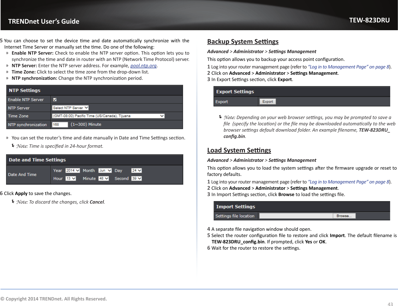                   TRENDnet User’s GuideTEW-823DRU43© Copyright 2014 TRENDnet. All Rights Reserved.5 You  can  choose  to  set  the  device  me  and  date  automacally  synchronize  with  the Internet Time Server or manually set the me. Do one of the following: ͫEnable NTP Server: Check to enable the NTP server opon. This opon lets you to synchronize the me and date in router with an NTP (Network Time Protocol) server. ͫNTP Server: Enter the NTP server address. For example, pool.ntp.org.  ͫTime Zone: Click to select the me zone from the drop-down list. ͫNTP synchronizaon: Change the NTP synchronizaon period. ͫ You can set the router’s me and date manually in Date and Time Sengs secon. ÍNote: Time is specied in 24-hour format. 6 Click Apply to save the changes. ÍNote: To discard the changes, click Cancel.Backup System SengsAdvanced &gt; Administrator &gt; SengsManagementThis opon allows you to backup your access point conguraon.1 Log into your router management page (refer to “Log in to Management Page” on page 8).2 Click on Advanced &gt; Administrator &gt; Sengs Management. 3 In Export Sengs secon, click Export. ÍNote: Depending on your web browser sengs, you may be prompted to save a le  (specify the locaon) or the le may be downloaded automacally to the web browser sengs default download folder. An example lename, TEW-823DRU_cong.bin.Load System SengsAdvanced &gt; Administrator &gt; SengsManagementThis opon allows you to load the system sengs aer the rmware upgrade or reset to factory defaults. 1 Log into your router management page (refer to “Log in to Management Page” on page 8).2 Click on Advanced &gt; Administrator &gt; Sengs Management. 3 In Import Sengs secon, click Browse to load the sengs le.4 A separate le navigaon window should open.5 Select the router conguraon le to restore and click Import. The default lename is TEW-823DRU_cong.bin. If prompted, click Yes or OK.6 Wait for the router to restore the sengs.