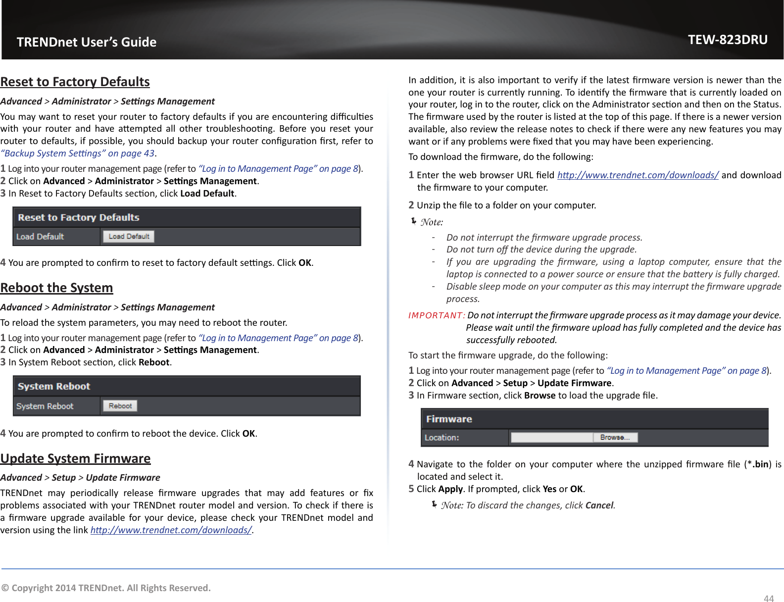                   TRENDnet User’s GuideTEW-823DRU44© Copyright 2014 TRENDnet. All Rights Reserved.Reset to Factory DefaultsAdvanced &gt; Administrator &gt; SengsManagementYou may want to reset your router to factory defaults if you are encountering dicules with  your  router  and  have  aempted  all  other  troubleshoong.  Before  you  reset  your router to defaults, if possible, you should backup your router conguraon rst, refer to “Backup System Sengs” on page 43.1 Log into your router management page (refer to “Log in to Management Page” on page 8).2 Click on Advanced &gt; Administrator &gt; Sengs Management. 3 In Reset to Factory Defaults secon, click Load Default.4 You are prompted to conrm to reset to factory default sengs. Click OK.Reboot the SystemAdvanced &gt; Administrator &gt; SengsManagementTo reload the system parameters, you may need to reboot the router.1 Log into your router management page (refer to “Log in to Management Page” on page 8).2 Click on Advanced &gt; Administrator &gt; Sengs Management. 3 In System Reboot secon, click Reboot.4 You are prompted to conrm to reboot the device. Click OK.Update System FirmwareAdvanced &gt; Setup &gt; Update FirmwareTRENDnet  may  periodically  release  rmware  upgrades  that  may  add  features  or  x problems associated with your TRENDnet router model and version. To check if there is a  rmware upgrade  available  for your device, please  check  your  TRENDnet  model  and version using the link hp://www.trendnet.com/downloads/.In addion, it is also important to verify if the latest rmware version is newer than the one your router is currently running. To idenfy the rmware that is currently loaded on your router, log in to the router, click on the Administrator secon and then on the Status. The rmware used by the router is listed at the top of this page. If there is a newer version available, also review the release notes to check if there were any new features you may want or if any problems were xed that you may have been experiencing.To download the rmware, do the following:1 Enter the web browser URL eld hp://www.trendnet.com/downloads/ and download the rmware to your computer.2 Unzip the le to a folder on your computer. ÍNote: ͳDo not interrupt the rmware upgrade process. ͳDo not turn o the device during the upgrade. ͳIf  you  are  upgrading  the  rmware,  using  a  laptop  computer,  ensure  that  the laptop is connected to a power source or ensure that the baery is fully charged. ͳDisable sleep mode on your computer as this may interrupt the rmware upgrade process.IMPORTANT: Do not interrupt the rmware upgrade process as it may damage your device.                           Please wait unl the rmware upload has fully completed and the device has                         successfully rebooted.To start the rmware upgrade, do the following:1 Log into your router management page (refer to “Log in to Management Page” on page 8).2 Click on Advanced &gt; Setup &gt; Update Firmware. 3 In Firmware secon, click Browse to load the upgrade le.4 Navigate  to the folder on your computer where the unzipped  rmware le (*.bin) is located and select it.5 Click Apply. If prompted, click Yes or OK. ÍNote: To discard the changes, click Cancel.