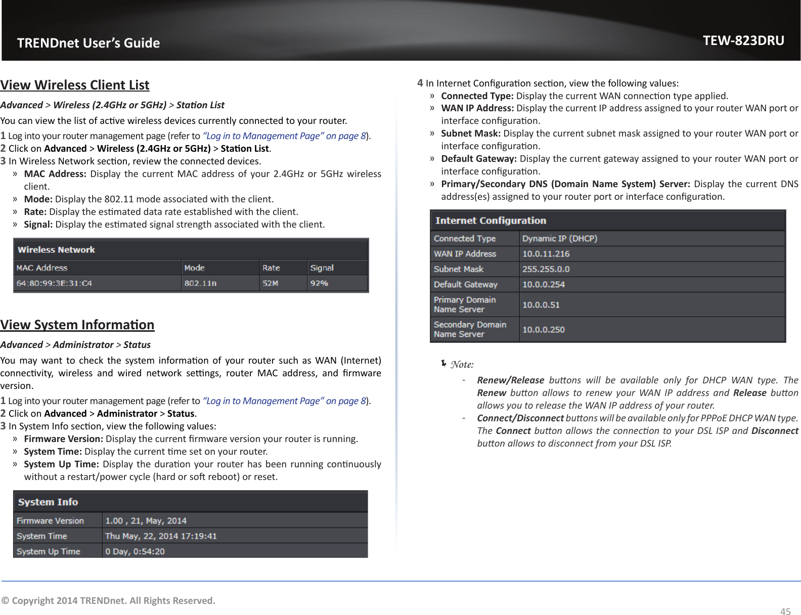                   TRENDnet User’s GuideTEW-823DRU45© Copyright 2014 TRENDnet. All Rights Reserved.View Wireless Client ListAdvanced &gt; Wireless (2.4GHz or 5GHz) &gt; StaonListYou can view the list of acve wireless devices currently connected to your router.1 Log into your router management page (refer to “Log in to Management Page” on page 8).2 Click on Advanced &gt; Wireless (2.4GHz or 5GHz) &gt; Staon List. 3 In Wireless Network secon, review the connected devices. ͫMAC Address: Display the current MAC address of your 2.4GHz or 5GHz wireless client. ͫMode: Display the 802.11 mode associated with the client. ͫRate: Display the esmated data rate established with the client. ͫSignal: Display the esmated signal strength associated with the client.View System InformaonAdvanced &gt; Administrator &gt; StatusYou  may want  to  check  the  system  informaon  of  your  router such as WAN  (Internet) connecvity,  wireless  and  wired  network  sengs,  router  MAC  address,  and  rmware version.1 Log into your router management page (refer to “Log in to Management Page” on page 8).2 Click on Advanced &gt; Administrator &gt; Status. 3 In System Info secon, view the following values: ͫFirmware Version: Display the current rmware version your router is running. ͫSystem Time: Display the current me set on your router. ͫSystem Up  Time: Display the duraon your router has been running connuously without a restart/power cycle (hard or so reboot) or reset.4 In Internet Conguraon secon, view the following values: ͫConnected Type: Display the current WAN connecon type applied. ͫWAN IP Address: Display the current IP address assigned to your router WAN port or interface conguraon. ͫSubnet Mask: Display the current subnet mask assigned to your router WAN port or interface conguraon. ͫDefault Gateway: Display the current gateway assigned to your router WAN port or interface conguraon. ͫPrimary/Secondary  DNS (Domain  Name  System)  Server: Display the current DNS address(es) assigned to your router port or interface conguraon. ÍNote:  ͳRenew/Release  buons  will  be  available  only  for  DHCP  WAN  type.  The Renew  buon  allows  to  renew  your  WAN  IP  address  and  Release  buon allows you to release the WAN IP address of your router. ͳConnect/Disconnect buons will be available only for PPPoE DHCP WAN type. The Connect buon allows the connecon to your DSL ISP and Disconnect buon allows to disconnect from your DSL ISP.