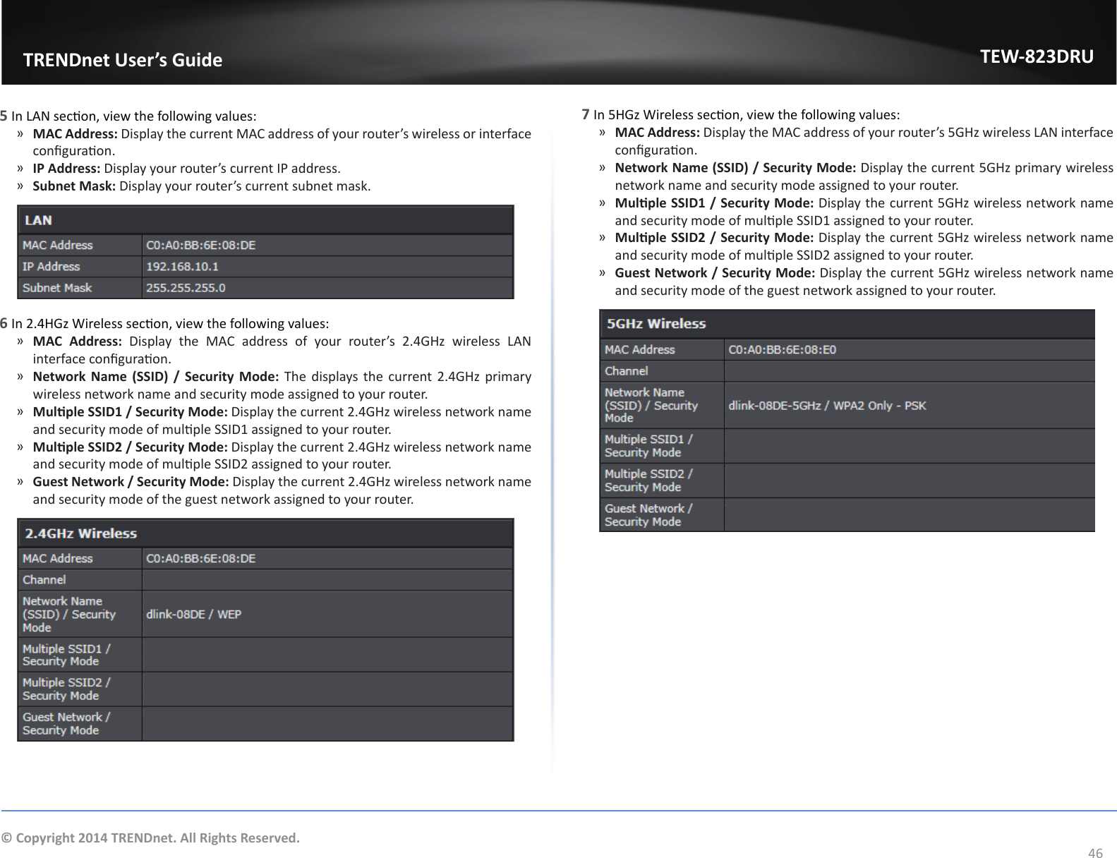                   TRENDnet User’s GuideTEW-823DRU46© Copyright 2014 TRENDnet. All Rights Reserved.5 In LAN secon, view the following values: ͫMAC Address: Display the current MAC address of your router’s wireless or interface conguraon. ͫIP Address: Display your router’s current IP address. ͫSubnet Mask: Display your router’s current subnet mask.6 In 2.4HGz Wireless secon, view the following values: ͫMAC Address: Display the MAC address of your router’s 2.4GHz wireless LAN interface conguraon. ͫNetwork Name  (SSID)  /  Security  Mode: The displays the current 2.4GHz primary wireless network name and security mode assigned to your router. ͫMulple SSID1 / Security Mode: Display the current 2.4GHz wireless network name and security mode of mulple SSID1 assigned to your router. ͫMulple SSID2 / Security Mode: Display the current 2.4GHz wireless network name and security mode of mulple SSID2 assigned to your router. ͫGuest Network / Security Mode: Display the current 2.4GHz wireless network name and security mode of the guest network assigned to your router.7 In 5HGz Wireless secon, view the following values: ͫMAC Address: Display the MAC address of your router’s 5GHz wireless LAN interface conguraon. ͫNetwork Name (SSID) / Security Mode: Display the current 5GHz primary wireless network name and security mode assigned to your router. ͫMulple SSID1 / Security Mode: Display the current 5GHz wireless network name and security mode of mulple SSID1 assigned to your router. ͫMulple SSID2 / Security Mode: Display the current 5GHz wireless network name and security mode of mulple SSID2 assigned to your router. ͫGuest Network / Security Mode: Display the current 5GHz wireless network name and security mode of the guest network assigned to your router.