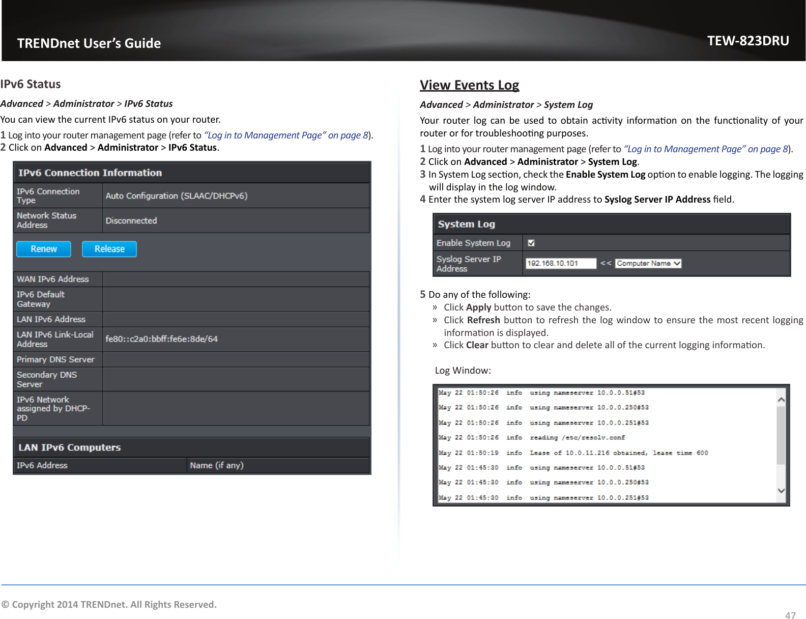                   TRENDnet User’s GuideTEW-823DRU47© Copyright 2014 TRENDnet. All Rights Reserved.IPv6 StatusAdvanced &gt; Administrator &gt; IPv6 StatusYou can view the current IPv6 status on your router.1 Log into your router management page (refer to “Log in to Management Page” on page 8).2 Click on Advanced &gt; Administrator &gt; IPv6 Status. View Events LogAdvanced &gt; Administrator &gt; SystemLogYour  router log can be used to obtain  acvity  informaon on  the  funconality  of  your router or for troubleshoong purposes.1 Log into your router management page (refer to “Log in to Management Page” on page 8).2 Click on Advanced &gt; Administrator &gt; System Log. 3 In System Log secon, check the Enable System Log opon to enable logging. The logging will display in the log window.4 Enter the system log server IP address to Syslog Server IP Address eld.5 Do any of the following: ͫClick Apply buon to save the changes. ͫClick Refresh buon to refresh the log window to ensure the most recent logging informaon is displayed. ͫClick Clear buon to clear and delete all of the current logging informaon. Log Window: