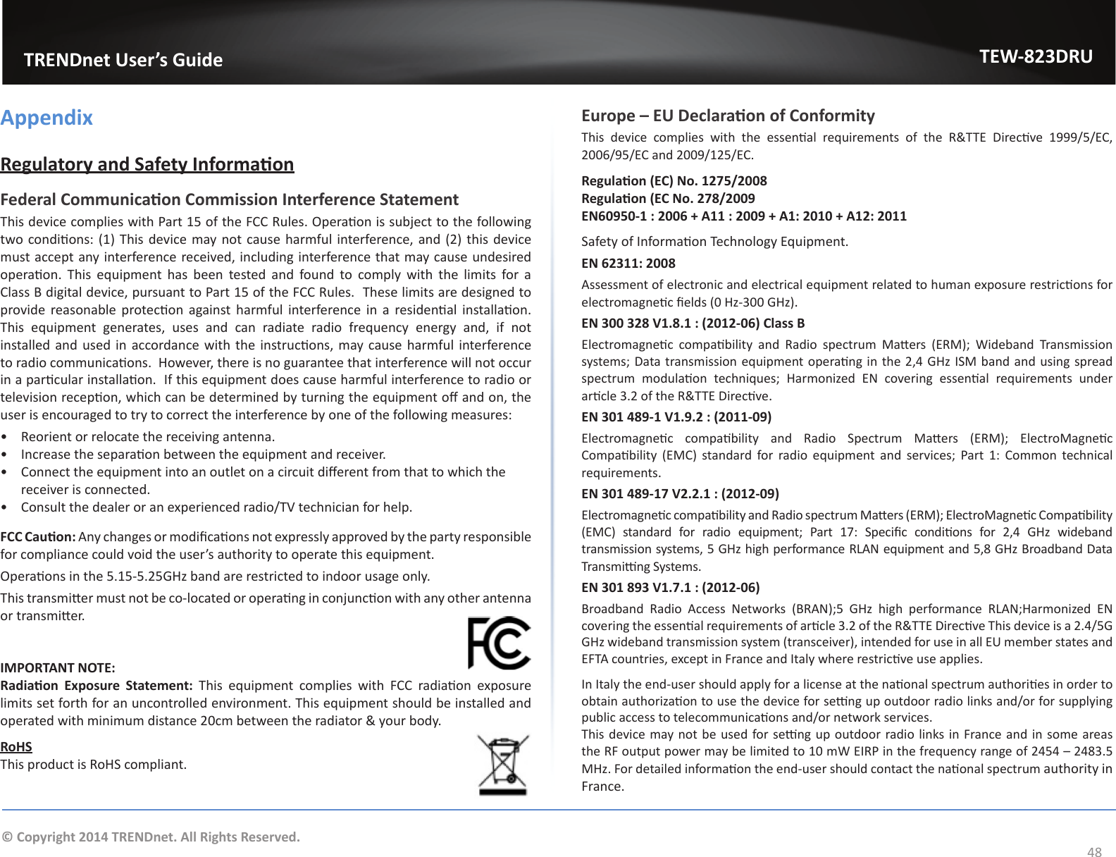                   TRENDnet User’s GuideTEW-823DRU48© Copyright 2014 TRENDnet. All Rights Reserved.AppendixRegulatory and Safety InformaonFederal Communicaon Commission Interference StatementThis device complies with Part 15 of the FCC Rules. Operaon is subject to the following two condions: (1) This device may not cause harmful interference, and (2) this device must accept any interference received, including interference that may cause undesired operaon.  This  equipment  has  been  tested  and  found  to  comply  with  the  limits  for  a Class B digital device, pursuant to Part 15 of the FCC Rules.  These limits are designed to provide reasonable  protecon against harmful interference  in  a  residenal installaon. This equipment generates, uses and can radiate radio frequency energy and, if not installed and used  in accordance with the instrucons, may cause harmful interference to radio communicaons.  However, there is no guarantee that interference will not occur in a parcular installaon.  If this equipment does cause harmful interference to radio or television recepon, which can be determined by turning the equipment o and on, the user is encouraged to try to correct the interference by one of the following measures:•  Reorient or relocate the receiving antenna.•  Increase the separaon between the equipment and receiver.•  Connect the equipment into an outlet on a circuit dierent from that to which the receiver is connected.•  Consult the dealer or an experienced radio/TV technician for help.FCC Cauon: Any changes or modicaons not expressly approved by the party responsible for compliance could void the user’s authority to operate this equipment.Operaons in the 5.15-5.25GHz band are restricted to indoor usage only.This transmier must not be co-located or operang in conjuncon with any other antenna or transmier.IMPORTANT NOTE:Radiaon  Exposure  Statement:  This  equipment  complies  with  FCC  radiaon  exposure limits set forth for an uncontrolled environment. This equipment should be installed and operated with minimum distance 20cm between the radiator &amp; your body.RoHSThis product is RoHS compliant.Europe – EU Declaraon of ConformityThis  device  complies  with  the  essenal  requirements  of  the  R&amp;TTE  Direcve  1999/5/EC, 2006/95/EC and 2009/125/EC.Regulaon (EC) No. 1275/2008Regulaon (EC No. 278/2009EN60950-1 : 2006 + A11 : 2009 + A1: 2010 + A12: 2011Safety of Informaon Technology Equipment.EN 62311: 2008Assessment of electronic and electrical equipment related to human exposure restricons for electromagnec elds (0 Hz-300 GHz).EN 300 328 V1.8.1 : (2012-06) Class B Electromagnec  compability  and  Radio  spectrum  Maers  (ERM);  Wideband  Transmission systems; Data transmission equipment operang in the 2,4 GHz ISM band and using spread spectrum  modulaon  techniques;  Harmonized  EN  covering  essenal  requirements  under arcle 3.2 of the R&amp;TTE Direcve.EN 301 489-1 V1.9.2 : (2011-09)Electromagnec  compability  and  Radio  Spectrum  Maers  (ERM);  ElectroMagnec Compability  (EMC)  standard for  radio  equipment  and  services;  Part  1:  Common  technical requirements.EN 301 489-17 V2.2.1 : (2012-09) Electromagnec compability and Radio spectrum Maers (ERM); ElectroMagnec Compability (EMC)  standard  for  radio  equipment;  Part  17:  Specic  condions  for  2,4  GHz  wideband transmission systems, 5 GHz high performance RLAN equipment and 5,8 GHz Broadband Data Transming Systems.EN 301 893 V1.7.1 : (2012-06)Broadband  Radio  Access  Networks  (BRAN);5  GHz  high  performance  RLAN;Harmonized  EN covering the essenal requirements of arcle 3.2 of the R&amp;TTE Direcve This device is a 2.4/5G GHz wideband transmission system (transceiver), intended for use in all EU member states and EFTA countries, except in France and Italy where restricve use applies.In Italy the end-user should apply for a license at the naonal spectrum authories in order to obtain authorizaon to use the device for seng up outdoor radio links and/or for supplying public access to telecommunicaons and/or network services.This device may not be used for seng up outdoor radio links in France and in some areas the RF output power may be limited to 10 mW EIRP in the frequency range of 2454 – 2483.5 MHz. For detailed informaon the end-user should contact the naonal spectrum authority in France.